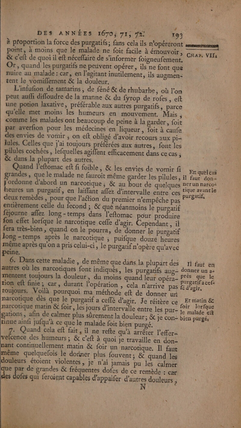 ta DES ANNÉES 1670; 71, fa. 193 à proportion la force des purgatifs; fans cela ils n'opéreront point, à moins que le malade ne foit facile À émouvoir , CHA», VIF, &amp; c'elt de quoi il eft néceflaire de s'informer foigneufement. Or, quand les purgatifs ne perivent opérer, ils ne font que nuire au malade : car, en l’agitant inutilement, ils augmen- tent le vomiflement &amp; la douleur. L'infufion de tamarins, de féné &amp; de rhubarbe, où l’on peut aufh difloudre de la manne &amp; du fyrop de rofes , eft une potion laxative, préférable aux autres purgatifs, parce qu'elle met moins les humeurs en mouvement. Mais j comme les malades ont beaucoup de peine à la garder, foit par averfion pour les médecines en liqueur , foit à caufe des envies de vomir ; on eft obligé d’avoir recours aux pi= lules. Celles que j'ai toujours A aux autres, font les pilules cochées , lefquelles agiflent efficacement dans ce cas ; &amp; dans la plupart des autres. | Quand l'eftomac eft fi foible, &amp; les envies de vomir fi quéléaë grandes , que le malade ne fauroit même garder les pilules ; il fauc dons j ordonne d’abord un narcotique ; &amp; au bout de quelques Aerun narco+ heures un purgatif, en laïflant aflez d'intervalle entre ces Pet Fe deux remèdes , pour que l’aétion du premier n'empêche pas ; entièrement celle du fecond ; &amp; qué néanmoins le purgatif féjourne aflez long-temps dans l’eftomac pour produire fon effet lorfque le narcotique cefle d'agir. Cependant , il fera très-bien, quand on le pourra, de donner le purgatif Îong -temps après le narcotique ; puifque douzé heures même après qu'on a pris celui-ci, le purgatif n'opère qu'avec peine. CA 6: Dans cette maladie , de même que dans la plupart des 1i fut &amp;n autres où les narcotiques font indiqués, les purgatifs aug donner un a mentent toujours la douleur, du moins quand leur opéra- Re tion eft finie; car, durant l'opération , cela n'arrive pas fe pau toujours. Voilà pourquoi ma méthode eft de donner ur narCotique dès que le purgatif a ceflé d'agir. Je réitère ce EL sets &amp;c narcotique matin &amp; foir, les jours Ale entre les pur- rs AS pr gations, afin de calmer plus sûrement la douleur; &amp; je con- bien purgé, tinue ainfi jufqu’à ce que le malade foit bien purgé. 7. Quand cela eft fait, il ne refte qu'à arrêter l’effer= velcence des humeurs ; &amp; c’eft à quoi je travaille en don- nant continuellement matin &amp; foir un narcotique. Îl faut même quelquefois le dofiner pius fouvent; &amp; quand les douleurs étoient violentes, je n’ai jamais pu les calmer que par de grandes &amp; fréquentes dofes de ce remède - car dies dlofes qui feroient capables d'appaifer d’autres douleurs À | N |