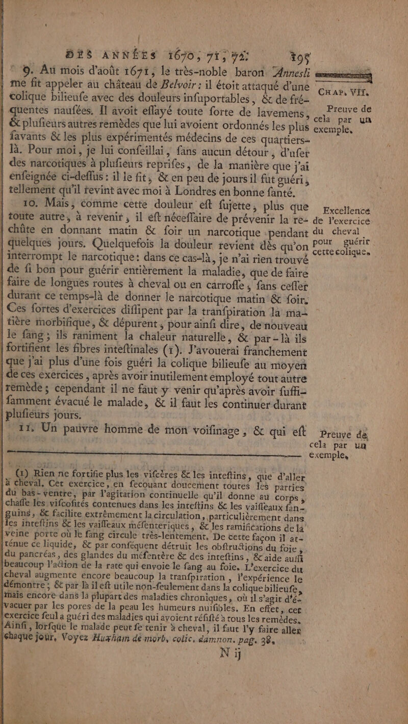 © ©. Au mois d'août 1671, le très-noble baron Annesli mms me fit appeler au château dé Be/voir : il étoit attaqué d’une Er colique bilieufe avec des douleurs infuportables, &amp; de fré- j | quentes naufées. Il avoit eflayé toute forte de lavemens, sn rh ‘a ët plufieurs autres remèdes que lui avoient ordonnés les Plus exemple, favants &amp;c les plus expérimentés médécins de ces quartiers= là. Pour moi, je lui confeillai, fans aucun détour, d’ufet des narcotiques à plufeurs reprifes, de la manière que j'ai enfeignée ci-deflus : il le fit, &amp; en peu de joursil fut guéri; tellement qu'il revint avec moi à Londres en bonne fanté. 10. Mais, comme cette douleur eft fujette, plus que pxccilence toute autre, à revenir , il eft néceflaire de prévenir la re- de l'exercice chûte en donnant matin &amp; foir un narcotique -pendant du cheval FF 7 2. é Et b pour guérit quelques jours. Quelquefois la douleur revient dès qu'on Cettecolique. | interrompt le narcotique: dans ce cas-là, je n’ai rien trouvé | de fi bon pour guérir entièrement la maladie, que de faire | faire de longues routes à cheval où en carrofle ; fans cefler durant ce temps-là de donner le narcotique matin &amp; {oir. | Ces fortes d'exercices diflipent par la tranfpiration la ma- | tière morbifique, &amp; dépurent , pour ainf dire, de nouveau le fang ; ils raniment la chaleur naturelle, &amp; par - là ils l | fottifient les fibres inteftinales (1). J’avouerai franchement |que j'ai plus d'une fois guéri la colique bilieufe au moyen | de ces exercices , après avoir inutilement employé tout autre [rémède; cependant il ne faut y venir qu'après avoir fuffi- | famment évacué le malade, &amp; il faut les continuer durant (| | |plufiéurs jours. : |. 11° Un pauvre homme de mon voifinage, &amp; qui ef preuve de _ cela par un |. G) Rien ne fortifie plus les vifcëres &amp; les inteftins, que d’aller [4 cheval. Cer exercice, en fecouant doucement toutes les parties’ | du bas- ventre, par l'agitation continuelle qu’il donne au corps, | chafle les vifcofités contenues dans les inteftins &amp; les vaifleaux fan- |guins, &amp; facilite extrêmement la circulation, particulièrement dans [les inceftins &amp; les vaifleaux méfenteriques ; cles ramifications de 14 [veine porte où le fang circule très-lentement, De cette façon il at- [ténue ce liquide, &amp;c par conféquent détruit les obftruétions du foie , |du pancréas, des glandes du méfentère &amp; des inteftins, &amp;'aide auifi [beaucoup l’aétion de la rate qui envoie le fang au foie. L’exercice du {cheval augmente encore beaucoup la tranfpiration , l’expérience le démontre; 6€ par là il eft utile non-feulement dans la colique bilieufe [mais encore dans la plupart des maladies chroniques, où 1l s’agit d’é- [vacuer par les pores de la peau les humeurs nuifibles, En effet , cec |exercice feul a guéri des maladies qui ayoient réfifté à tous les remèdes. (Ainfi, lorfque le malade peut fe tenir à cheval, il faut l'y faire alles haque jour, Voyez Huxham de morb, colic, damnon. paf, 38, N