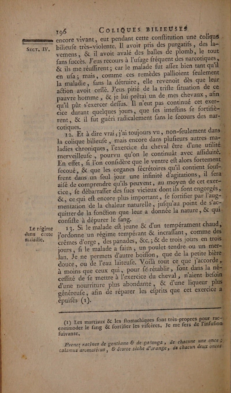 Le régime dans cette maladie, … Le ; : Ne #. à ‘ F 196 CoLiQUES BILIEUSES | Un encore vivant, eut pendant cette conftitution uné coliqué » bilieufe très-violente. Il avoit pfis des purgatifs, des la vemens, &amp; il avoit avalé des balles de plomb, le tout. à fans faccès. J’eus recours à l’ufage fréquent des narcotiques A. &amp; ils me réuflirent; car le malade fut aflez bien tant qu'il en ufa; mais, comme ces. remèdes pallioient feulement la maladie, fans la détruire, elle revenoit dès que leur adion avoit cellé. J’eus pitié de la trifte fituation de ce pauvre homme , &amp; je lui prêtai un de mes chevaux , afin qu'il pût s'exercer deflus. Îl n'eut pas continué cet EXEr= cice durant quelques jours, que {es inteftins. fe fortifiè=u rent, &amp; il fut guéri radicalement fans le fecours des nars cotiques. | | 12. Et à dire vrais J'ai toujours vu, non-feulement dans la colique bilieufe , mais encore dans plufieurs autres ma ladies chroniques, l'exercice du cheval être d’une utilité: merveilleufe , pourvu qu'on le continuât avec afliduités En effet, fi l'on confidère que le ventre eft alors fortement: fecoué, &amp; que les organes fécrétoires qu'il contient fouf=s frent dans un feul. jour une infinité d'agitations, il fera aifé de comprendre qu'ils peuvent, au moyen de cet exer= &amp;, ce qui eft encore plus important, fe fortifier par l’aug=, mentation ‘de la chaleur naturelle, jufqu'au point de s’ac-# quitter de la fonétion que leur a donnée la nature, &amp; qui confifte à dépurer le fang. # $ 13. Si le malade eft jeune &amp; d’un tempérament chaud; j'ordonne un régime tempérant &amp; incraflant, comme des. crêmes d'orge , des panades, &amp;tc. ; &amp; de trois jours en trois jours, fi le malade a fan, un poulet tendre ou un mers Jan. Je ne permets d'autre boiflon, que de la petite bière douce, ou de l'eau laiteufe. Voilà tout ce que j'accordes à moins que ceux qui, pour fé rétablir, font dans la nés ceflité de fe mettre à l’exercice du cheval , n’aient befoif d'une nourriture plus abondante, &amp; d’une liqueur plus énéreufe, afin de réparer les efprits que cet exercice 4 .épuifés (1). 20 (1) Les martiaux &amp;c Îles ftomachiques font très-propres pour 1° commoder le fang &amp; fortifier les vifcères, Je me fers de l'infufion fuivante. PÉLCEN de chacune une once Prenez racines de gentiane &amp; de galanga ; chacun deux on€ : 4 ! calamus aromaticus, &amp; écorce sèche d'orange ». de Le