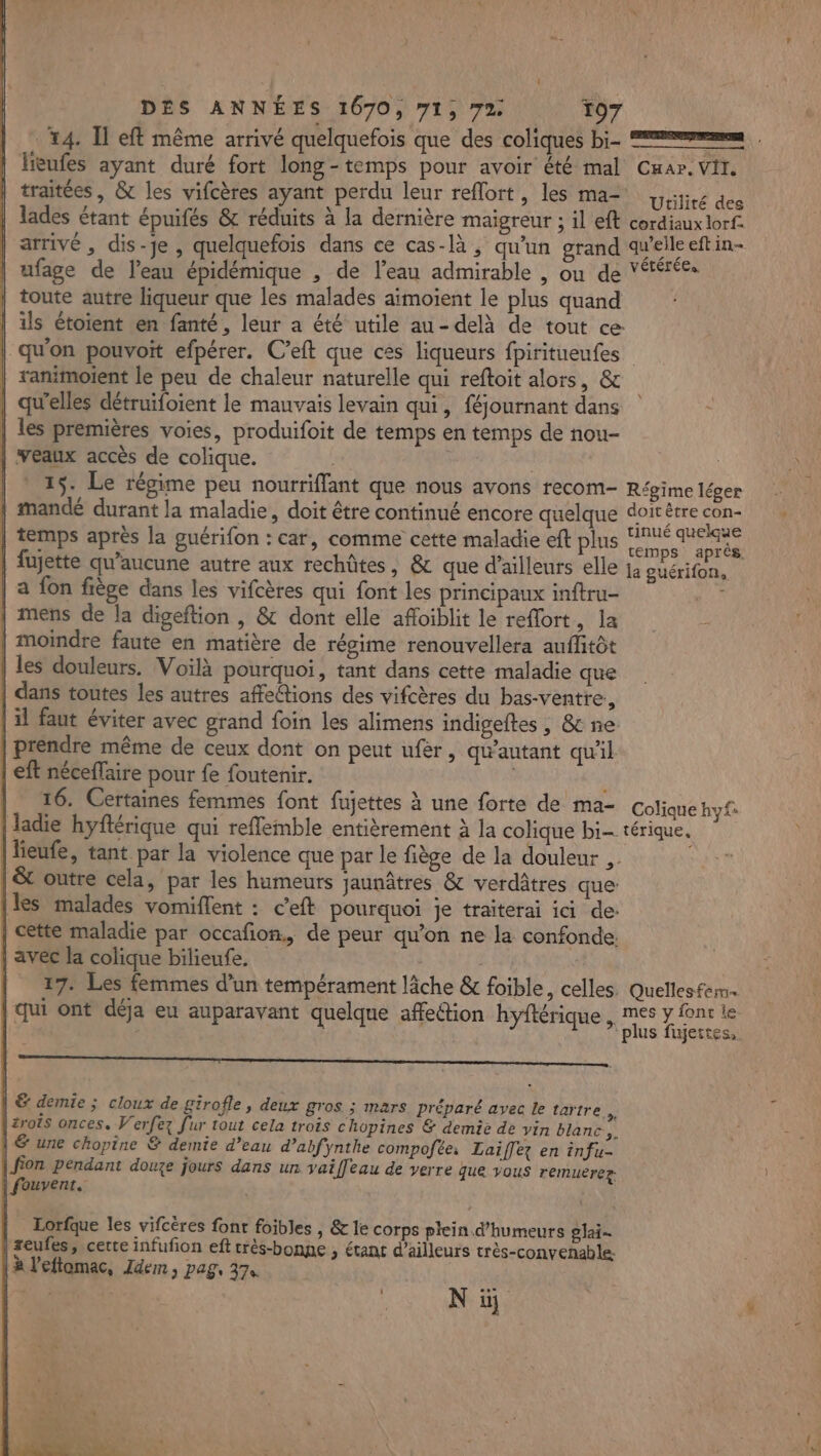 4. Il eff même arrivé quelquefois que des coliques bi- ——… lieufes ayant duré fort long-temps pour avoir été mal Cwar. Vi. traitées , &amp; les vifcères ayant perdu leur reflort, les ma pijies dec | lades étant épuifés &amp; réduits à la dernière maigreur ; il eft cordiaux lorf- arrivé , dis-je , quelquefois dans ce cas-là, qu'un grand quelleeftin- ufage de l'eau épidémique , de l’eau admirable , ou de Vtérées toute autre liqueur que les malades aïmoient le plus quand d | ils étoient en fanté, leur a été utile au-delà de tout ce: | qu'on pouvoit efpérer. C’eft que ces liqueurs fpiritueufes ranimoient le peu de chaleur naturelle qui reftoit alors, &amp; qu'elles détruifoient le mauvais levain qui, féjournant dans | les premières voies, produifoit de temps en temps de nou- | veaux accès de colique. | * 15. Le régime peu nourriffant que nous avons recom- Régime léger | mandé durant la maladie, doit être continué encore quelque doitêtre SR) | temps après la guérifon : car, comme cette maladie eft plus di à | fujette qu'aucune autre aux rechûtes, &amp; que d’ailleurs elle ja guérifon, | | a fon fiège dans les vifcères qui font les principaux inftru- an | mens de la digeftion , &amp; dont elle afoiblit le reffort, la ; | moindre faute en matière de régime renouvellera auffitôt | les douleurs. Voilà pourquoi, tant dans cette maladie que | dans toutes les autres affetions des vifcères du bas-ventre., | il faut éviter avec grand foin les alimens indigeftes , &amp; ne: prendre même de ceux dont on peut ufèr, qu'autant qu'il | eft néceffaire pour fe foutenir. | | 16. Certaines femmes font fujettes À une forte de ma- Colique hy£. | ladie hyftérique qui reffemble entièrement à la colique bi- térique. lieufe, tant par la violence que par le fiège de la douleur ,. | &amp; outre cela, par les humeurs jaunâtres &amp; verdâtres que [les malades vomiflent : c’eft pourquoi je traiterai ici de: | cette maladie par occafon,, de peur qu'on ne la confonde. | avec la colique bilieufe. | | 27. Les femmes d’un tempérament lâche &amp; foible, celles. Quellesferm i ont déja eu auparavant quelque affetion hvftéri .mes y font le 144 | FR na uen plus fujertes, | &amp; demie ; cloux de girofle, deux gros ; mars préparé avec le tartre |2rois onces. Verfez fur tout cela trois chopines &amp; demie de vin blanc... | &amp; une chopine &amp; demie d’eau d’abfynthe compofée Laiffez en infu- | Jion pendant douze jours dans un vaifleau de verre que vous remuerez | fouvent. Lorfque les vifcères font foibles , &amp; le corps plein. d’humeurs gai | zeufes, cette infufon eft crès-bonpe ; étant d’ailleurs très-convenable: | à l'eftomac, Idem, pag, 374 Met lie NE