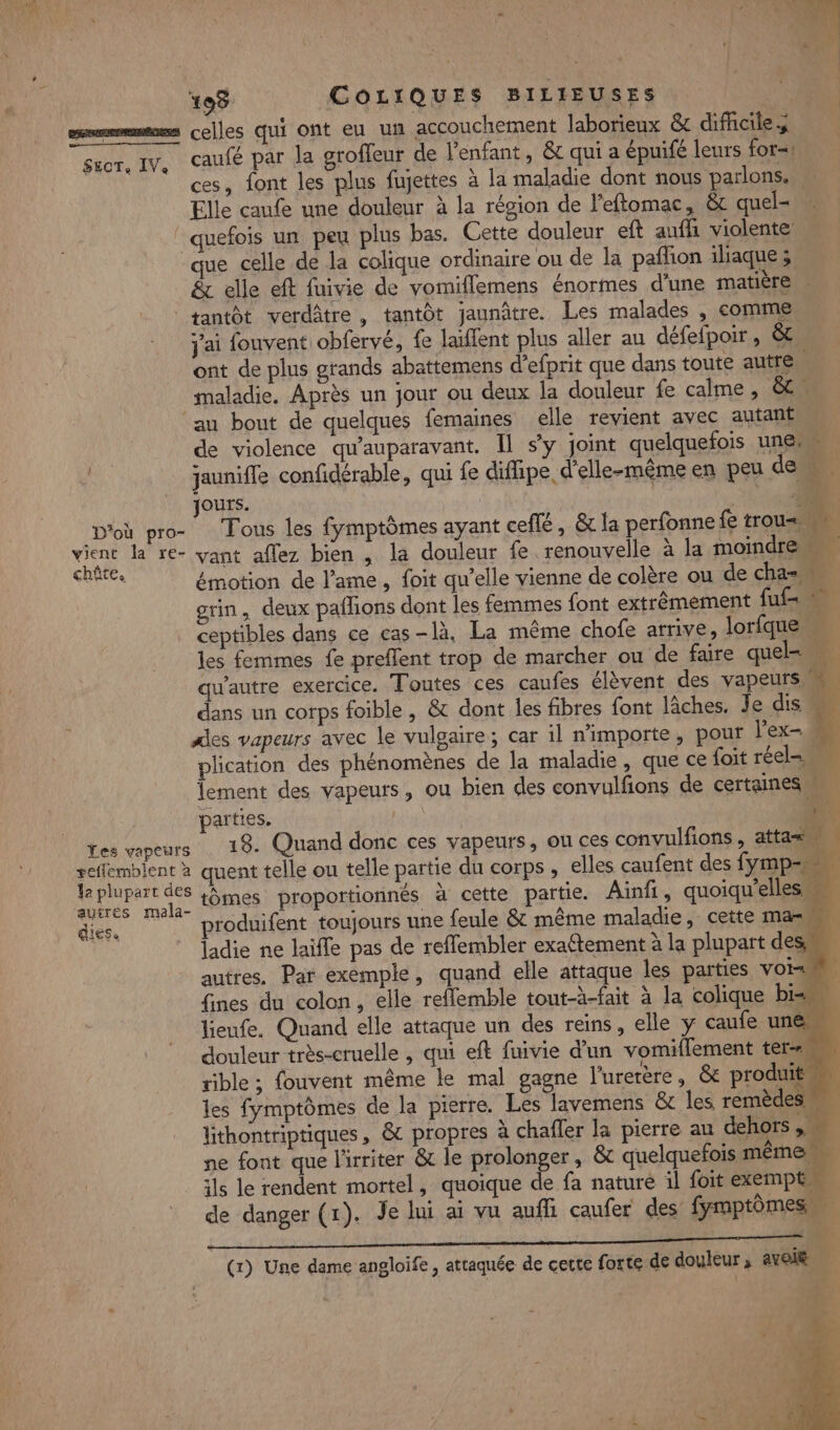 # * on = Û D 0 n LE 198 COLIQUES BILIEUSES smmmmmms celles qui ont eu un accouchement laborieux &amp; difhciles suor, IV, caufé par la groffeur de l'enfant, &amp; qui a épuifé leurs for=! ces, font les plus fujettes à la maladie dont nous parlons. Elle caufe une douleur à la région de l’eftomac, &amp;c quel- ” quefois un peu plus bas. Cette douleur eft aufh violente que celle de la colique ordinaire ou de la pafion iliaque ; &amp; elle eft fuivie de vomiflemens énormes d'une matière . tantôt verdâtre, tantôt jaunâtre. Les malades , comme j'ai fouvent obfervé, fe laïflent plus aller au défefpoir , &amp; ont de plus grands abattemens d’efprit que dans toute autre. maladie. Après un jour ou deux la douleur fe calme, &amp; au bout de quelques femaines elle revient avec autant de violence qu'auparavant. Il sy joint quelquefois une jaunifle confidérable, qui fe diflipe d'elle-même en peu de È j Jours. 18 D'où pro- Tous les fymptômes ayant ceflé, &amp; la perfonne fe trous AA AN la re- vant aflez bien , la douleur fe renouvelle à la moindre Nr émotion de l'ame, foit qu’elle vienne de colère ou de cha= grin, deux paflions dont les femmes font extrêmement fuf= ceptibles dans ce cas-là. La même chofe arrive, lorfque … les femmes fe preflent trop de marcher ou de faire quel qu'autre exercice. Toutes ces caufes élèvent des vapeurs = dans un corps foible , &amp; dont les fibres font Jâches. Je dis Ales vapeurs avec le vulgaire; car il n'importe, pour lex- plication des phénomènes de la maladie, que ce foit réel= lement des vapeurs, ou bien des convulfons de certaines parties. bain) A. Les vapeurs 19. Quand donc ces vapeurs, ou ces convulfions , attas… seffemblent à quent telle ou telle partie du corps , elles caufent des fymp= 5 DORE tômes proportionnés à cette partie. Ainfi, quoiqu'elles diés. produifent toujours une feule &amp; même maladie, cette mas, ji ladie ne laifle pas de reffembler exa£tement à la plupart dess autres. Par exemple, quand elle attaque les parties voi 8 fines du colon, elle reflemble tout-à-fait à la colique bi= lieufe. Quand elle attaque un des reins, elle y caufe une douleur très-cruelle , qui eft fuivie d'un vomiflement ter sible ; fouvent même le mal gagne l’urerère, &amp;e produit les fymptômes de la pierre. Les lavemens &amp; les remèdes +4 lithontriptiques, &amp; propres à chafler la pierre au dehors, ne font que l'irriter &amp; le prolonger, &amp; quelquefois même ils le rendent mortel, quoique de fa nature il foit exempt de danger (1). Je lui ai vu auffi caufer des fymptômes. nn...