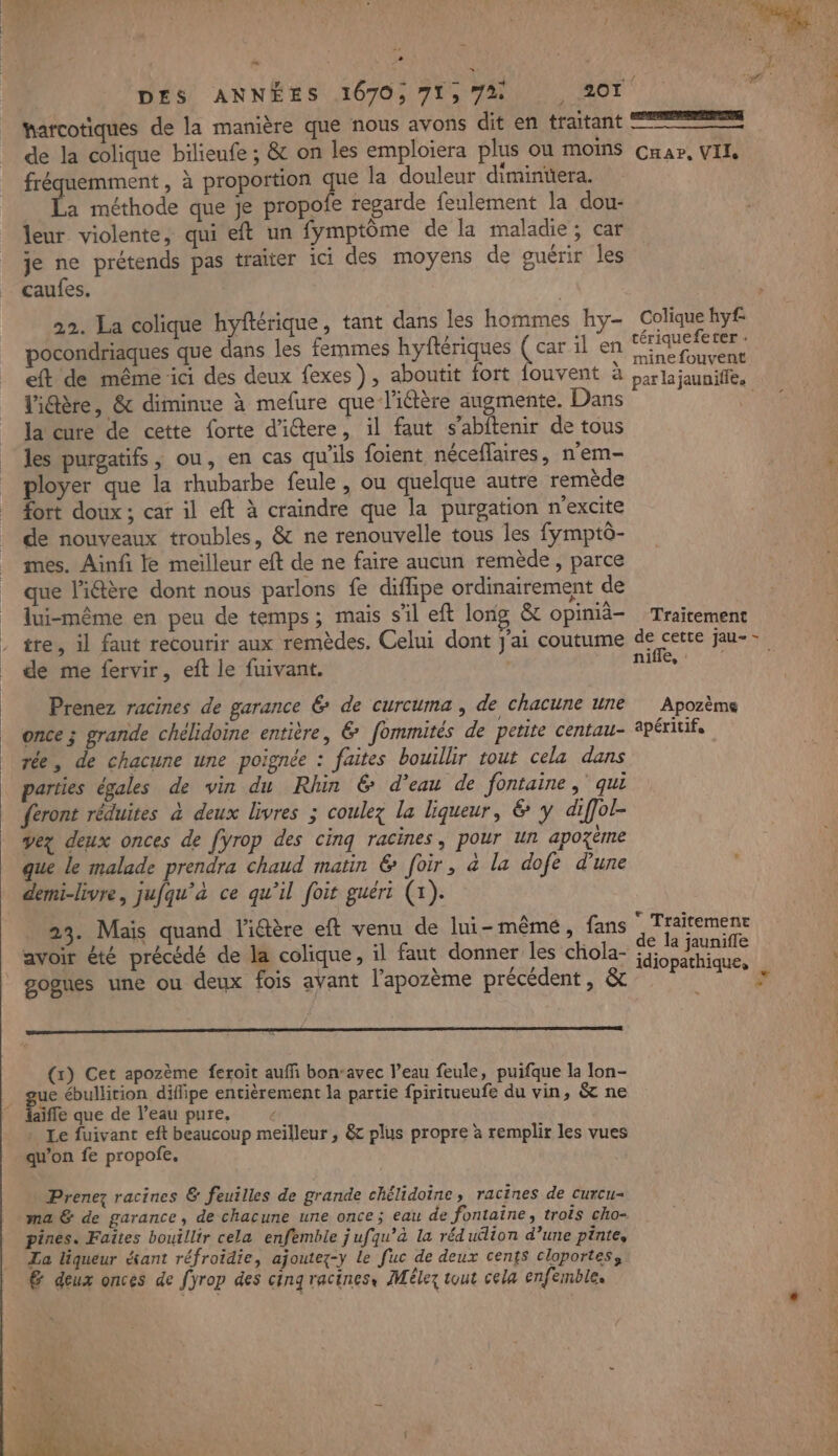 | | | ‘ Le = » ” harcotiques de la manière que nous avons dit en traitant de la colique bilieufe ; &amp; on les emploiera plus ou moins fréquemment , à proportion que la douleur dimintera. à méthode que je propofe regarde feulement la dou- leur violente, qui eft un fymptôme de la maladie; car je ne prétends pas traiter ici des moyens de guérir les caufes. 22. La colique hyftérique, tant dans les hommes hy- pocondriaques que dans les femmes hyflériques Lee il en eft de même ici des deux fexes), aboutit fort fouvent à Vidère, &amp; diminue à mefure que l'iétère augmente. Dans la cure de cette forte d'iétere, il faut s’abftenir de tous les purgatifs , ou, en cas qu'ils foient néceflaires, n’em- ployer que la rhubarbe feule , ou quelque autre remède fort doux ; car il eft à craindre que la purgation n'excite de nouveaux troubles, &amp; ne renouvelle tous les fymptô- mes. Ainfi le meilleur eft de ne faire aucun remède , parce que l'iâère dont nous parlons fe diffipe ordinairement de lui-même en peu de temps; mais s’il eft long &amp; opimiä- tre, il faut recourir aux remèdes. Celui dont J'ai coutume de me fervir, eft le fuivant. | Prenez racines de garance 6 de curcuma , de chacune une once ; grande chélidoine entière, &amp; fommités de petite centau- rée , de chacune une poignée : faites bouillir tout cela dans parties égales de vin du Rhin € d’eau de fontaine, qui feront réduites à deux livres ; coulez la liqueur, &amp; y diffol ÿey deux onces de fyrop des cinq racines, pour un apozème que le malade prendra chaud matin &amp; foir, à la dofe d'une demi-livre, jufqu’à ce qu’il foit guéri (x). 23. Mais quand l'iéère eft venu de lui-même, fans avoir été précédé de la colique, il faut donner les chola- gogues une ou deux fois avant l’apozème précédent, &amp; (x) Cet apozème feroit auffi bon-avec l’eau feule, puifque la lon- gue ébullition diffipe entièrement la partie fpiritueufe du vin, &amp; ne laifle que de l’eau pure, &lt; : Le fuivant eft beaucoup meilleur, &amp;c plus propre à remplir les vues qu’on fe propofe. Prenez racines &amp; feuilles de grande chélidoine, racines de curcu- ma &amp; de garance, de chacune une once; eau de fontaine, trois cho- pines. Faites bouillir cela enfemble j ufqu’à la rédulion d’une pinte, La liqueur étant réfroidie, ajoutez-y le fuc de deux cents cloportes, &amp; deux onces de [yrop des cinq racines, Mélez tout cela enfemble. — CHar, VIL Colique hyf tériquefeter : mine fouvent Traitement nifle, : Apozème apéritifs * Traitemene de la jaunifle D