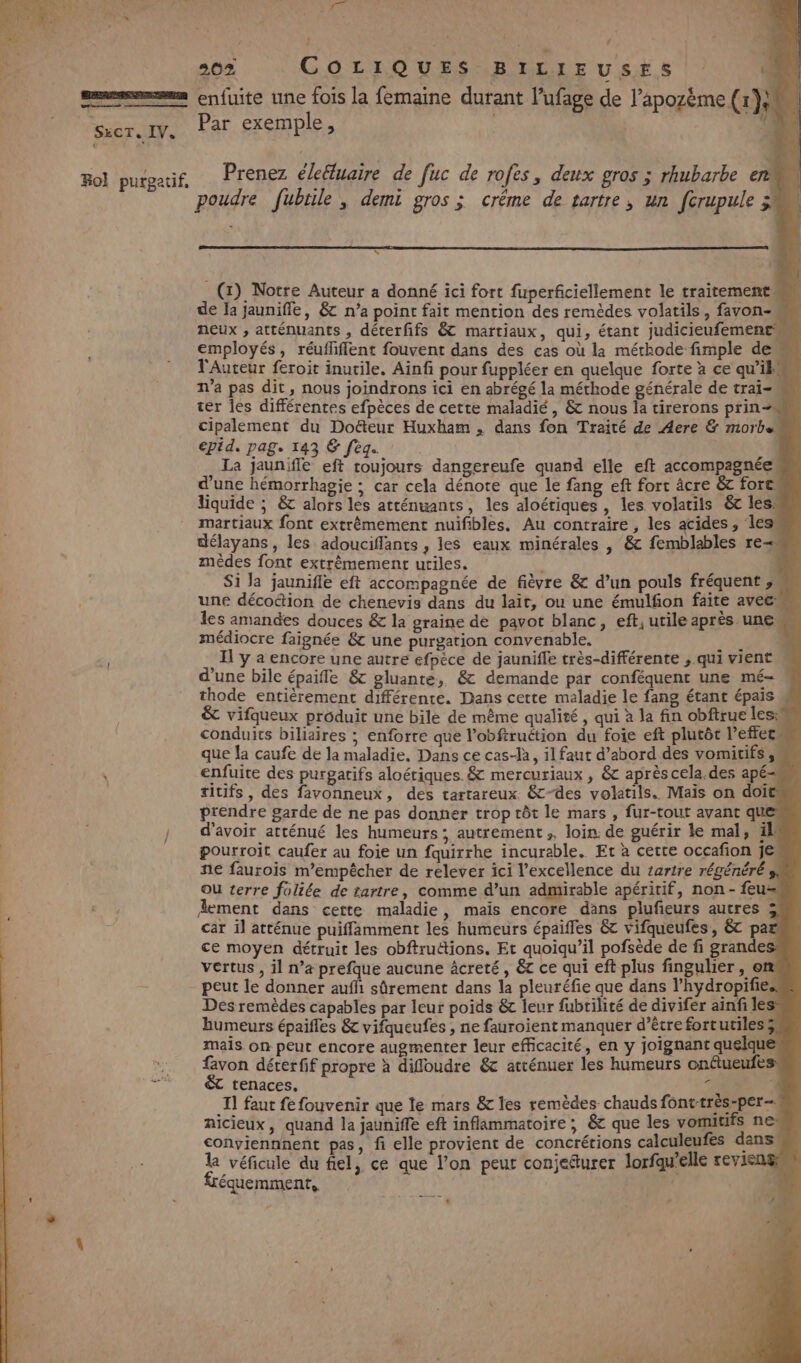 SxcT, IV. Rol purgatif, tie 202 COLIQUES BILIEUSES 4 enfuite une fois la femaine durant l’ufage de l’apozème (1}:M Par exemple, 11 Prenez éleéluaire de fuc de rofes, deux gros ; rhubarbe e poudre fubrile , demi gros ; créme de tartre, un [crupule à “ (1) Notre Auteur a donné ici fort fuperficiellement le traitement de la jauniffe, &amp; n’a point fait mention des remèdes volatils, favon- neux , atténuants , déterfifs &amp;T martiaux, qui, étant judicieufemene employés, réufiflent fouvent dans des cas où la méthode fimple de TAuteur feroit inutile. Ainf pour fuppléer en quelque forte à ce qu’ils n’a pas dit, nous joindrons ici en abrégé la méthode générale de trai- ter les différentes efpèces de cette maladié, &amp; nous la tirerons prin- cipalement du Doë&amp;teur Huxham , dans fon Traité de Aere &amp; morbe epid. pag. 143 &amp; feq.. La jaunifle eft toujours dangereufe quand elle eft accompagnée, d’une hémorrhagie ; car cela dénote que le fang eft fort âcre &amp;c force. liquide ; &amp; alors les atténuants, les aloériques , les volatils 6 les: martiaux font extrêmement nuifibles. Au contraire, les acides, less délayans, les adouciflants , les eaux minérales |, &amp; femblables re mêèdes font extrêmement utiles. Si la jaunifle eft accompagnée de fièvre &amp; d’un pouls fréquent ,, une déco&amp;ion de chenevis dans du lait, ou une émulfon faite aveeh… les amandes douces &amp; la graine de pavot blanc, eft, utile après une médiocre faignée &amp; une purgation convenable. Il y a encore une autre efpèce de jaunifle très-différente , qui vient | d’une bile épaifle &amp; gluante, &amp; demande par conféquent une mé- thode entièrement différente. Dans cette maladie le fang étant épais &amp; vifqueux produit une bile de même qualité , qui à la fin obftrue les: conduits biliaires ; enforre que l’obftruétion du foie eft plutôt l’effecm que la caufe de la maladie, Dans ce cas-là, il faut d’abord des vomitifs ,w enfuite des purgatifs aloériques. &amp; mercuriaux , &amp; aprèscela.des apé- titifs , des favonneux, des tartareux &amp;-des volatils. Mais on doit prendre garde de ne pas donner trop tôt le mars , fur-tout avant ques d’avoir atténué les humeurs; autrement, loin: de guérir le mal, äl pourroit caufer au foie un fquirrhe incurable. Et à cette occafion je ñe faurois m'empêcher de relever ici l’excellence du 1artre régénéré 3, ou terre foliée de tartre, comme d’un admirable apéritif, non - feu- Aement dans cette maladie, mais encore dans plufieurs autres 5 car il atténue puifflamment les humeurs épaifles &amp;t vifqueufes, &amp;t par ce moyen détruit les obftruétions. Et quoiqu’il pofsède de fi grandes vertus , il n’a prefque aucune âcreté, êt ce qui eft plus fingulier, en peut le donner auffi sûrement dans la pleuréfie que dans l’hydropifies Dés remèdes capables par leur poids &amp; leur fubrilité de divifer ainfi les humeurs épaifles &amp; vifqueufes , ne fauroient manquer d’être fortutiles, mais on peut encore augmenter leur efficacité, en y joignant quelque favon déterfif propre à diffloudre &amp; atténuer les humeurs onétueufes tenaces. | 4 11 faut fe fouvenir que le mars &amp; les remèdes chauds font-très-per— nicieux, quand la jauniffe eft inflammatoire ; &amp; que les vomitifs ne conviennnent pas, fi elle provient de concrétions calculeufes dans. la véficule du fiel, ce que l’on peut conjeturer lorfqu’elle reviens équemment,