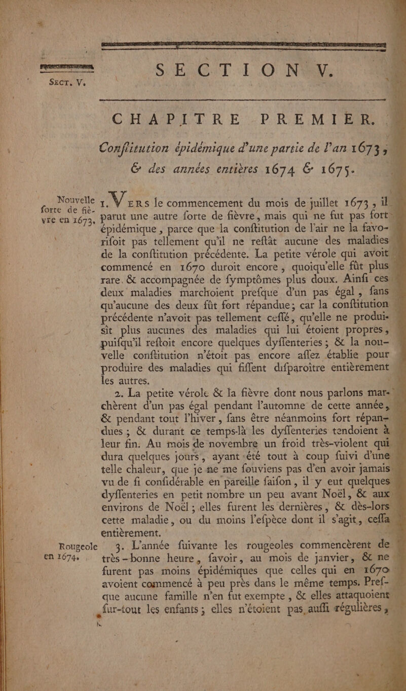 Nouvelle forte de fiè- vie en 1673 À Rougeole EN 1674 , ; ‘ ce _—_ : _ : | pos F S ENG T-1 O No CHAPITRE PREMIER Confritution cpidémique d'une partie de l'an 1673 À G des années entières 1674 6 1675. | 1 Vors le commencement du mois de juillet 1673 , il parut une autre forte de fièvre, mais qui ne fut pas fort épidémique , parce que la conftitution de l'air ne la favo- rifoit pas tellement qu'il ne reflât aucune des maladies: de la conftitution précédente. La petite vérole qui avoit commencé en 1670 duroit encore, quoiqu’elle fût plus rare, &amp; accompagnée de fymptômes plus doux. Ainfi cesw deux maladies marchoient prefque d'un pas égal, fans qu'aucune des deux fût fort répandue; car la conftitution précédente n’avoit pas tellement ceflé, qu’elle ne produis sit plus aucunes des maladies qui lui étoient propres, puifquäl reftoit encore quelques dyffenteries ; &amp; la nou- velle conftitution n’étoit pas encore aflez établie pour produire des maladies qui fiffent difparoître entièrement les autres. | | ‘4 2. La petite vérole &amp; la fièvre dont nous parlons mar. chèrent d’un pas égal pendant l'automne de cette année, &amp; pendant tout l’hiver, fans être néanmoins fort répan=« leur fin. Au mois de novembre un froid très-violent quis dura quelques jours, ayant-été tout à coup fuivi d'une telle chaleur, que je ae me fouviens pas d’en avoir jamaiss vu de fi confidérable en pareille faifon , il y eut quelques dyflenteries en petit nombre un peu avant Noël, &amp; auxs environs de Noël ; elles furent les dernières, &amp;c dès-lors cette maladie, ou du moins l’efpèce dont il s’agit, ceflas entièrement.  ere 5 3. L'année fuivante les rougeoles commencèrent de très-bonne heure, favoir, au mois de janvier, êt ne furent pas moins épidémiques que celles qui en 1670 avoient commencé à peu près dans le même temps: Pref- que aucune famille n’en fut exempte , &amp; elles attaquoients + &gt;