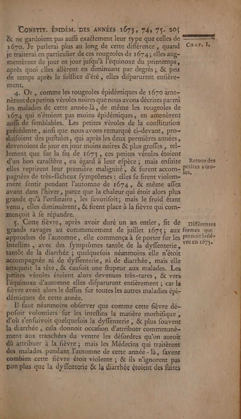 L Consrir. ÉPIDÉM. DES ANNÉES 1073; 745 75. 205 1670. Je parlerai plus au long de cette différence , quand je traiterai en particulier de ces rougeoles de 1674; elles aug- mentèrent de jour en jour jufqu’à l'équinoxe du printemps, après quoi elles allèrent en diminuant par degrés; &amp; peu de temps après le folftice d'été , elles difparurenit entière- ment, 4. Or, comme les rougeoles épidémiques de 1670 ame- nèrentdespetites véroles noires que nous avons décrites parmi les maladies de cette année-là, de même les rougeoles de 1674 qui n'étoient pas moins épidémiques, en amenèrent auffi de femblabies. Les petites véroles de la conftitution précédente, ainfi que nous avons remarqué ci-devant, pro- duifoient des puftules, qui après les deux premières années, devenoient de jour en jour moins noires &amp; plus grofles , tel- lement que fur la fin de 1673, ces petites véroles étoient d’un bon caraftère , eu égard à leur efpèce; mais enfuite elles reprirent leur première malignité, &amp; furent accom- grande qu'a lordinaire , les favorifoit; mais le froid étant venu ; elles diminuèrent, &amp; firent place à la fièvre qui com- mençoit à fe répandre. s. Cette fièvre, après avoir duré un an entier, fit de \ CA APs As petites véro- les, Différentes approches de l'automne, elle commença à fe porter fur les inteftins ,-avec des fymptômes tantôt de la dyflenterie, tantôt de la diarrhée ; quelquefois néanmoins elle n’étoit accompagnée ni de dyflenterie, ni de diarrhée, mais elle attaquoit la tête, &amp; caufoit une ftupeur aux malades. Les pêtites véroles étoient alors devenues très-rares, &amp; vers l’équinoxe d'automne elles difparurent entièrement ; car la fièvre avoit alors le deflus fur toutes les autres maladies épi- démiques de cette année. IF faut néanmoins obferver que comme cette fièvre dé- pofoit volontiers fur les inteftins la matière morbifique , d’où s'enfuivoit quelquefois la dyflenterie , &amp; plus fouvent la diarrhée , cela donnoit occafion d’attribuer commmuné- ment aux tranchées du ventre les défordres qu’on auroït dû attribuer à la fièvre ; mais les Médecins qui traitèrent des malades pendant l'automne de cette année-là, favent combien cette fièvre étoit violente ; &amp; ils n’ignorent pas monplus que la dyflenterie &amp; la diarrhée étoient des fuites —_— prenoit lafiè= VIE EN 1675 tÆ à ‘3 A PUR VI SR d'EPS TU A ‘*