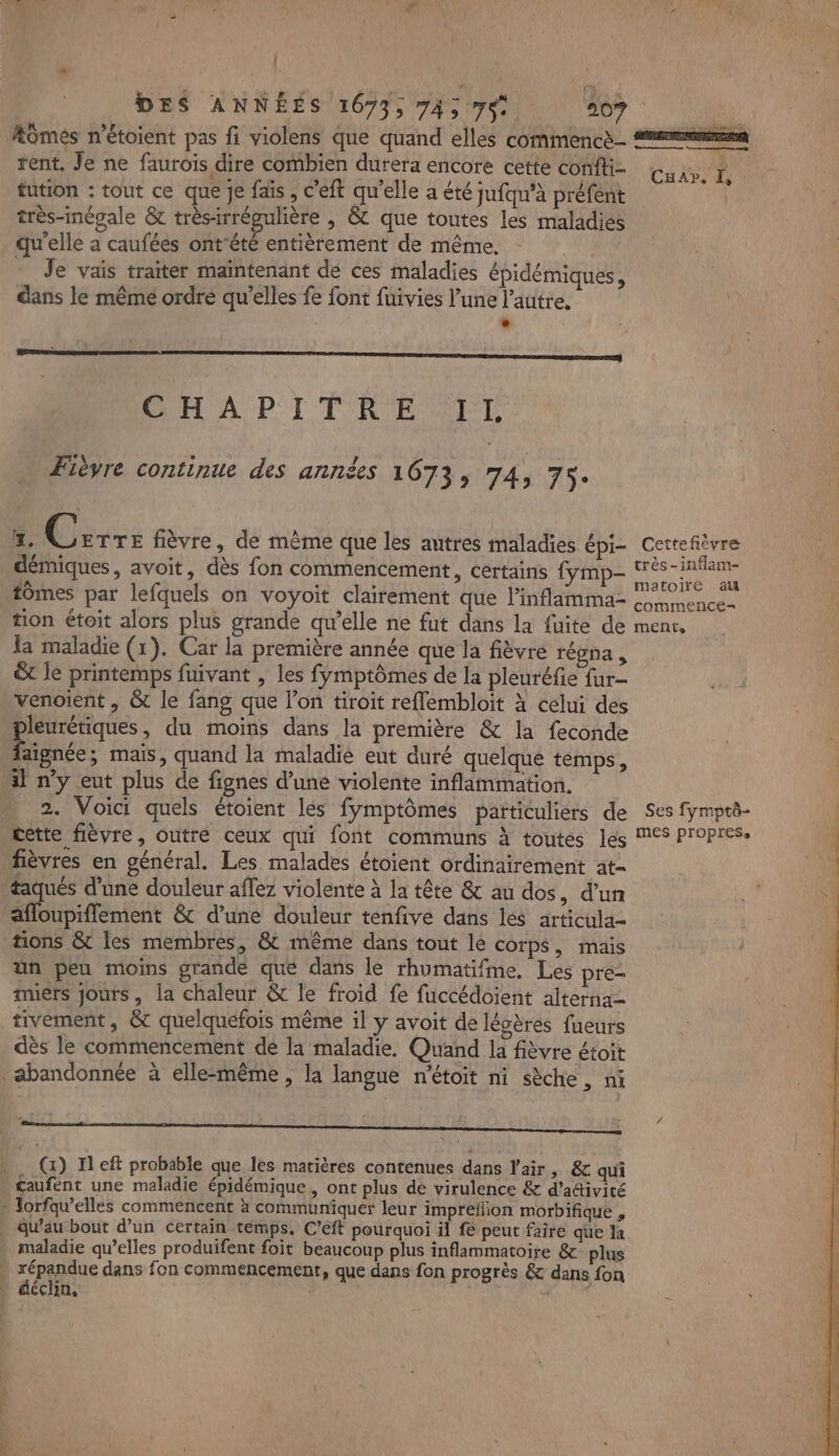 fa Æômés n’étoient pas fi violens que quand elles commence rent. Je ne faurois dire combien durera encore cette confli- fution : tout ce que je fais , c'eft qu'elle a été jufqu’à préfent très-inégale &amp; très-irrégulière , &amp; que toutes les maladies qu'elle a caufées ont'été entièrement de même. - Je vais traiter maintenant de ces maladies épidémiques, dans le même ordre qu’elles fe font fuivies l’une l’autre. LA CHAPITRE IL Fièvre continue des années 1673, 74, 75: x. Cr: fièvre, de mème que les autres maladies épi- démiques, avoit, dès fon commencement, certains {ymp- tomes par lefquels on voyoit clairement que l'inflamma- tion étoit alors plus grande qu’elle ne fut dans la fuite de la maladie (1). Car la première année que la fièvre régna , &amp; le printemps fuivant , les fymptômes de la pleuréfie fur- venoient , &amp; le fang que l’on tiroit reffembloit à celui des pleurétiques, du moins dans la première &amp; la feconde Eau, mais, quand la maladie eut duré quelque temps, il n’y eut plus de fignes d’une violente inflammation. 2. Voici quels étoient les fymptômes particuliers de cette fièvre, outré ceux qui font communs à toutes les fièvres en général. Les malades étoient ordinairement at- taqués d’une douleur affez violente à la tête &amp; au dos, d’un afloupiffement &amp; d’une douleur tenfive dans les articula- tons &amp; les membres, &amp; même dans tout lé corps, mais ün peu moins grande que dans le rhumatifme, Les pre- miers jours, la chaleur &amp; le froid fe fuccédoient alterna= tivement, &amp;c quelquefois même il y avoit de légères fueurs dès le commencement de la maladie. Quand la fièvre étoit abandonnée à elle-même , la langue n'étoit ni sèche, ni Sr |. () Il eft probable que les matières contenues dans Vair, &amp; qui Gaufent une maladie épidémique , ont plus de virulence &amp; d’adivité » Torfqw’elles commencent à communiquer leur impreflion morbifique , qu’au bout d’un certain temps, C’eft pourquoi il fe peut faire que la maladie qu’elles produifent foit beaucoup plus inflammatoire &amp; plus . répandue dans fon commencement, que dans fon progrès &amp; dans fon … déclin, dits FUI sen dr à 4 alé Cu», I, : Cettefièvre te. très -inflam- FR matoire al commence= MENT, Ses fymptè- mes propres.