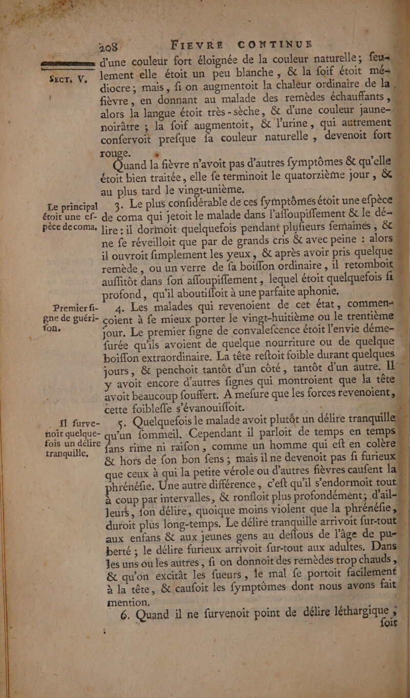 ee St no FIEVRE CONTINUE R AE ARS : A : 1 we ? ‘ SÂUE TER mms d'une couletit fort éloignée de la couleur naturelle; feu, y, lement elle étoit un peu blanche , &amp; la foif étoit mé= diocre; mais, fi on augmentoit la chalèur ordinaire de la. fièvre, en donnant au malade des remèdes échauffants ,! alors la langue étoit très-sèche, &amp; d'une couleur jaune- noirâtre ; la foif augmentoit, &amp;c l'urine, qui autrement confervoit prefque fa couleur naturelle , devenoit fort SECT: fo e + | Da la fièvre n’avoit pas d’autres fymptômes &amp;c qu'elles étoit bien traitée, elle fe terminoit le quatorzième jour , &amp; au plus tard le vingt-unième. : Le principal 3. Le plus confidérablé de ces fymptômis étoit une efpèce éroit une ef- de coma qui jetoit le malade dans l’affoupiffement &amp; le dé- pêce decoma, JiLe : il dormoit quelquefois pendant plufieurs femainés ; 8e ne fe réveilloit que par de grands cris &amp;t avec peine : alors. il ouvroit fimplement les yeux, &amp; après avoir pris quelque remède, ou un verre de fa boiffon ordinaire , 1l retomboit. auffitôt dans fon afloupiflement, lequel étoit quelquefois fe profond, qu'il aboutifloit à une parfaite aphonie. À Premierfi- 4. Les malades qui revenoient de cet état, commen« | Fe de guéri- çoient à fe mieux porter le vingt-huitième ou le trentième M | , jour. Le premier figne de convaleftence étoit l'envie déme- furée qu'ils avoient de quelque nourriture ou de quelque ” boiflon extraordinaire. La tête reftoit foible durant quelques jours, &amp; penchoit tantôt d'un côté, tantôt d’un autre. I y avoit encore d'autres fignes qui montroient que la tête. avoit beaucoup fouffert. À mefure que les forces revenoient,s cette foiblefle s’évanouifloit. à et A0 . fl fve- ÿ. Quelquefois le malade avoit plutôt un délire tranquill noit quelque ss fommeil. Cependant il parloit de temps en temps fois un délire tranquille, A : mention. 44e À 6. Quand il ne furvenoit point de délire RER FL