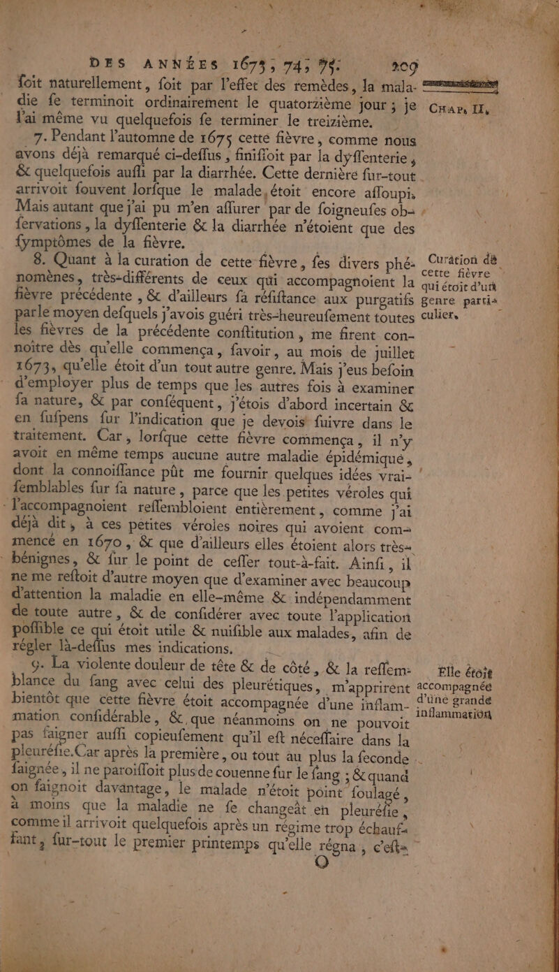 DES ANNÉES 1675, 74; ÿ. 209 Soit naturellement, foit par l'effet des remèdes, la mala. mis 100 die fe terminoit ordinairement le quatorzième Jour ; je Cam I, À l'ai même vu quelquefois fe terminer le treizième, | 7- Pendant l’automne de 167$ cette fièvre, comme nous avons déjà remarqué ci-deflus , finifloit par la dyflenterie , &amp; quelquefois aufli par la diarrhée, Cette dernière fur-tout 1 arrivoit fouvent lorfque le malade, étoit encore afloupis u à Mais autant que j'ai pu m'en aflurer par de foigneufes ob- fervations , la dyflenterie &amp; la diarrhée n'étoient que des {ymptômes de la fièvre. He 8. Quant à la curation de cette fièvre, fes divers phé: Dre nomènes, très-différents de ceux qui accompagnoient la qui étoit d’utt fièvre précédente , &amp; d’ailleurs fa réfiftance aux purgatifs genre partis parle moyen defquels j'avois guéri très-heureufement toutes culier, les fièvres de la précédente conftitution » me firent con- noïtre dès qu'elle commença, favoir, au mois de juillet 1673, qu'elle étoit d'un tout autre genre. Mais j'eus befoin d'emploÿer plus de temps que les autres fois à examiner fa nature, &amp; par conféquent, j'étois d’abord incertain &amp; en fufpens fur l'indication que je devois fuivre dans le traitement. Car, lorfque cette fièvre commença, il ny avoit en même temps aucune autre maladie épidémiqué , dont la connoïffance pût me fournir quelques idées vrai- femblables fur fa nature, parce que les petites véroles qui : l'accompagnoient reflembloient entièrement &gt; Comme J'ai déjà dit, à ces petites véroles noires qui avoient com mencé en 1670 , &amp; que d’ailleurs elles étoient alors très bénignes, &amp; fur le point de cefler tout-à-fait. Ainf, il ne me reftoit d'autre moyen que d'examiner avec beaucoup d'attention la maladie en elle-même &amp; indépendamment de toute autre, &amp; de confidérer avec toute l'application poflible ce qui étoit utile &amp; nuifible aux malades, afin de régler lä-deffus mes indications. | | G. La violente douleur de tête &amp; de côté, &amp; la reflem tte étoit blance du fang avec celui des pleurétiques, m’apprirent 2Ccompagnée bientôt que cette fièvre étoit accompagnée d’une inflam- RS che à mation confidérable , &amp; que néanmoins on ne pouvoit es pas en auffi copieufement qu'il eft néceffaire dans la pleuréfie.Car après la première, ou tout au plus la feconde faignée, il ne paroifloit plus de couenne fur le fang ; &amp; quand on faignoit davantage, le malade n'étoit point foulagé, à moins que la maladie ne fe changeât en pleuréfie , comme il arrivoit quelquefois après un régime trop échauf: À fant, fur-tout le premier printemps qu’elle AR , Cet % = : \