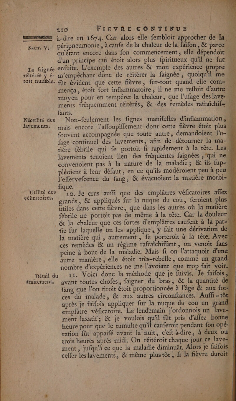 m }-dire en 1674. Car alors elle fembloit approcher de 14 Sxer. v, péripneumonie, à caufe de la chaleur de la faifon, &amp; parce qu'étant encore dans fon commencement, elle dépendoit M d'un principe qui étoit alors plus fpiritueux qu'il ne fut M La faignée enfuite. L'exemple des autres &amp; mon expérience propre _ réitérée y € m’empêchant donc de réitérer la faignée , quoiqu'il me ki toit nuifible. fit évident que cette fièvre, fur-tout quand elle com- mença, étoit fort inflammatoire , il ne me reftoit d'autre moyen pour en tempérer la chaleur, que l'ufage des lave: \\ ments fréquemment réitérés, &amp; des remèdes rafraichif= ‘A fants. % Néceffité des Non-feulement les fignes manifeftes d'inflammation ; 4 lavements. mais encore l’affoupiflement dont cette fièvre étoit plus fouvent accompagnée que toute autre, demandoient l'u- fage continuel des lavements, afin de détourner la ma- tière fébrile qui fe portoit fi rapidement à la tête. Les lavements tenoient lieu des fréquentes faignées , ‘qui nem convenoient pas à la nature de la maladie ; &amp; ils fup- léoient à leur défaut, en ce qu’ils modéroient peu à peu l'effervefcence du fang, &amp; évacuoient la matière morbi- ki X fique. +0 “Utilité des ‘10, Je crus auffi que des emplâtres véficatoires affezk géficatoires. Dao à E: grands, &amp; appliqués fur la nuque du cou, feroient plus utiles dans cette fièvre, que dans les autres où la matière w fébrile ne portoit pas de même à la tête. Car la douleur &amp; la chaleur que ces fortes d’emplâtres caufent à la par tie fur laquelle on les applique, ÿ fait une dérivation des la matière qui , autrement , fe porteroit à la tête. Avec ces remèdes &amp; un régime rafraïchiflant , on venoit fans peine à bout de la maladie. Mais fi on l’attaquoit dunes autre manière, elle étoit très-rebelle, comme un grand nombre d'expériences ne me l’avoient que trop fait voir. | Détail du 11. Voici donc la méthode que je fuivis. Je faifois, trairement. avant toutes chofes, faigner du bras, &amp; la quantité de, fang que l'on tiroit étoit proportionnée à l'âge &amp; aux for« ces du malade, &amp; aux autres circonftances. Auf -tôt après je faifois appliquer fur la nuque du cou un grand, emplâtre véficatoire. Le lendemain j'ordonnois un lave 4 ment laxatif; &amp; je voulois qu'il fût pris d’aflez bonne heure pour que le tumulte qu’il cauferoit pendant fon opé-:. ration fût appaifé avant la nuit, ceft-à-dire, à deux ou trois heures après midi. On réitéroit chaque jour ce laves ment , jufqu’à ce que la maladie diminuât. Alors je faifois, cefler les layements, &amp; même plustôr, fi la fièvre duroit