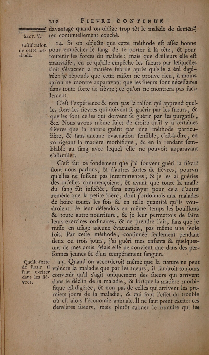 msn davantage quand on oblige trop tôt le malade de demen* Ssér. V, ter continuellement couché. fuftification 14. Si on objeéte que cette méthode eft affez bonne de cetre mé- pour empêcher le fang de fe porter à la tête, &amp; pour thode, foutenir les forces du malade; mais que d’ailleurs elle eft mauvaife, en ce qu'elle empêche les fueurs par lefquelles doit s'évacuer la matière fébrile après qu’elle a été digé- rée : jé réponds que cette raifon ne prouve rien, à moins qu'on ne montre auparavant que les fueurs font néceflaires | dans toute forte de fièvre ; ce qu'on ne montrera pas faci= lement. C’eft l'expérience &amp; non pas la raifon qui apprend quel- les font les fièvres qui doivent fe guérir par les fueurs, &amp; quelles font celles qui doivent fe guérir par les purgatifs, &amp;c. Nous avons même fujet de croire qu'il y a certaines fièvres que la nature guérit par une méthode particu- Jière, &amp; fans aucune évacuation fenfible, c’eft-à-dire, en corrigeant la matière morbifique , &amp; en la rendant fem- blable au fang avec lequel elle ne pouvoit auparavant s’aflimiler. | C’eft fur ce fondement qe j'ai fouvent guéri la fièvre . dont nous parlons, &amp; d’autres fortes de fièvres, pourvu qu’elles ne fuflent pas intermittentes ; &amp; je les ai guéries dès qu’elles commençoient, &amp; avant que toute la mafle du fang fût infectée, fans employer pour cela d'autre : remède que la petite bière, dont j'ordonnoiïs aux malades de boire toutes les fois &amp; en telle quantité qu'ils vou- droient, Je leur défendois en même temps les bouillons &amp; toute autre nourriture, &amp; je leur permettois de faire leurs exercices ordinaires, &amp; de prendre l'air, fans que je mifle en ufage aucune évacuation, pas même une feule fois. Par cette méthode, continuée feulement pendant deux ou trois jours, J'ai guéri mes enfants &amp; quelques- uns de mes amis. Mais elle ne convient que dans des per- Îonnes jeunes &amp; d’un tempérament fanguin. «A Quelle forte 15. Quand on accorderoit même que la nature ne peut Au dr vaincre la maladie que par les fueurs , il faudroit toujours dans Les fe- convenir qu'il s'agit uniquement des fueurs qui arrivent yres, dans le déclin de la maladie, &amp; lorfque la matière morbi- fique eft digérée, &amp; non pas de celles qui arrivent les pre- miers jours de la maladie, &amp; qui font l’effet du trouble où eft alors l’économie animale. Il ne faut point exciter ces dernières fueurs, mais plutôt calmer le tumulte qui les Re eu «M DT pe Re LS ee rat o - F2, nm \ 41 4 * AL AL