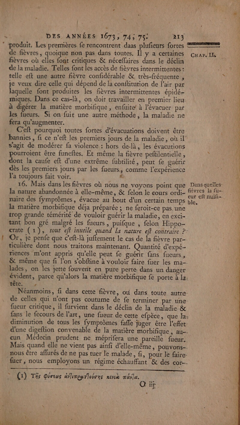 L : DES ANNÉES 10673, 74; 75: 213 produit. Les premières fe rencontrent daas plufieurs fortes = de fièvres, quoique non pas dans toutes, Il y a certaines Cuar,/In fièvres où elles font critiques &amp; néceflaires dans. le déclin | de la maladie. Telles font les accès de fièvres intermittentes : telle eft une autre fièvre confidérable &amp; très-fréquente , he je veux dire celle qui dépend de la confitution de l'air par laquelle font produites les fièvres intermittentes épidé- miques. Dans ce cas-là, on doit travailler en premier lieu 4; à digérer la matière morbifique , enfuite/ à l’évacuer paf: 200 fl les 4 Si on fuit une autre méthode, la maladie ne fera qu’augmenter. C’eft pourquoi toutes fortes d’évacuations doivent être bannies , fi. ce n’eft les premiers jours de la maladie, où il’ | s’agit de modérer fa violence : hors de-là, les évacutions 10 pourroient être funeftes. Et même la fièvre peftilentielle, “TOUS dont la caufe eft d’une extrême fubtilité, peut fe guérir dès les premiers jours par les fueurs, comme l'expérience ACER l'a toujours fait voir. # 16. Mais dans les fièvres où nous ne voyons point que Dans quelles: la nature abandonnée à elle-même, &amp; felon le cours ordi- ee Ls a T0 naire des fymptômes, évacue au bout d’un certain temps ble, tt la matière morbifique déja préparée ; ne feroit-ce pas. une trop grande témérité de vouloir guérir la maladie, en exci- tant bon gré malgré les fueurs, puifque , felon Hippo- ; crate (1), vout eft inutile quand la nature eff contraire ?- | Or, je penfe que c’eft-là juftement le cas de la fièvre par ticulière dont nous traitons maintenant. Quantité d’expé- riences m'ont appris qu’elle peut fe guérir fans fueuts, &amp; même que fi l’on s’obftine à vouloir faire fuer les ma. lades, on les jette fouvenit en pure perte dans un danger évident, parce qu’alors la matière morbifique fe porte à la. te ©, Néanmoins, fi dans cette fièvre, où dans toute autre de celles qui n'ont pas coutume de fe terminer par une: fueur critique, il furvient dans le déclin de la maladie &amp; fans le fecours de l’art, une fueur de cette efpèce, que a: diminution de tous les fymptômes fafle juger être l'effet: d'une digeftion convenable de la matière morbifique, au. eun Médecin prudent ne méprifera une pareille fueur. Maïs quand elle ne vient pas ainfi d'elle-même, pouvons. nous être affurés de ne pas tuer le malade, fi, pour le faire: fuer, nous employons un régime échauffant &amp;c des cor a ——— : ce. &gt; () T% Qistus éiregrloens ueyù mére.