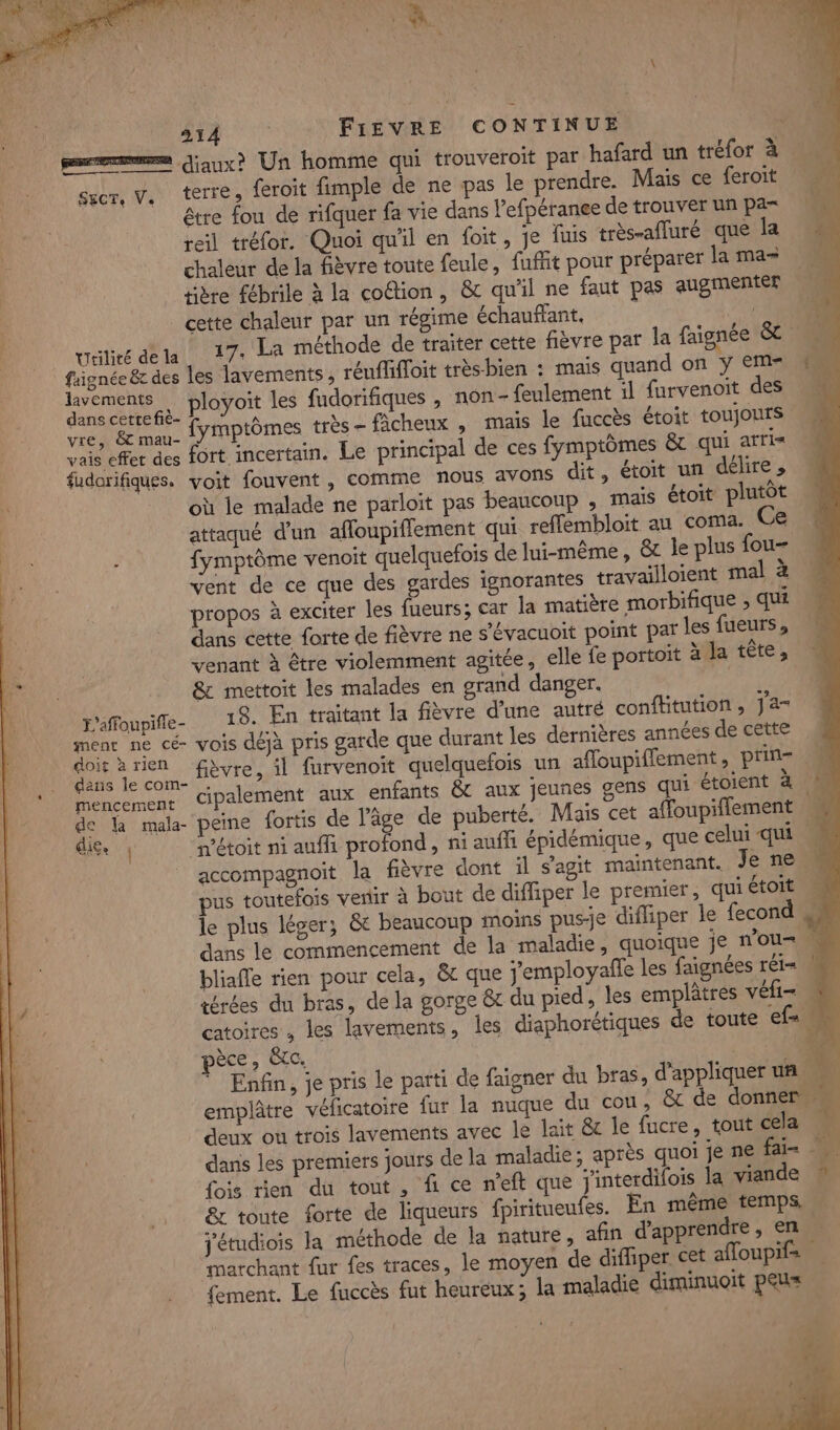 \ | | AT FiEVRE CONTINUE mme diaux? Un homme qui trouveroit par hafard un tréfor à gucr, V. terre, feroit fimple de ne pas le prendre. Mais ce feroit être fou de rifquer fa vie dans l'efpéranee de trouver un pa- reil tréfor. Quoi qu'il en foit, je fuis très-afluré que la chaleur de la fièvre toute feule, fufit pour préparer la ma- fière fébrile à la cotion, &amp; qu'il ne faut pas augmentée cette chaleur par un régime échauffant. | | uüties 4814110247. La méthode de traiter cette fièvre par la faignée &amp; faignée &amp; des les lavements , réuffifloit très-bien : mais quand on yÿ em PA 10 A ployoït les fudorifiques , non- feulement :l farvenoit des vre, &amp; mau. 1) MPtÔMES très - fâcheux , mais le fuccès étoit toujours vais effet des fort. incertain. Le principal de ces fymptômes &amp; qui afris fudorifiques. voit fouvent , comme nous avons dit, étoit un délire, \ où le malade ne parloit pas beaucoup , mais étoit plutôt attaqué d'un afloupiffement qui reffembloit au coma. Ce hi fymptôme venoit quelquefois de lui-même, &amp; le plus fou vent de ce que des gardes ignorantes travailloient mal à propos à exciter les fueurs; car la matière morbifique , qui dans cette forte de fièvre ne s’évacuoit point par les fueurs, venant à être violemment agitée, elle fe portoit à la tête , 11 &amp; mettoit les malades en grand danger. r'affoupiffe- 18. En traitant la fièvre d’une autré conftitution, J'a= ment ne cé- vois déjà pris garde que durant les dernières années de cette rs me DÈVIE » il furvenoit quelquefois un affoupiffement, prin- mencement Cipalement aux enfants &amp; aux jeunes gens qui étoient 4 M de la mala- peine fortis de l’âge de puberté. Mais cet affoupiflement des | n'étoit ni auffi profond , ni auffi épidémique, que celui qui accompagnoit la fièvre dont il s'agit maintenant. Je ne pus toutefois venir à bout de diffiper le premier, qui étoit le plus léger; &amp; beaucoup moins pusje diffiper le fecond dans le commencement de la maladie, quoique je Ou M bliafle rien pour cela, &amp;c que j'employafle les faignées rêi= térées du bras, de la gorge &amp;t du pied, les emplâtres véfi= Mu catoires , les lavements, les diaphorétiques de toute ef … pèce, Etc. | he. * Enfin, je pris le païti de faigner du bras, d'appliquer un . emplâtre véficatoire fur la nuque du cou, &amp; de donner, % deux ou trois lavements avec le lait &amp; le fucre, tout cela dans les premiers jours de la maladie; après quoi je ne fai= fois rien du tout, f ce n'eft que jinterdilois la viande ! &amp; toute forte de liqueurs fpiritueufes. En même temps. j'étudiois la méthode de la nature, afin d'apprendre, en marchant fur fes traces, le moyen de diffiper cet affoupif= fement. Le fuccès fut heureux; la maladie diminuoit peus