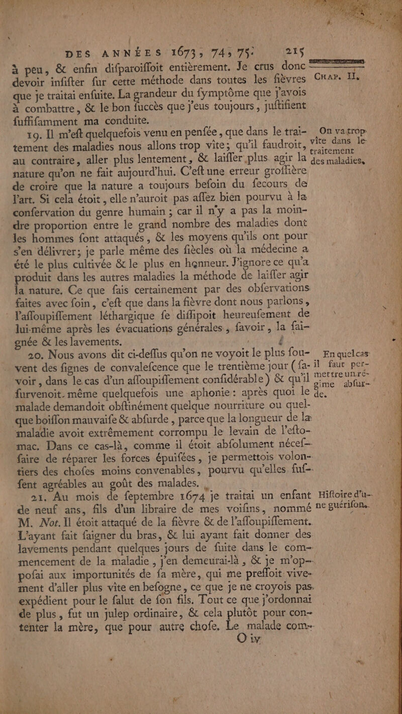 À. LASER DES ANNÉES 1673; 745 75: 26 \ 1 à peu, &amp; enfin difparoïfloit entièrement. Fer cust donc PE 7 1 devoir infifter fur cette méthode dans toutes les fièvres Car. Il, que je traitai enfuite. La grandeur du fymptôme que J'avois | À combattre, &amp; le bon fuccès que j'eus toujours, juftifient 4 fuffifamment ma conduite. A 19. Il m’eft quelquefois venu en penfée , que dans le traï- On vatropr tement des maladies nous allons trop vite; qu'il faudroit, vite dans le au contraire, aller plus lentement, &amp; laïfler plus agir la A ENS nature qu'on ne fait aujourd'hui. C’eft une erreur grofhère : de croire que la nature a toujours befoin du fecours de l'art. Si cela étoit, elle n’auroit pas affez bien pourvu à la confervation du genre humain ; car il n'y a pas la moin- dre proportion entre le grand nombre des maladies dont les hommes font attaqués, &amp; les moyens qu'ils ont pour s'en délivrer; je parle même des fiècles où la médecine a été le plus cultivée &amp;le plus en henneur. J'ignore ce qu'a produit dans les autres maladies la méthode de laïfler agir la nature, Ce que fais certainement par des obfervations faites avec foin, c’eft que dans la fièvre dont nous parlons, Pafloupiflement léthargique fe diffipoit heureufement de lui-même après les évacuations générales , favoir, la fai- gnée &amp; les lavements. ê 20. Nous avons dit ci-deflus qu’on ne voyoit le plus fou Enquelcas vent des fignes de convalefcence que le trentième jour (fa- il faur per- voir, dans le.cas d’un affoupiffement confidérable) &amp; qu'il PE ture furvenoit. même quelquefois une aphonie: après quoi le 4 malade demandoit obftinément quelque nourriture ou quel- que boiffon mauvaife &amp; abfurde , parce que la longueur de læ maladie avoit extrêmement corrompu le levain de l’efto- mac. Dans ce cas-là, comme il étoit abfolument nécef- faire de réparer les forces épuifées, je permettois volon- tiers des chofes moins convenablès, pourvu qu’elles fuf-. fent agréables au goût des malades. | 21. Au mois de feptembre 1674 je traitai un enfant Hifoire d'u de neuf ans, fils d’un libraire de mes voifins, nommé 1€ guérifons. M. JNor. Il étoit attaqué de la fièvre &amp; de l’affoupifflement. | L'ayant fait faigner du bras, &amp; lui ayant fait donner des lavements pendant quelques jours de fuite dans le com mencement de la maladie , j'en demeurai-là , &amp; je m'op-- pofai aux importunités de fa mère, qui me prefloit vive- ment d'aller plus vite en befogne, ce que je ne croyoïs pas. expédient pour le falut de fon fils. Tout ce que jordonnai de plus, fut un julep ordinaire, &amp; cela plutôt pour con- tenter la mère, que pour autre chofe. tes com