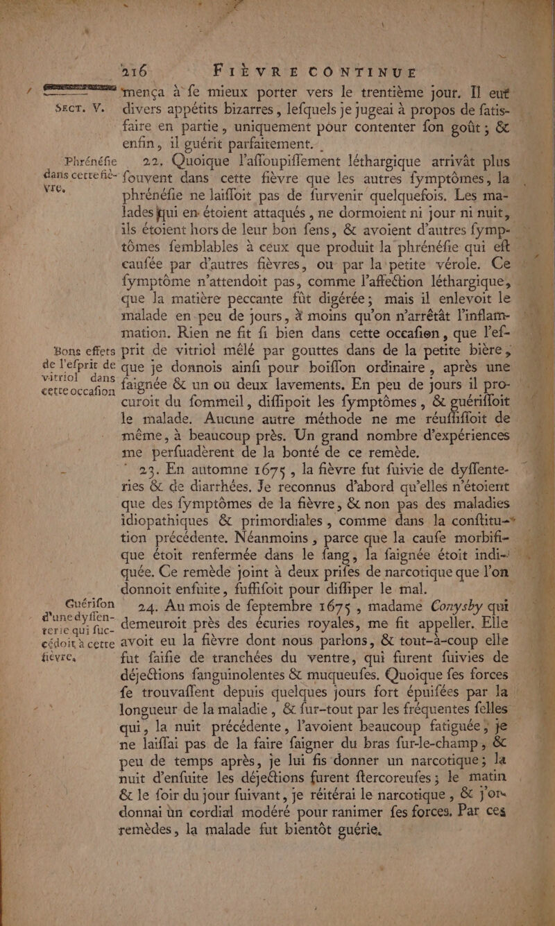 s TR LS 0 k + k,. FA F1 hs FF et 4 ei Û 4 ca a à , \ + £ ‘ \ AE FIÈVRE CONTINUE | / A mença à fe mieux porter vers le trentième jour. Il eut. SecT. V. divers appétits bizarres, lefquels je jugeai à propos de fatis- faire en partie, uniquement pour contenter fon goût ; &amp; enfin, il guérit parfaitement. Phrénéfie . 22, Quoique laffoupiflement léthargique arrivat plus Stat fouvent dans cette fièvre que les autres fymptômes, la de phrénéfie ne laïfloit pas de furvenir quelquefois. Les ma- lades fui en: étoient attaqués , ne dormoient ni jour ni nuit, tômes femblables à ceux que produit la phrénéfie qui eft caufée par d’autres fièvres, ou par la petite vérole. Ce fymptôme n’attendoit pas, comme l'affection léthargique; que la matière peccante fût digérée; mais il enlevoit le malade en-peu de jours, # moins qu’on n’arrêtt linflam- mation. Rien ne fit fi bien dans cette occafon, que lef- Bons effets prit de vitriol mêlé par gouttes dans de la petite bière, rie a de que je donnois ainfi pour boïflon ordinaire , après une cet occafion faignée &amp; un ou deux lavements, En peu de Jours il pro- curoit du fommeil, difipoit les fymptômes , &amp; guérifloit même, à beaucoup près. Un grand nombre d’expériences me perfuadèrent de la bonté de ce remède. f ” 23. En automne 167$, la fièvre fut fuivie de dyffente- ries &amp; de diarrhées. Je reconnus d’abord qu’elles n’étoient que des fymptômes de la fièvre, &amp; non pas des maladies tion précédente. Néanmoins , parce que la caufe morbifi- que étoit renfermée dans le fang, la faignée étoit indi-1. quée. Ce remède joint à deux prifes de narcotique que l'on donnoit enfuite, fuffhifoit pour difliper le mal. Guérifon 24. Au mois de feptembre 167&lt;, madame Corysby qui. d'une dyflen- + P 75 » AYSOY 4 terie qui fuc- n L ‘ cédoit à cetre avoit eu la fièvre dont nous parlons, &amp; tout-àä-coup elle déjettions fanguinolentes &amp; muqueufes. Quoique fes forces qui, la nuit précédente, l’avoient beaucoup fatiguée ; je ne laïflai pas de la faire faigner du bras fur-le-champ , &amp; peu de temps après, je lui fis donner un narcotique; la fe, nuit d’enfuite les déjeétions furent ftercoreufes ; le matin LS &amp; le foir du jour fuivant, je réitérai le narcotique , &amp; Jon donnai ün cordial modéré pour ranimer fes forces, Par ces remèdes, la malade fut bientôt guérie. Le « “ CNT RER: