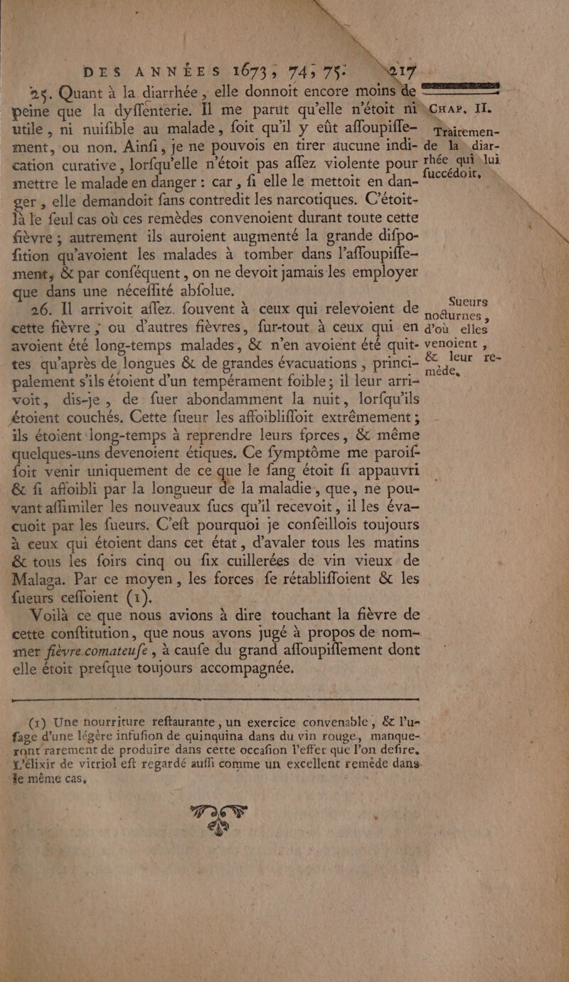 25. Quant à la diarrhée , elle donnoit encore moins de utile, ni nuifible au malade, foit qu'il y eût affoupifle- ment, ou non. Ainfi, je ne pouvois en tirer aucune indi- cation curative, lorfqu'elle n’étoit pas aflez violente pour mettre le malade en danger : car , fi elle le mettoit en dan- ger, elle demandoit fans contredit les narcotiques. C’étoit- à le feul cas où ces remèdes convenoient durant toute cette fièvre ; autrement ils auroient augmenté la grande difpo- fition qu'avoient les malades à tomber dans l’affoupiffe- ment, &amp; par conféquent , on ne devoit jamais les employer que dans une néceflité abfolue. : 26. Il arrivoit aflez. fouvent à ceux qui relevoient de cette fièvre ; ou d’autres fièvres, fur-tout. à ceux qui en avoient été long-temps malades, &amp; n'en avoient été quit- tes qu'après de longues &amp; de grandes évacuations , princi- palement s'ils étoient d’un tempérament foible; il leur arri- voit, dis-je, de fuer abondamment la nuit, lorfqu'ils £toient couchés. Cette fueur les affoiblifloit extrêmement ; ils étoient long-temps à reprendre leurs forces, &amp; même quelques-uns devenoient étiques. Ce fÿmptôme me paroif- foit venir uniquement de ce que le fang étoit fi appauvri &amp; fi afloibli par la longueur de la maladie, que, ne pou- ant aflimiler les nouveaux fucs qu'il recevoit , il les éva- cuoit par les fueurs. C’eft pourquoi je confeillois toujours à ceux qui étoient dans cet état, d’avaler tous les matins &amp; tous les foirs cinq ou fix cuillerées de vin vieux de Malaga. Par ce moyen, les forces fe rétablifloient &amp; les fueurs cefloient (1). . Voilà ce que nous avions à dire touchant la fièvre de cette conftitution, que nous avons jugé à propos de nom- mer fièvre comateufe , à caufe du grand affoupiflement dont elle étoit prefque toujours accompagnée. (x) Une nourriture reftaurante , un exercice convenable, &amp; l’u- fage d’une légère infufion de quinquina dans du vin rouge, manque- ront rarement de produire dans cette occafion l’effer que l’on defire, le même cas, $ Traitemen- de la diar- rhée qui:lui fuccédoit, Sueurs noéturnes , d’où elles venoient , leur tré- mêde,