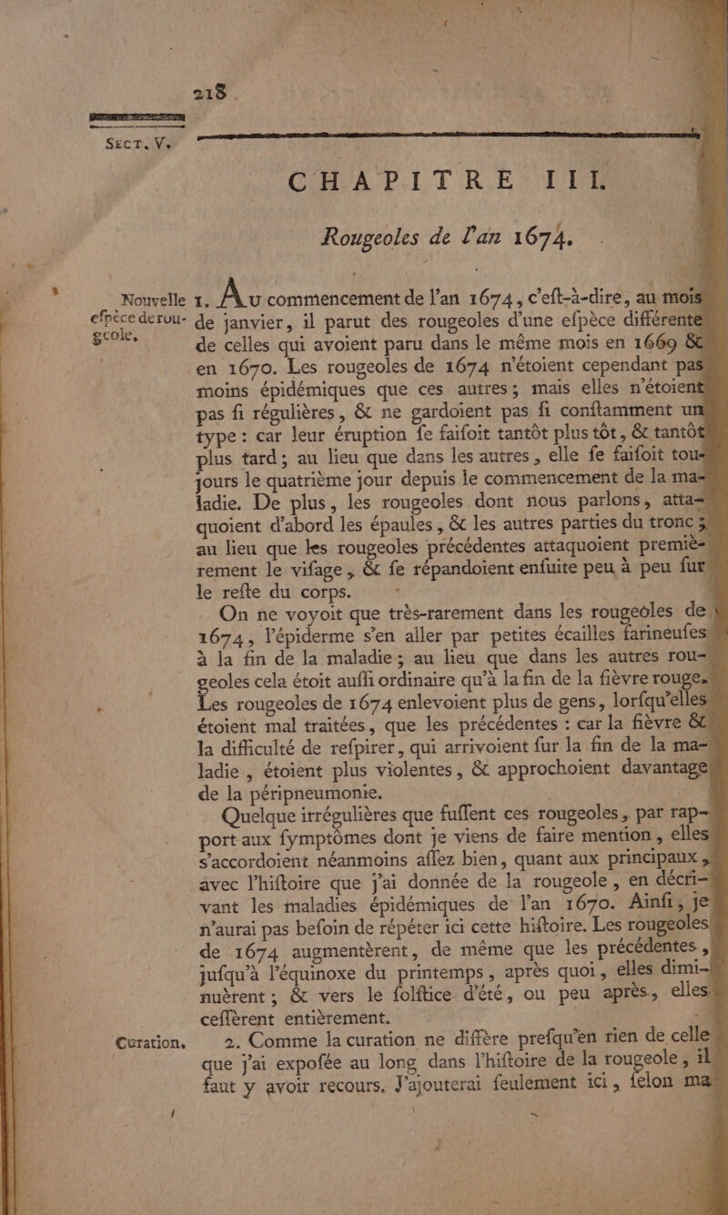 Led “&gt; 218 . Se SECT. Ve. CHAPITRE IIL Rougeoles de l'an 1674. mn Nouvelle 1. Av commencement de l’an 1674, c'eft-à-dire, au mois ares dervu- de janvier, il parut des rougeoles d’une efpèce différente AR de celles qui avoient paru dans le même mois en 1669 &amp; en 1670. Les rougeoles de 1674 n'étoient cependant pas moins épidémiques que ces autres; mais elles n'étoient pas fi régulières, &amp; ne gardoient pas fi conftamment un type : car leur éruption fe faifoit tantôt plus tôt, &amp; tantôt plus tard; au lieu que dans les autres, elle fe faifoit tou jours le quatrième jour depuis le commencement de la mas ladie. De plus, les rougeoles dont nous parlons, atta- quoient d’abord les épaules , &amp; les autres parties du tronc 5 au lieu que les rougeoles précédentes attaquoient premiè= rement le vifage , &amp; fe répandoient enfuite peu à peu fur, le refte du corps. | pa L On ne voyoit que très-rarement dans les rougeoles de! 1674, l’épiderme s’en aller par petites écailles farineufess à la fin de la maladie; au heu que dans les autres rou- | geoles cela étoit auffi ordinaire qu’à la fin de la fièvre rouge. + Les rougeoles de 1674 enlevoient plus de gens, lorfqu’elles étoient mal traitées, que les précédentes : car la fièvre 8&amp; la difficulté de refpirer, qui arrivoient fur la fin de la ma“ ladie , étoient plus violentes, &amp; approchoiïent davantage de la péripneumonie. | Quelque irrégulières que fuffent ces rougeoles, par rap port aux fymptômes dont je viens de faire mention, elles s’accordoient néanmoins aflez bien, quant aux principaux ;, avec l’hiftoire que j'ai donnée de la rougeole , en décri- vant les maladies épidémiques de lan 1670. Ainfi, je n’aurai pas befoin de répéter ici cette hiftoire. Les rougeoles! de 1674 augmentèrent, de même que les précédentes ,| jufqu’à l’équinoxe du printemps, après quoi, elles dimi- nuèrent ; &amp; vers le folftice d'été, ou peu après, elles, ceffèrent entièrement. | “à Curation, 2. Comme la curation ne diffère prefqu’en rien de celles que j'ai expofée au long dans l’hiftoire de Ia IE ; 14 fant y avoir recours, J'ajouterai feulement ici, felon maæ / | ES