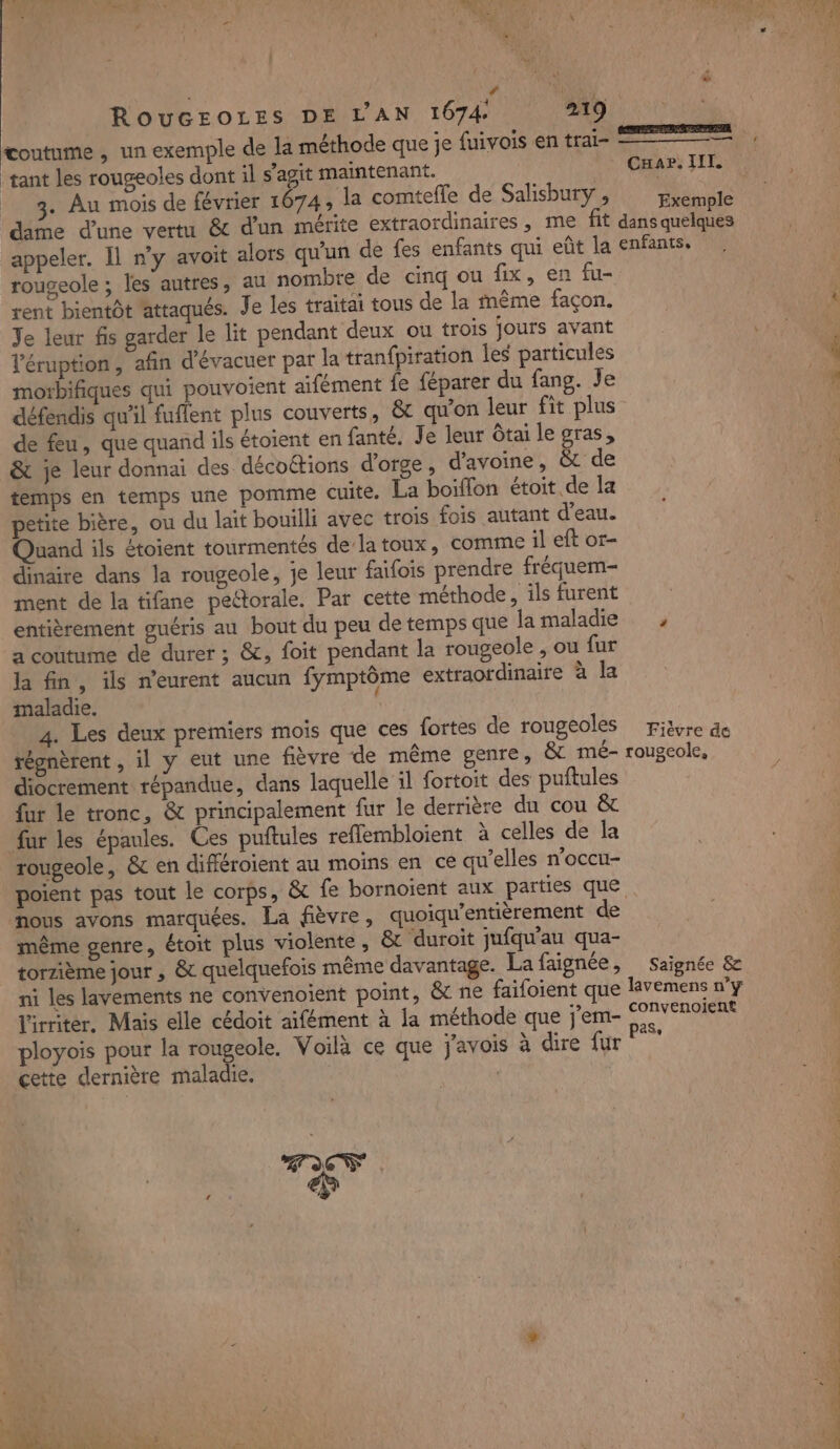 ROUGEOLES DE L'AN 1674 219 coutume , un exemple de la méthode que je fuivois en trai- tant les rougeoles dont 1l s’agit maintenant. 3. Au mois de février 1674; la comtefle de Salisbury , CHAaP. TILL. Exemple rougeole ; les autres, au nombre de cinq ou fix, en fu- rent bientôt attaqués. Je les traitai tous de la fnême façon. Je leur fis garder le lit pendant deux ou trois jours avant l'éruption, afin d'évacuer par la tranfpiration les particules moxbifiques qui pouvoient aifément fe féparer du fang. Je défendis qu'il fuffent plus couverts, &amp; qu'on leur fit plus de feu, que quand ils étoient en fanté, Je leur Ôtai le gras, &amp; je leur donnai des décottions d'orge, d'avoine, &amp; de temps en temps une pomme cuite. La boiffon étoit.de la petite bière, ou du lait bouilli avec trois fois autant d'eau. Quand ils étoient tourmentés dela toux, comme il eft or- dinaire dans la rougeole, je leur faifois prendre fréquem- ment de la tifane pectorale. Par cette méthode, ils furent entièrement guéris au bout du peu de temps que la maladie a coutume de durer ; &amp;, foit pendant la rougeole , ou fur la fin, ils n’eurent aucun fymptôme extraordinaire à la maladie. f 4. Les deux premiers mois que ces fortes de rougeoles régnèrent , il y eut une fièvre de même genre, &amp; mé- diocrement répandue, dans laquelle il fortoit des puftules fur le tronc, &amp; principalement fur le derrière du cou &amp; fur les épaules. Ces puftules reflembloient À celles de la rougeole, &amp; en différoient au moins en ce qu’elles n'occu- poient pas tout le corps, &amp; fe bornoient aux parties que nous avons marquées. La fièvre, quoiqu'entièrement de même genre, étoit plus violente, &amp;t ‘duroit jufqu'au qua- torzième jour , &amp; quelquefois même davantage. La faignée, ni les lavements ne convenoient point, &amp; ne faifoient que l'irriter. Mais elle cédoit aifément à la méthode que j'em- ployois pour la rougeole, Voilà ce que j'avois à dire fur cette dernière maladie. | Fièvre de rougeole, Saignée &amp; convenoient pas. _ Es 2 ms. 2° MP TS re