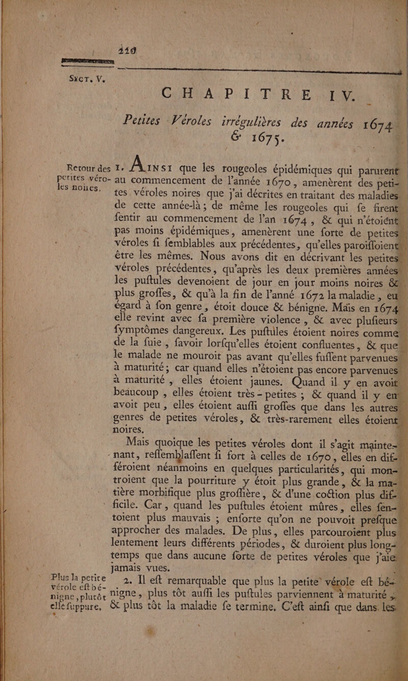 x les noïes. Plus la petite vérole eft bé- nigne ,plutôt cils fuppure, CUAVA PI TRE D % t- tes, véroles noires que j'ai décrites en traitant des maladies de cette année-là; de même les rougeoles qui fe firent fentir au commencement de lan 1674, &amp; qui n'étoiént pas moins épidémiques, amenèrent une forte de petites véroles fi femblables aux précédentes, qu’elles paroïfloient être les mêmes. Nous avons dit en décrivant les petites véroles précédentes, qu'après les deux premières années’ les puftules devenoient de jour en jour moins noires 6m plus groffes, &amp; qu'à la fin de l’anné 1672 la maladie, e égard à fon genre, étoit douce &amp; bénigne, Mais en 1674 elle revint avec fa première violence , &amp; avec plufeurs… fymptômes dangereux. Les puftiles étoient noires comme de la fuie, favoir lorfqw’elles étoient confluentes, &amp; que le malade ne mouroit pas avant qu’elles fuffent parvenues® à maturité; car quand elles n’êtoient pas encore parvenuess à maturité , elles étoient jaunes. Quand il y en avoit” beaucoup , elles étoient très - petites ; &amp; quand il y en avoit peu , elles étoient aufli grofles que dans les autres genres de petites véroles, &amp;-très-rarement elles étoient Mais quoique les petites véroles dont il s'agit mainte= féroient néanmoins en quelques particularités, qui mon. troient que la pourriture y étoit plus grande, &amp; la ma- tière morbifique plus groffière, &amp; d'une coGtion plus dif-n ficile. Car, quand les puftules étoient mûres, elles fen- toient plus mauvais ; enforte qu'on ne pouvoit prefquem approcher des malades. De plus, elles parcouroient plus. lentement leurs différents périodes, &amp; duroient plus longs temps que dans aucune forte de petites véroles que j'aie jamais vues. | “(ti 2. Il eft remarquable que plus la petite’ vérole eft bés nigne, plus tôt auffi les puftules parviennent à maturité ju &amp; plus tôt la maladie fe termine, C'eft ainfi que dans les, “ - % |