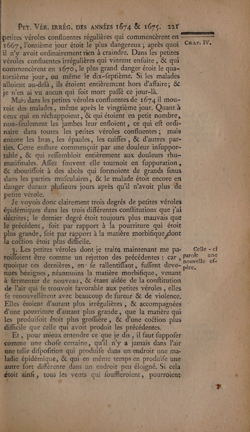 NY Per. VÉR. IRRÉG. DES ANNÉES 1674 &amp; 167$: 227 petites véroles confluentes régulières qui commencèrent en 1667, onzième jour étoit le plus dangereux ; après quoi CKar. IV, il n’y avoit ordinairement rien à craindre. Dans les petites véroles confluentes irrégulières qui vinrent enfuite, &amp; qui commencèrent en 1670, le plus grand danger étoit le qua Itorzième jour, où même le dix-feptième. Si les malades lalloïient au-delà , ils étoient entièrement hors d'affaire; &amp; \je n’en ai vu aucun qui foit mort pailé ce jour-là. Maës dans les petites véroles confluentes de 1674 il mou- | voit des malades, même après le vingtième jour. Quant à | ceux qui en réchappoient, &amp; qui étoient en petit nombre, 40 non-feulement les jambes leur enfloient, ce qui eft ordi- | \ naïre dans toutes les petites véroles confluentes;, mais encore les bras, les épaules, les cuifles, &amp; d’autres par- dx ties. Cette enflure commençoit par une douleur infuppor- table, &amp; qui reflembloit entièrement aux douleurs rhu- matifmales. Aflez fouvent elle tournoit en fuppuration, &amp; aboutifloit à des abcès qui formoient de grands finus dans les parties mufculaires, &amp; le malade étoit encore en danger durant plufieurs jours après qu'il n’avoit plus de petite vérole. | | : Je voyois donc clairement trois degrés de petites véroles VU épidémiques dans les trois différentes conftitutions que J'ai décrites; le dernier degré étoit toujours plus mauvais que de précédent, foit par rapport à la pourriture qui étoit plus grande, foit par rapport à la matière morbifique dont à a on étoit plus difficile. 7 £ 8. Les petites véroles dont je traite maintenant me pa- Celle - ci roïfloient être comme un rejetton des précédentes : car, Paroï Ur à à ns Ë nouvelle ef- UNS quoique ces dernières, en: {e rallentiflant, fuflent deve- ae ‘0 nues bénignes , néanmoins la matière morbifique, venant à fermenter de nouveau, &amp; étant aidée de la conftitution _ de lair qui fe trouvoit favorable aux petites véroles , elles en . fe renouvellèrent avec beaucoup de fureur. &amp; de violence. Elles étoient d'autant plus irrégulières , &amp; accompagnées d’une pourriture d'autant plus grande, que la matière qui les produifoit étoit plus groflière , &amp; d’une coétion plus difficile que celle qui avoit produit les précédentes. * Et, pour mieux entendre ce que je dis, il faut fuppofer comme une chofe certaine, qu'il n’y a jamais dans l'air üne telle difpofition qui produife dans un endroit une ma- fadie épidémique, &amp; qui:en même temps en produife une autre fort différente dans un endroit peu éloigné. Si cela 1408 £toit ain, tous les vents qui fouffleroient, pourroient + 410