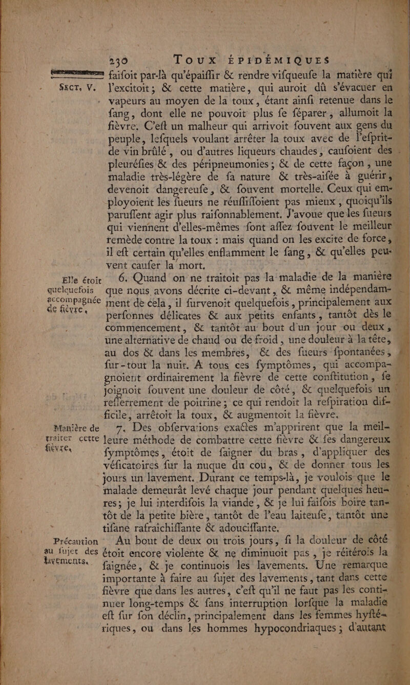 men fifoit pat-là qu'épaifir &amp; rendre vifqueufe la matière qui … SEcT, V. l’excitoit; &amp; cette matière, qui auroit dû s'évacuer en vapeurs au moyen de la toux, étant ainfi retenue dans le fans, dont elle ne pouvoit plus fe féparer, allumoit la | fièvre. C’eft un malheur qui arrivoit fouvent aux gens du peuple, lefquels voulant arrêter la toux avec de l'efprit=, de vinbrülé, ou d’autres liqueurs chaudes, caufoient des pleuréfies &amp; des péripneumonies ; &amp; de cette façon , une 4 ; à maladie très-légère de fa nature &amp; très-aifée à guérir devenoit dangereufe, &amp; fouvent mortelle, Ceux qui em -ployoïent les fueurs ne réuffifloient pas mieux , quoiqu'il paruflent agir plus raifonnablement, J'avoue que les fueurs qui viennent d’elles-mêmes font aflez fouvent le meilleur remède contre la toux : mais quand on les excite de force, il eft certain qu’elles enflamment le fang, &amp; qu’elles peu vent caufer la mort, MAN | 15 Elle étoir 6. Quand on ne traitoit pas la maladie de la manière Le quelquefois que nous avons décrite ci-devant, &amp; même indépendam- peine ment de cela, il furvenoit quelquefois , principalement aux t perfonnes délicates &amp; aux petits enfants, tantôt dès le commencement, @&amp; tantôt au bout d'un jour ou déux ,;, une alternative de chaud ou dé froid , une douleur à latête, = au dos &amp; dans les membres, &amp; des fueurs fpontanées, fur-tout la nuit. À tous ces fymptômes, qui accompa- gnoierit ordinairement la fièvre de cette conftitution, {em joignoit fouvent une douleur de côté, &amp; quelquefois un reflerrement de poürine; ce qui rendoit la refpiration dif ficile, arrêtoit la toux, &amp; augmentoit la fièvre. | Manière de 7. Des obfervations exaétes m’apprirent que la meil= . traiter cette Jeure méthode de combattre cette fièvre &amp; fes dangereux tee fymptômes, étoit de faigner du bras, d'appliquer desm véficatoires fur la nuque du cou, &amp; de donner tous les jours un lavement. Durant ce temps-là, je voulois que Ie malade demeurât levé chaque jour pendant quelques heu= res; je lui interdifois la viande , &amp; je lui faifois boire tan tôt de la petite bière, tantôt de l’eau laiteufe, tantôt une tifane rafraichifflante &amp; adouciflante. A Précaution Au bout de deux ou trois jours, fi la douleur de côté 2 7eme des étoit encore violente &amp; ne diminuoit pas , je réitérois la M Ja faignée, &amp; je continuois les lavements. Une remarque importante à faire au fujet des lavements, tant dans cette fièvre que dans les autres, c’eft qu’il ne faut pas Îles contie E: nuer long-temps &amp; fans interruption lorfque la maladie eft fur fon déclin, principalement dans les femmes hyfté= riques, où dans les hommes hypocondriaques ; d'autant M 14 . 4