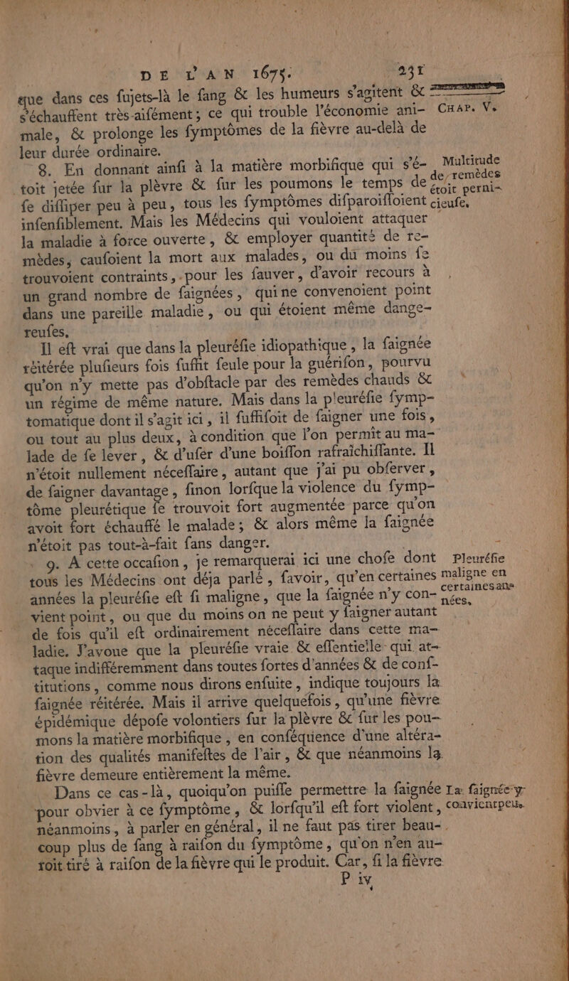 DE L AN 1675. “ant | gue dans ces fujets-là le fang &amp; les humeurs S'ADUENT EC Te Séchauffent très-aifément; ce qui trouble l’économie ani- CHar. Ve male, &amp; prolonge les fymptômes de la fièvre au-delà de leur durée ordinaire. 8. En donnant ainfi à la matière morbifique qui s'e- Multirude toit jetée fur la plèvre &amp; fur les poumons le temps de DE Ain fe difliper peu à peu, tous les fymptômes difparoifloient Re snfenfiblement. Mais les Médecins qui vouloient attaquer la maladie à force ouverte, &amp; employer quantité de re- mèdes, caufoient la mort aux malades, ou du moins fe trouvoient contraints, .pour les fauver, d'avoir recours à un grand nombre de faignées, quine convenoient point dans une pareille maladie , ou qui étoient même dange- reufes, | Il eft vrai que dans la pleuréfie idiopathique , la faignée réitérée pluñeurs fois fufht feule pour la guérifon, pourvu qu'on n’y mette pas d'obftacle par des remèdes chauds &amp;t un régime de même nature. Mais dans la p'euréfie fymp- tomatique dont il s’agit ici , il fuffifoit de faigner une fois, ou tout au plus deux, à condition que lon permit au ma- lade de fe lever, &amp; d’ufer d’une boiffon rafraichiffante. Il n’étoit nullement néceflaire, autant que J'ai pu obferver, de faigner davantage, finon lorfque la violence du fymp- tome pleurétique fe trouvoit fort augmentée parce qu'on avoit fort échauffé le malade; &amp; alors même Îa faignée n’étoit pas tout-à-fait fans danger. 9. À cette occafon, je remarquerai ici une chofe dont Pleuréfie tous les Médecins ont déja parlé , favoir, qu’en certaines maligne en années la pleuréfie eft fi maligne, que la faignée n’y con- RE vient point, ou que du moins on ne peut y faigner autant à de fois qu'il eft ordinairement néceflaire dans cette ma- ladie. J'avoue que la pleuréfie vraie &amp; eflentieile- qui at- taque indifféremment dans toutes fortes d'années &amp;t de conf- titutions, comme nous dirons enfuite, indique toujours [a faignée réitérée. Mais il arrive quelquefois, qu'une fièvre épidémique dépofe volontiers fur la plèvre &amp;c fur les pou- mons la matière morbifique , en conféquience d’une altéra- tion des qualités manifeftes de l'air, &amp; que néanmoins la fièvre demeure entièrement la même. Dans ce cas-là, quoiqu’on puifle permettre la faignée Ta faignée-y pour obvier à ce fymptôme, &amp; lorfqu'il eft fort violent, Coavicnrpeu. néanmoins, à parler en général, il ne faut pas tirer beau-. coup plus de fang à raifon du fymptôme, qu'on n’en au- toittiré à raifon de la fièvre qui le produit. Car, fi la fièvre Pix