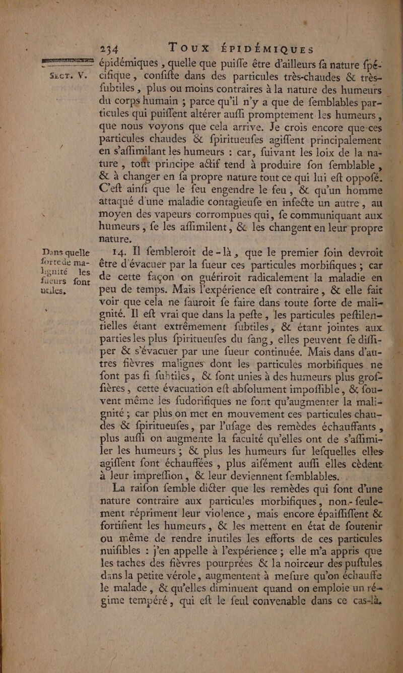 PE épidémiques , quelle que puiffe être d’ailleurs fa nature fp£: Sicr, V. cifique, confifle dans des particules très-chaudes &amp; très fubtiles ; plus ou moins contraires à la nature des humeurs | du corps humain ; parce qu'il n’y a que de femblables par- ticules qui puiffent altérer aufli promptement les humeurs |  que nous voyons que cela arrive. Je crois encore que ces particules chaudes &amp; fpiritueufes agiffent principalement en s’aflimilant les humeurs : car, fuivant les loix de la na: « ture , toût principe aQif tend à produire fon femblable , &amp; à changer en fa propre nature tout ce qui lui eft oppofé. « C'eft ainfi que le feu engendre le feu, &amp; qu'un homme attaqué d'une maladie contagieufe en infeéte un autre, au Ÿ moyen des vapeurs corrompues qui, fe communiquant aux humeurs , fe les aflimilent, &amp; les changent en leur propre . nature. .* 1 Dans quelle 14. Îl fembleroit de-là, que le premier foin devroït  ee ma- être d'évacuer par la fueur ces particules morbifiques ; car Pa En Le de cette façon on guériroit radicalement la maladie en. ee utiles, peu de temps. Mais l'expérience eft contraire, &amp; elle fait \ voir que cela ne fauroit fe faire dans toute forte de mali- gnité. Il eft vrai que dans la pefte, les particules peftilens tielles étant extrêmement fubtiles, &amp; étant jointes aux M parties les plus fpiritueufes du fang, elles peuvent fe diffi- 2 per &amp; s’évacuer par une fueur continuée. Mais dans d’au- ‘ tres fièvres malignes dont les particules morbifiques ne font pas fi fubtiles, &amp; font unies à des humeurs plus grof- … fières , cette évacuation eft abfolument impoflble, &amp; fou= vent même les fudorifiques ne font qu'’augmenter la mali- gnité ; car plus on met en mouvement ces particules chau- des &amp; fpirituenfes, par l’ufage des remèdes échauffants, plus aufli on augmente la faculté qu’elles ont de s’afimi- ! ler les humeurs ; &amp; plus les humeurs fur lefquelles elles agiflent font échauflées , plus aifément aufhi elles cèdent à leur impreflion, &amp; leur deviennent femblables. . . La raifon {emble diéter que les remèdes qui font d'une nature contraire aux particules morbifiques, non.- feule- ment répriment leur violence, mais encore épaifliflent &amp; fortifient les humeurs, &amp; les mettent en état de foutenir ou même de rendre inutiles les efforts de ces particules | nuifibles : j'en appelle à l'expérience ; elle m'a appris que les taches des fièvres pourprées &amp; la noïirceur des puftules dans la petite vérole, augmentent à mefure qu'on échauffe le malade, &amp; qu'elles diminuent quand on emploie un ré= L