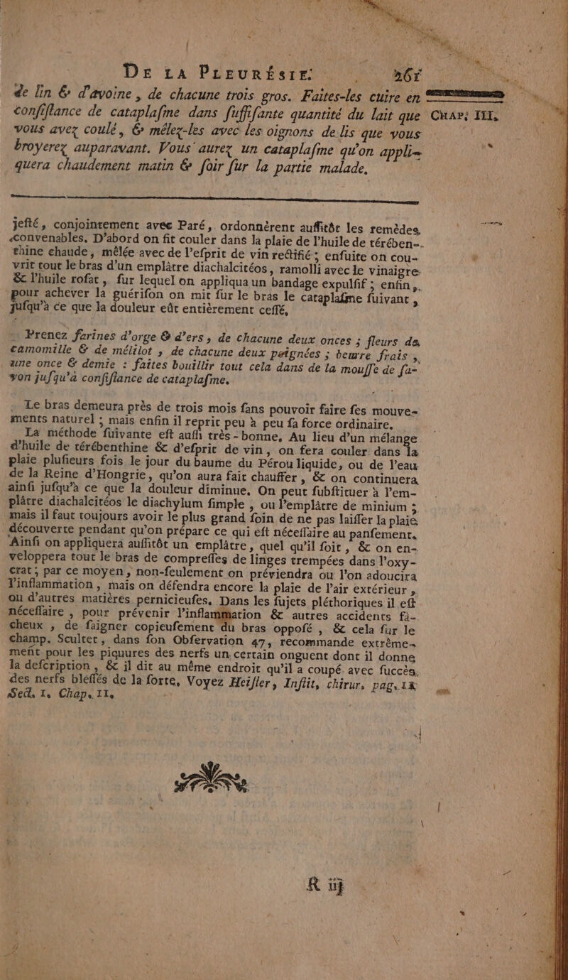 os DE La PLEURÉSTE (Gr de lin &amp; d'avoine, de chacune trois gros. Faites-les cuire ep confiflance de cataplafine dans Jufffante quantité du lait que Char: TI, vous avez coulé, 6 mélez-les avec les oignons de Us que vous | broyerez auparavant. Vous’ aurez un cataplafme qu'on appli= quera chaudement matin &amp; foir fur la partie malade, R Le nee mener ERA RRISEER jefté, conjointement avée Paré, ordonnérent auffitér les remèdes, &lt;onvenables. D’abord on fit couler dans la plaie de l’huile de térében… thine chaude, mêlée avec de l’efprit de vin rectifié; enfuite on cou- è vrit tout le bras d’un emplâtre diachalcitéos, ramolli avec le vinaigre &amp; l'huile rofat , fur lequel on appliqua un bandage expulfif ; enfin. our achever la guérifon on mit fur le bras le cataplafme fuivanc , Jufqu’à ce que la douleur eût entièrement ceffé, | « Prenez farines d’orge &amp; d’ers, de chacune deux onces 5 fleurs de, camomille &amp; de mélilot ; de chacune deux paignées ; beurre frais, ane once &amp; demie : faites bouillir tout cela dans de la moule de [a- von jufqu'a confiflance de cataplafme. . Le bras demeura près de trois mois fans pouvoir faire fes mouve- ments naturel ; mais enfin il reprit peu x peu fa force ordinaire. La méthode füuivante eft auf très-bonne, Au lieu d’un mélange d’huile de térébenthine &amp; d’efprit de vin, on fera couler dans {a plaie plufieurs fois le jour du baume du Pérou liquide, ou de l’eau de la Reine d’Hongrie, qu’on aura fait chauffer » &amp; on continuera ainfi jufqu’à ce que la douleur diminue. On peut fubftituer à l’em- plâtre diachalcitéos le diachylum fimple &gt;. Ou Pemplâtre de minium ; mais il faut toujours avoir le plus grand foin de ne pas laïffer la plaie découverte pendant qu’on prépare ce qui éft néceflaire au panfement. ‘Aïnf on appliquera auffitôt un emplâtre, quel qu'il foit, &amp; on en- veloppera tout le bras de comprefles de linges trempées dans l’oxy- crat, par ce moyen, non-feulement on préviendra ou l'on adoucira Tinflammation , mais on défendra encore la plaie de l’air extérieur , ou d’autres matières pernicieufes, Dans les fujets pléthoriques il ett néceflaire , pour prévenir linflammation &amp; autres accidents fi- cheux , de faigner copieufement du bras oppofé , &amp; cela fur le champ. Scultet, dans fon Obfervation 47, recommande extrème meñt pour les piquures des nerfs un. certain onguent dont il donne la defcription , &amp;c il dit au même endroit qu’il a coupé. avec fuccès. des nerfs bléffés de Ja forte, Voyez Heïller, Inflit, chirur, pag, 1R Sec Le Chap. Ie y Ë