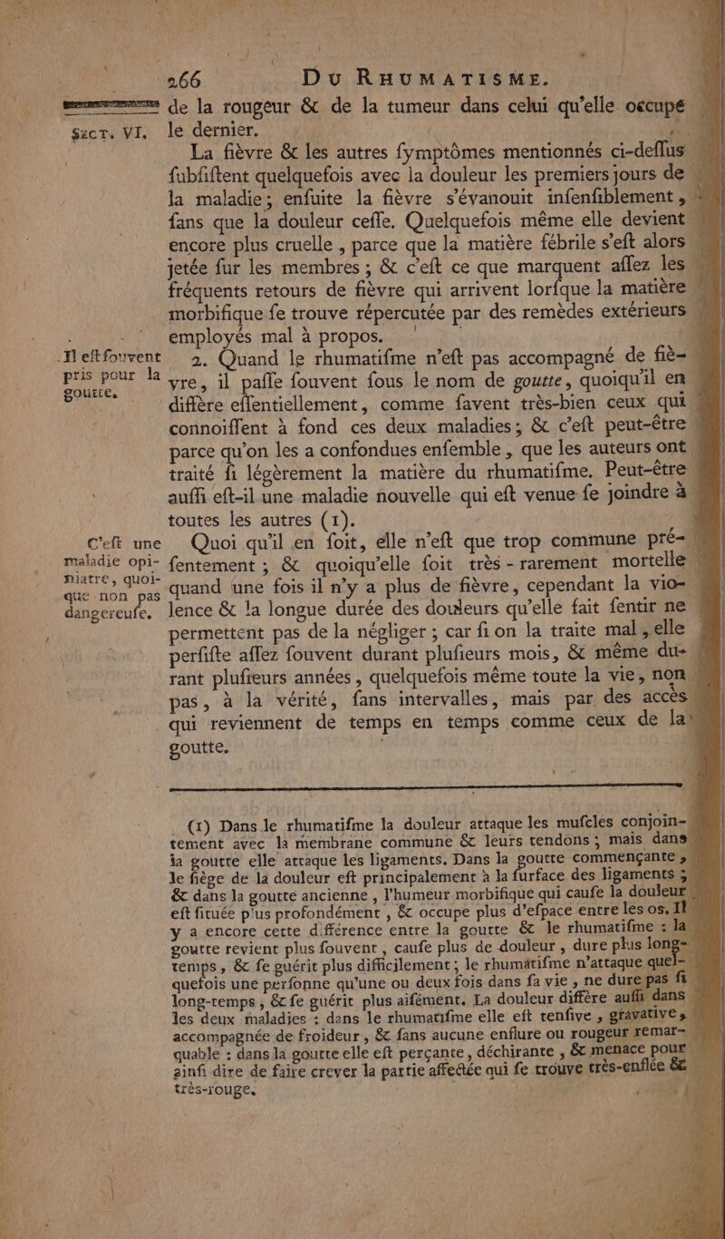 + S:cT. VI. -Heftfouvent pris pour la goutte. C'eft une maladie opi- niatre, quoi- que non pas dangereufe. i { Du RHUMATISME. le dernier. A La fièvre &amp; les autres fymptômes mentionnés ci-deflus fubfftent quelquefois avec la douleur les premiers jours de M la maladie; enfuite la fièvre s’évanouit infenfiblement , fans que la douleur cefle. Quelquefois même elle devient « encore plus cruelle , parce que la matière fébrile s’eft alors jetée fur les membres ; &amp; c’eft ce que marquent aflez les w fréquents retours de fièvre qui arrivent lorfque la matièrew employés mal à propos. 2. Quand le rhumatifme n’eft pas accompagné de fiè- vre, il pale fouvent fous le nom de goutte, quoiqu'il en connoiflent à fond ces deux maladies; &amp; c'eft peut-être parce qu’on les a confondues enfemble , que les auteurs ont traité fi légèrement la matière du rhumatifme. Peut-être auf eft-il une maladie nouvelle qui eft venue fe joindre à toutes les autres (1). | + Quoi qu'il en foit, elle n’eft que trop commune pré-m fentement ; &amp; quoiqu’elle foit très - rarement mortelle, uand tune fois il n’y a plus de fièvre, cependant la vio= lence &amp; la longue durée des douleurs qu’elle fait fentir ne ! permettent pas de la négliger ; car fi on la traite mal,elle , perfifte affez fouvent durant plufieurs mois, &amp; même due M rant plufieurs années, quelquefois même toute la vie, non pas, à la vérité, fans intervalles, mais par des accès \ qui reviennent de temps en temps comme ceux de lan goutte. | | L (x) Dans le rhumatifme la douleur attaque les mufcles conjoin-, tement avec la membrane commune &amp; leurs tendons ; mais dans, ia goutte elle attaque les ligaments. Dans la OURS commençante » \ le fiège de la douleur eft principalement à la furface des ligaments ,, &amp; dans la goutte ancienne , l'humeur morbifique qui caufe la douleur eft fituée p'us profondément , &amp; occupe plus d’efpace entre les os. IL y a encore cette d.fférence entre la goutte &amp; le rhumatifme : la M goutte revient plus fouvent , caufe plus de douleur , dure plus long-. temps, &amp; fe guérit plus difficilement ; le rhumätifme n’attaque quel quefois une perfonne qu’une ou deux fois dans fa vie, ne dure pas fi. long-temps , &amp; fe guérit plus aifément. La douleur diffère aufh dans les deux maladies : dans le rhumatifme elle eft tenfive , gfavative s accompagnée de froideur , &amp; fans aucune enflure ou rougeur FEMAI M quable : dans la goutte elle eft perçante, déchirante , &amp;t menace pour ainfi dire de faire crever la partie affe@ée qui fe trouve très-enflée &amp; très-rouge. x LS