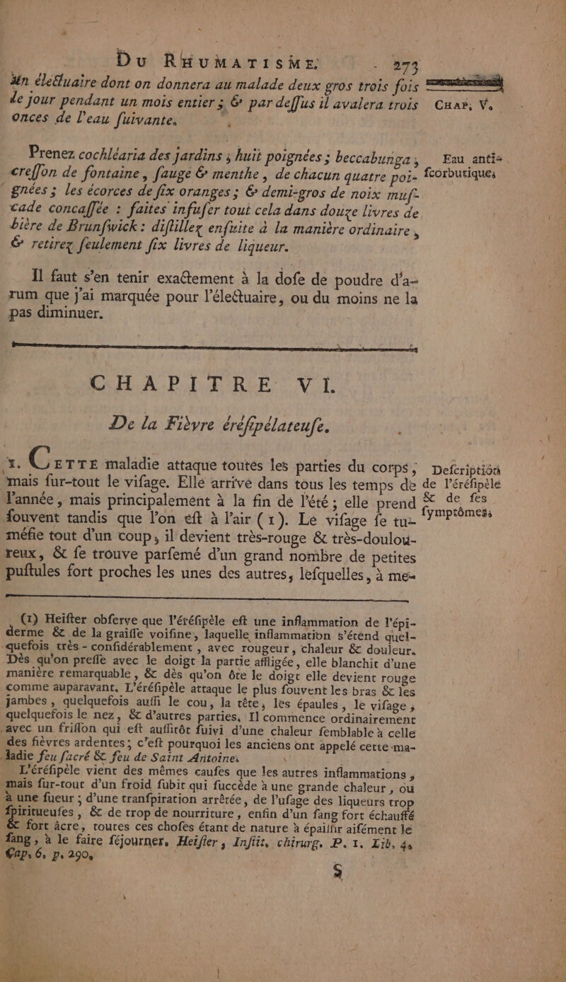 « Du RHumarTisMer - 273 fe #n éleluaire dont on donnera au malade deux gros trois fois rires de jour pendant un mois entier 3 € par deffus il avalera trois Cuar, V. onces de l’eau fuivante, | Prenez cochléaria des jardins ; huit poignées ; beccabunga, . Eau anti: creffon de fontaine, fauge menthe, de chacun quatre poi- fcorbutiques _gnées ; les écorces de fix oranges ; &amp; demi:gros de noix mif= cade concaffée : faites infufer tout cela dans douze livres de bière de Brunfwick : diflillez enfite à la manière ordinaire + € retire feulement fix livres de liqueur. Il faut s’en tenir exaétement à la dofe de poudre d'a- rum que J'ai marquée pour l’éleétuaire, ou du moins ne la pas diminuer. | ; 3 à : —— : ; CHAPITRE Vi De la Fièvre éréfipélateufe. +È Czrre maladie attaque toutés les parties du corps; Deferiptiôn mais fur-tout le vifage. Elle arrive dans tous les temps de de l’éréfipèle l'année, mais principalement à la fin dé l'été ; elle prend Ne ui, Souvent tandis que l’on eft à l'air (1). Le vifage fe tuz °F : méfie tout d’un coup, il devient très-rouge &amp; très-doulou- reux, &amp;t fe trouve parfemé d’un grand nombre de petites puftules fort proches les unes des autres, lefquelles, à meu (1) Heïfter obferve que l’éréfipèle eft une inflammation de l'épi- erme &amp; de la graiffe voifine, laquelle inflammation s'étend quel- quefois très - confidérablement , avec rougeur, chaleur &amp; douleur. Dès qu’on preffe avec le doigt la partie affligée, elle blanchit d’une manière remarquable , &amp; dès qu’on ête le doigt elle devient rouge comme auparavant. L'éréfipèle attaque le plus fouvent les bras &amp; les jambes , quelquefois auffi le cou, la tête, les épaules ; lé vifage ; quelquefois le nez, &amp;c d’autres parties, Il commence ordinairement avec un friflon qui eft auflitôt fuivi d’une chaleur femblable à celle des fièvres ardentes ; c’eft pourquoi les anciens ont appelé cette -ma- Madie feu facré &amp; feu de Saint Antoine \' | L'éréfipèle vient des mêmes caufes que les autres inflammations , mais fur-tout d’un froid fubit qui fuccède à une grande chaleut , où à une fueur ; d’une tranfpiration arrêrée , de l’ufage des liqueurs trop piritueufes | &amp; de trop de nourriture, enfin d’un fang fort échauffé &amp; fort âcre, toutes ces chofes étant de nature à épalifir aifément le fang , à le faire féjourner, Heifier ; Infiit, chirurg, PT, Lib, ds