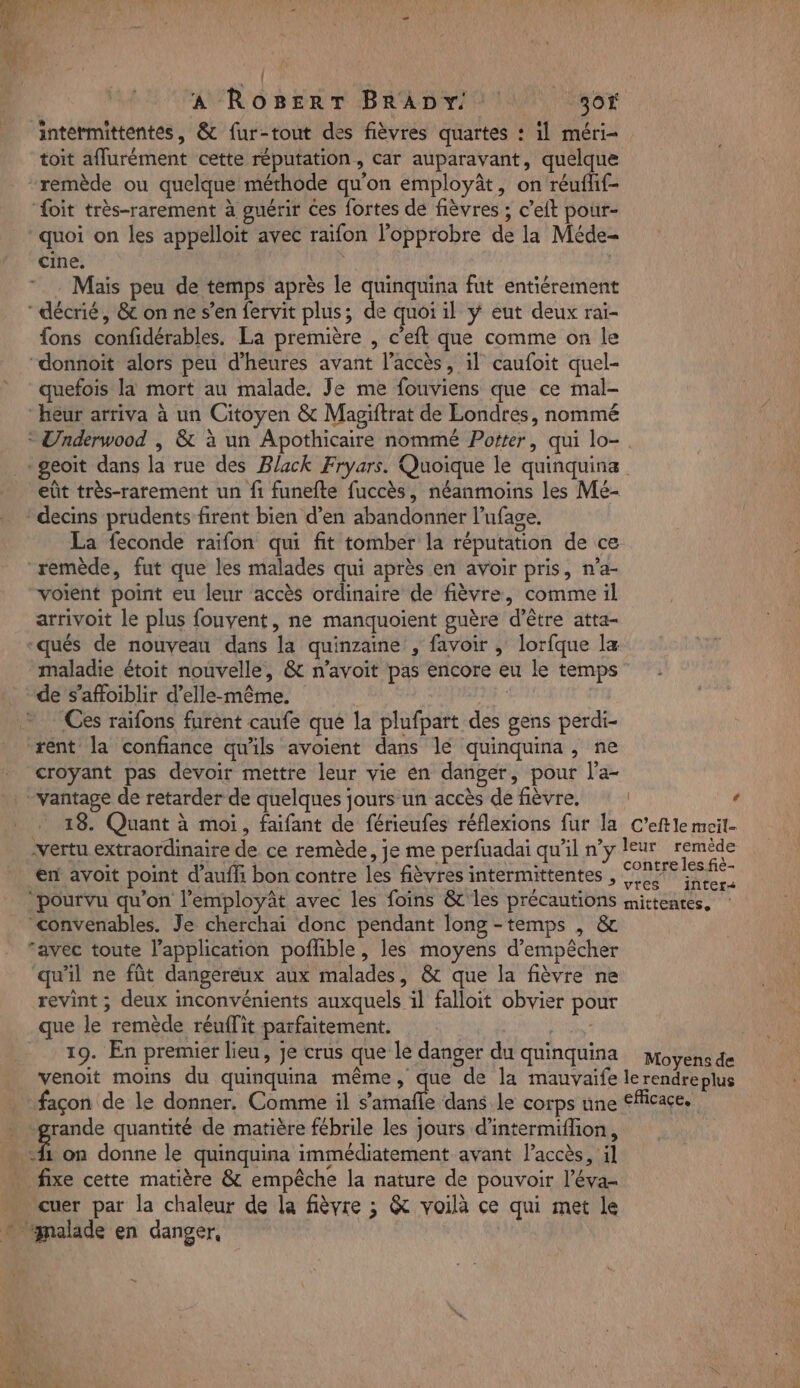 | A ROBERT BRADY 30 intermittentes, &amp; fur-tout des fièvres quartes : il méri- toit affurément cette réputation, car auparavant, quelque remède ou quelque méthode qu'on employât, on réufhf- ‘foit très-rarement à guérir Ces fortes de fièvres ; c’elt pour- quoi on les appelloit avec raifon lopprobre de la Méde- cine. | | Mais peu de temps après le quinquina fut entiérement {ons confidérables. La première , c’eft que comme on le 9 “donnoit alors peu d'heures avant l’accès, il caufoit quel- » quefois la mort au malade. Je me fouviens que ce mal- heur arriva à un Citoyen &amp; Maviftrat de Londres, nommé 2 eût très-rarement un fi funefte fuccès, néanmoins les Mé- k # | D La feconde raifon qui fit tomber la réputation de ce voient point eu leur accès ordinaire de fièvre, comme il arrivoit le plus fouvent, ne manquoient guère d’être atta- -qués de nouveau dans la quinzaine , favoir ; lorfque la maladie étoit nouvelle, &amp; n’avoit pas encore eu le temps de s’affoiblir d'elle-même. sf - Ces raifons furent caufe qué la plufpart des gens perdi- rént la confiance qu’ils avoient dans lé quinquina, ne croyant pas devoir mettre leur vie en danger, pour l'a- 13. Quant à moi, faifant de férieufes réflexions fur la C’eftle meil- vertu extraordinaire de ce remède, je me perfuadai qu'il ny leur as en avoit point d’aufh bon contre les fièvres intermittentes , SP Se ‘pourvu qu’on l’employât avec les foins &amp;' les précautions mittenres, ‘convenables. Je cherchai donc pendant long -temps , &amp; ‘avec toute l’application pofhble, les moyens d'empêcher qu'il ne fût dangereux aux malades, &amp;t que la fièvre ne revint ; deux inconvénients auxquels il falloit obvier pour que le remède réuflit parfaitement. 19. En premier lieu, je crus que le danger du quinquina moyens de venoit moins du quinquina même, que de la mauvaife lerendreplus façon de le donner. Comme il s’amafle dans le corps une fflicaçe. ‘grande quantité de matière fébrile les jours d'intermifon, £ on donne le quinquina immédiatement avant laccès, il cuer par la chaleur de la fièvre ; &amp; voilà ce qui met le