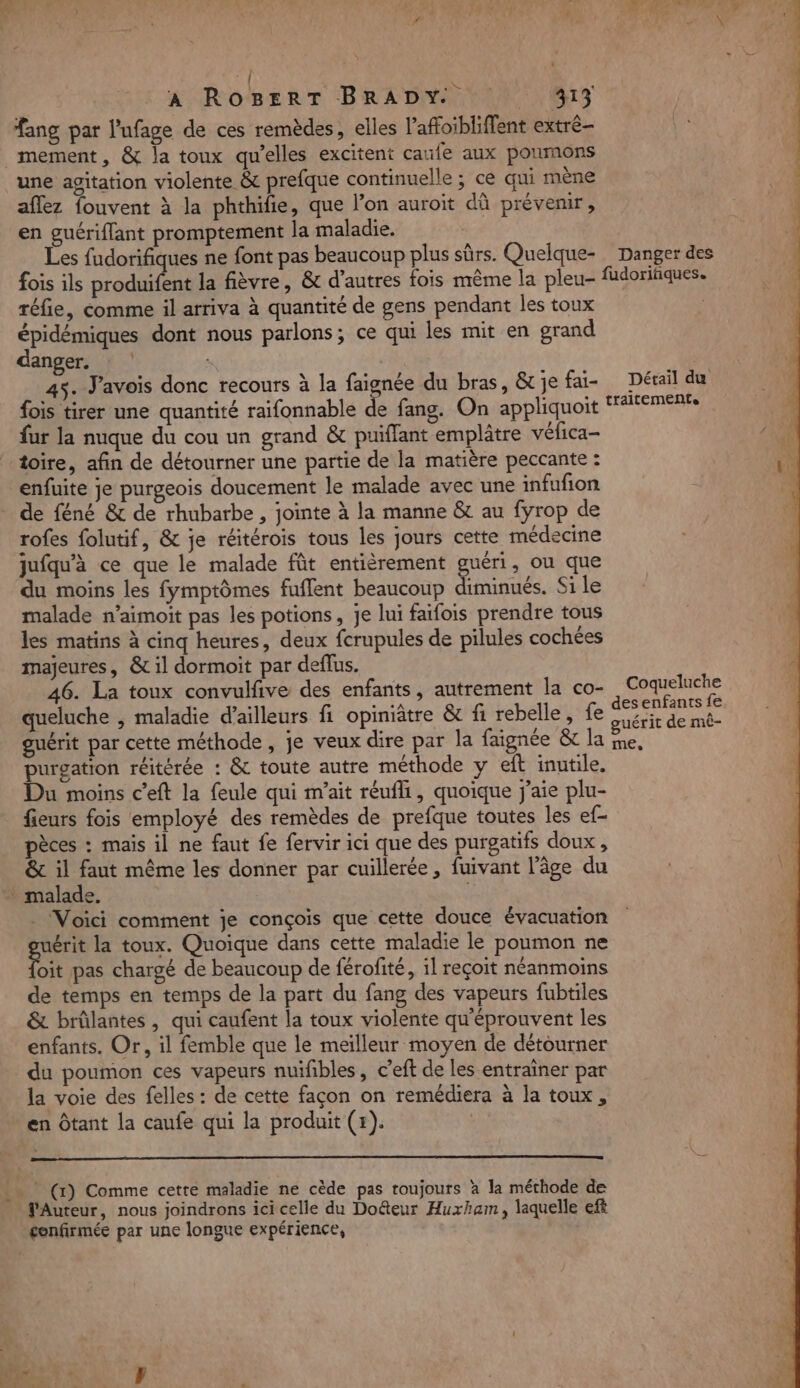 À RoBEerT BRADY 10 813 fang par l'ufage de ces remèdes, elles l’affoibliffent extré- _mement, &amp; la toux qu’elles excitent caufe aux poumons une agitation violente &amp; prefque continuelle ; ce qui mène aflez fouvent à la phthifie, que l’on auroit dû prévenir, en guériflant promptement la maladie. Les fudorifiques ne font pas beaucoup plus sûrs. Quelque- _ Danger des fois ils produifent la fièvre, &amp; d'autres fois même la pleu- fudoriiques. réfie, comme il arriva à quantité de gens pendant les toux épidémiques dont nous parlons; ce qui les mit en grand danger. 45. J'avois donc recours à la faignée du bras, &amp; je fai- Détail du fois tirer une quantité raifonnable de fang. On appliquoit AFEmERES fur la nuque du cou un grand &amp; puiflant emplâtre véfica- toire, afin de détourner une partie de la matière peccante : enfuite je purgeois doucement le malade avec une infufion de féné &amp; de rhubarbe , jointe à la manne &amp; au fyrop de rofes folutif, &amp; je réitérois tous les jours cette médecine jufqu'à ce que le malade fût entièrement guéri, ou que du moins les fymptômes fuflent beaucoup Fès, Si le malade n’aimoit pas les potions, je lui faifois prendre tous les matins à cinq heures, deux fcrupules de pilules cochées majeures, &amp; il dormoit par deffus. 46. La toux convulfive des enfants, autrement la co- genre queluche , maladie d’ailleurs fi opiniâtre &amp; fi rebelle, fe Pa A guérit par cette méthode, je veux dire par la faignée &amp; la je, purgation réitérée : &amp; toute autre méthode y eft inutile. Du moins c’eft la feule qui m’ait réufli, quoique j'aie plu- fieurs fois employé des remèdes de prefque toutes les ef- pèces : mais il ne faut fe fervir ici que des purgatifs doux, &amp; il faut même les donner par cuillerée, fuivant l’âge du + malade. | . Voici comment je conçois que cette douce évacuation uérit la toux. Quoique dans cette maladie le poumon ne nn pas chargé de beaucoup de férofité, 1l reçoit néanmoins de temps en temps de la part du fang des vapeurs fubtiles &amp; brûlantes , qui caufent la toux violente qu'éprouvent les enfants. Or, il femble que le meilleur moyen de détourner du poumon ces vapeurs nuïfibles, c’eft de les entrainer par la voie des felles : de cette façon on remédiera à la toux, en Ôtant la caufe qui la produit (+). . (1) Comme cette maladie ne cède pas roujours à la méthode de Auteur, nous joindrons ici celle du Doûteur Huxhaem, laquelle eft confirmée par une longue expérience,