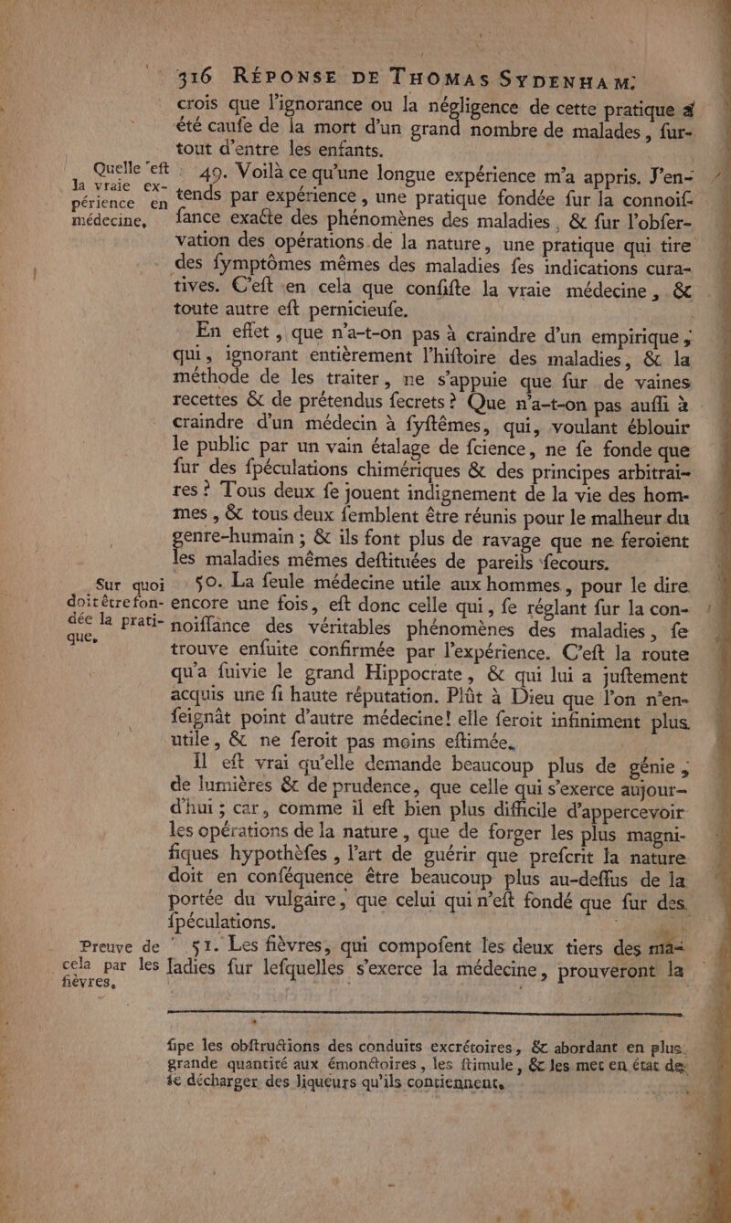 Ja vraie ex- périence en médecine, a L) 316 RÉPONSE DE THOMAS SYDENHA M: crois que l'ignorance ou la négligence de cette pratique 4 tout d’entre les enfants. | 49. Voilà ce qu'une longue expérience m'a appris. J'en- tends par expérience , une pratique fondée fur la connoif. fance exaéte des phénomènes des maladies. &amp; fur l’obfer- vation des opérations de la nature, une pratique qui tire Sur quoi doit être fon- dée la prati- que, fièvres, tives. C’eit en cela que confifte la vraie médecine , &amp; toute autre eft pernicieufe. | En eflet, que n’a-t-on pas à craindre d’un empirique ; qui, ignorant entièrement l’hiftoire des maladies, &amp; la méthode de les traiter, ne s'appuie que fur de vaines recettes &amp; de prétendus fecrets? Que n’a-t-on pas aufli à craindre d'un médecin à fyftêmes, qui, voulant éblouir le public par un vain étalage de fcience, ne fe fonde que fur des fpéculations chimériques &amp; des principes arbitrai- res ? Tous deux fe jouent indignement de la vie des hom- mes , &amp; tous deux femblent être réunis pour le malheur du PERS &amp; ils font plus de ravage que ne feroient les maladies mêmes deftituées de pareils fecours. 50. La feule médecine utile aux hommes, pour le dire encore une fois, eft donc celle qui, fe réglant fur la con- noïffance des véritables phénomènes des maladies, fe trouve enfuite confirmée par l'expérience. C’eft la route qu'a fuivie le grand Hippocrate, &amp; qui lui a juftement acquis une fi haute réputation. Plût à Dieu que l’on n’en- feignât point d'autre médecine! elle feroit infiniment plus utile, &amp; ne feroit pas moins eftimée. Il eft vrai qu'elle demande beaucoup plus de génie ; de lumières &amp; de prudence, que celle qui s'exerce aujour- d'hui ; car, comme il eft bien plus difficile d’appercevoir. les opérations de la nature, que de forger les plus magni- fiques hypothèfes , l’art de guérir que prefcrit la nature doit en conféquence être beaucoup plus au-deffus de la portée du vulgaire, que celui qui n’eft fondé que fur des. fpéculations. 4 1 51. Les fièvres, qui compofent les deux tiers des mai fadies fur lefquelles s'exerce la médecine, prouveront la * fipe les obftru&amp;ions des conduits excrétoires, &amp; abordant en plus: grande quantité aux émonétoires , les ftimule , &amp;c les met en état de: ie décharger des liqueurs qu’ils contiennent, he