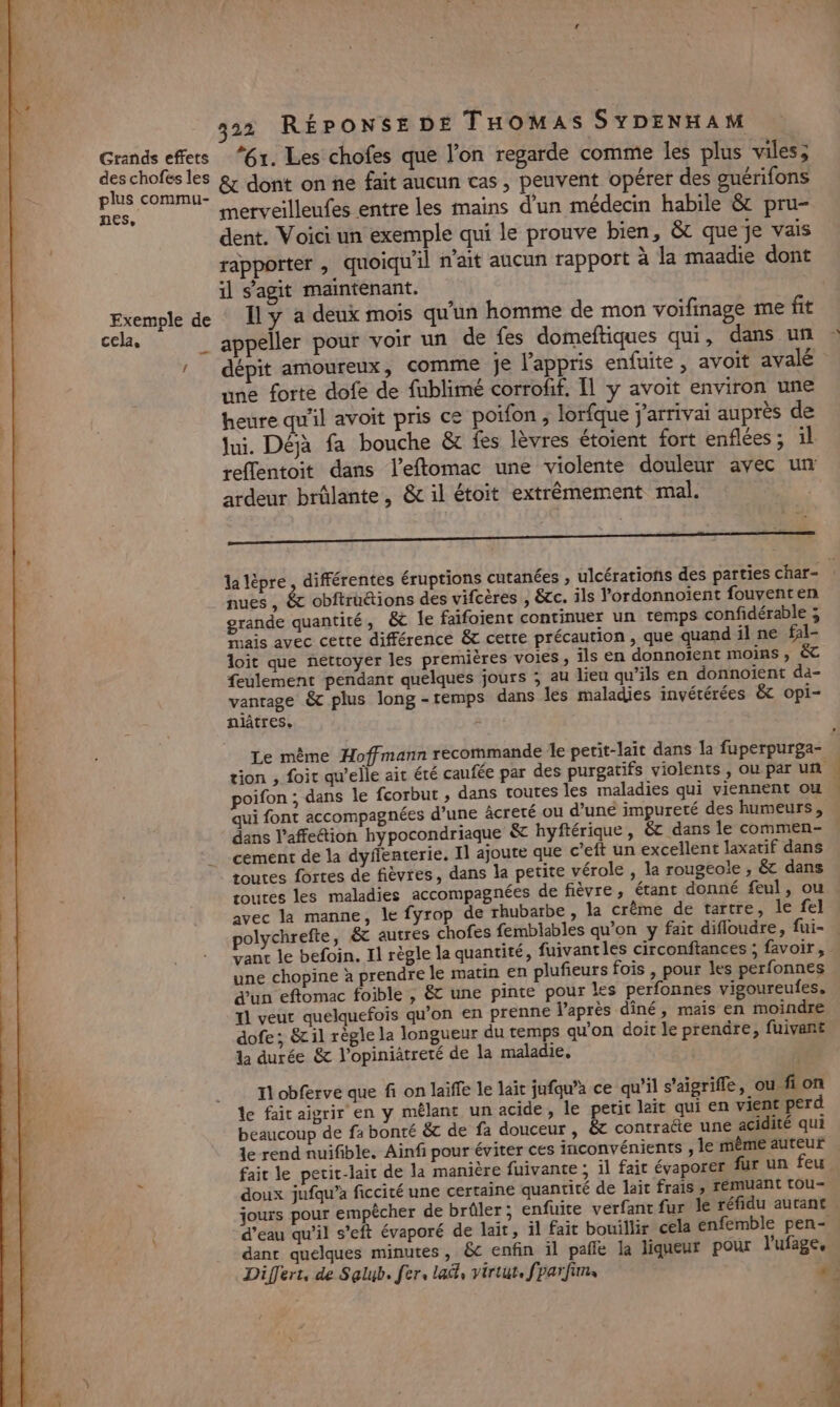 Ls plus commu- nes, Exemple de cela, 2 merveilleufes entre les mains d'un médecin habile &amp; pru- dent. Voici un exemple qui le prouve bien, &amp; que je vais rapporter , quoiqu'il n'ait aucun rapport à la maadie dont il s’agit maintenant. Il y a deux mois qu'un homme de mon voifinage me fit appeller pour voir un de fes domeftiques qui, dans un une forte dofe de fublimé corrofif. Il y avoit environ une heure qu'il avoit pris ce poifon , lorfque j'arrivai auprès de Jui. Déjà fa bouche &amp; fes lèvres étoient fort enflées ; il ardeur brûlante, &amp; il étoit extrêmement mal. Le « _ “x &gt; nues , &amp; obftruétions des vifcères , &amp;cc. ils Vordonnoient fouventen grande quantité, &amp;c Île faifoient continuer un temps confidérable ; Prais avec cette différence &amp; cette précaution , que quand il ne fal- loit que nettoyer les premières voies, ils en donnoïent moins, &amp; feulement pendant quelques jours ; au lieu qu’ils en donnoient da- vanrage &amp; plus long -remps dans les maladies invétérées &amp; opi- Le même Hoffmann recommande le petit-lait dans la fuperpurga- poifon ; dans le fcorbut , dans toutes les maladies qui viennent ou dans l’affettion hypocondriaque &amp; hyftérique , &amp; dans le commen- cement de la dyflenterie, I] ajoute que c’eft un excellent laxatif dans routes fortes de fièvres, dans la petite vérole , la rougeoie ; &amp; dans routes les maladies accompagnées de fièvre, étant donné feul, ou avec la manne, le fyrop de rhubarbe, la crème de tartre, le fel polychrefte, 6 autres chofes femblables qu’on y fait difloudre, fui- ant le befoin. Il règle la quantité, fuivantles circonftances ; favoir, une chopine à prendre le matin en plufieurs fois , pour les perfonnes d’un eftomac foible , &amp; une pinte pour les perfonnes vigoureufes, T1 veut quelquefois qu’on en prenne l'après dîné, mais en moindre dofe; &amp;il règle la longueur du temps qu'on doit le prenäre, fuivant la durée &amp; l’opiniatreté de la maladie, Il obferve que fi on laiffe le lait jufqu’à ce qu’il s’aigrifle, ou fi on le fait aigrir en y mêlant un acide, le petit lait qui en vient perd beaucoup de fa bonté &amp;c de fa douceur, &amp;c contracte une acidité qui le rend nuifible. Ainf pour éviter ces inconvénients , le même auteur fait le petit-lait de la manière fuivante ; il fait évaporer fur un feu doux jufqu’à ficcité une certaine quantité de lait frais , remuant tou- jours pour empêcher de brûler ; enfuite verfant fur le réfidu autant d’eau qu’il s’eft évaporé de laït, il fait bouillir cela enfemble pen- dant quelques minutes, &amp;c enfin il pañle la liqueur pour l'ufage, Tr. LL