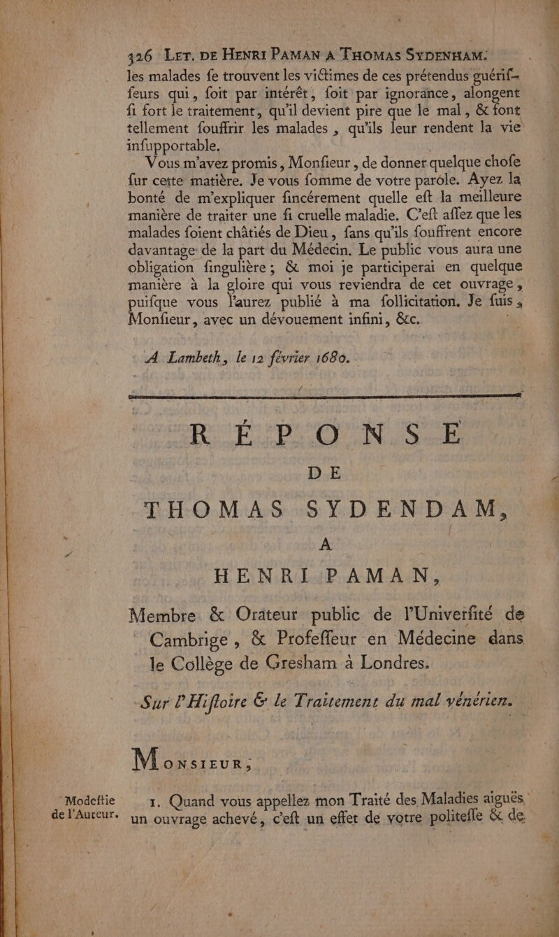 ! 326 Ler. DE HENRI PAMAN À Tomas SYDENHAM: les malades fe trouvent les viétimes de ces prétendus guérif- feurs qui, foit par intérêt, foit par ignorance, alongent fi fort le traitement, qu'il devient pire que le mal, &amp; font tellement fouffrir les malades , qu'ils leur rendent la vie infuppoïtable. Vous m'avez promis, Monfieur , de donner quelque chofe {ur cette matière. Je vous fomme de votre parole. Ayez la bonté de n’expliquer fincérement quelle eft la melleure manière de traiter une fi cruelle maladie. C’eft affez que les malades foient châtiés de Dieu, fans qu'ils fouffrent encore davantage de la part du Médecin. Le public vous aura une obligation fingulière ; &amp; moi je participerai en quelque manière à la gloire qui vous reviendra de cet ouvrage, puifque vous l'aurez publié à ma follicitation. Je fuis ; Monfieur, avec un dévouement infini, &amp;cc. A Lambeth, le 12 février 1680. . 4 R'TSPO NS RH D E | THOMAS SYDENDAM, : : A | { HENRI PAMAN, Membre &amp; Orateur public de l'Univerfité de Cambrige , &amp; Profeffleur en Médecine dans le Collège de Gresham à Londres. Sur P'Hifloire &amp; le Traitement du mal véneérier. Moïsieur : del'Auteur. un ouvrage achevé, c'eft un effet de votre politefle &amp; de PONTS RSS En Te SP RE PIS