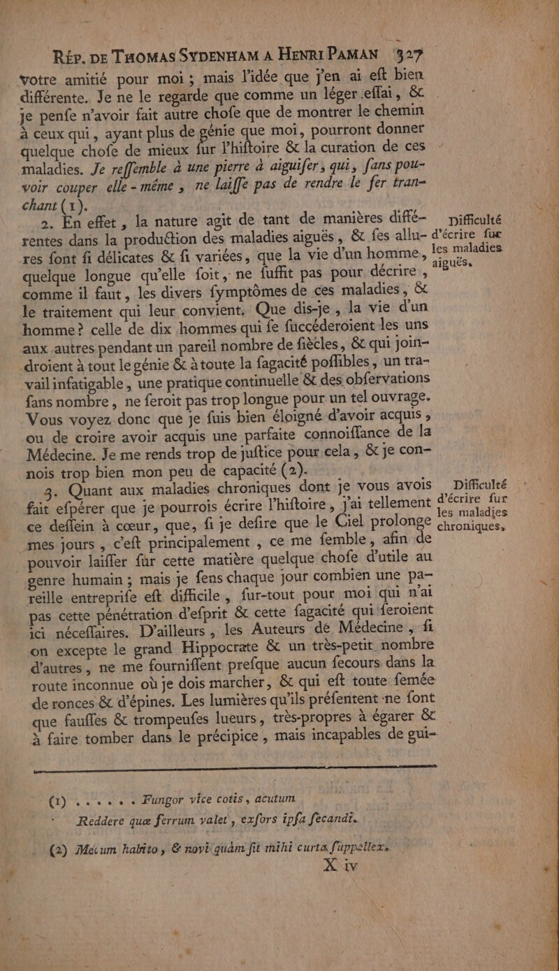 | votre amitié pour moi; mais l'idée que j'en ai eft bien différente. Je ne le regarde que comme un léger .effai, &amp; je penfe n'avoir fait autre chofe que de montrer le chemin à ceux qui, ayant plus de gaie que moi, pourront donner quelque chofe de mieux fur lhiftoire &amp; la curation de ces maladies. Je reffemble à une pierre à aigui[er , qui, fans pou- voir couper elle-même , ne laiffe pas de rendre le fer tran- chant (1). S | ». En effet, la nature agit de tant de manières diffé- Difficulté res font fi délicates &amp; fi variées, que la vie d’un homme, quelque longue qu’elle foit, ne {uffit pas pour décrire , comme il faut, les divers fymptômes de ces maladies, &amp; le traitement qui leur convient. Que dis-je, la vie d'un homme? celle de dix hommes qui fe fuccéderoient les uns aux autres pendant un pareil nombre de fiècles, &amp; qui join- droient à tout le génie &amp;c àtoute la fagacité poflibles , un tra- vailinfatigable, une pratique continuelle &amp; des obfervations fans nombre, ne feroit pas trop longue pour un tel ouvrage. Vous voyez donc que je fuis bien éloigné d’avoir acquis » ou de croire avoir acquis une parfaite connoïffance de la Médecine. Je me rends trop de juftice pour cela, &amp; je con- nois trop bien mon peu de capacité (2). 3. Quant aux maladies chroniques dont je vous avois fait efpérer que je pourrois écrire l’hiftoire, j'ai tellement ce deflein à cœur, que, fi je defire que le Ciel prolonge mes jours , c’eft principalement , ce me femble, afin de _ pouvoir laifler für cette matière quelque chofe d’utile au enre humain ; mais je fens chaque jour combien une pa- reille entreprife eft difficile, fur-tout pour moi qui n'ai pas cette pénétration d'efprit &amp;t cette fagacité qui feroient ia néceffaires. D'ailleurs , les Auteurs de Médecine , fi on excepte le grand Hippocrate &amp; un très-petit nombre d'autres, ne me fourniflent prefque aucun fecours dans la route inconnue où je dois marcher, &amp; qui eft toute femée de ronces &amp; d’épines. Les lumières qu’ils préfentent ne font que faufles &amp; trompeufes lueurs, très-propres à égarer &amp; PR ES (1) ..... . Fungor vice cotis, acutum Reddere quæ ferrum valet, exfors ipfa fecandt.. (2) Mecum habito, &amp; noi quam fit mihi curta fuppellex, X. ww Difficulté d'écrire fur chroniques, = le co