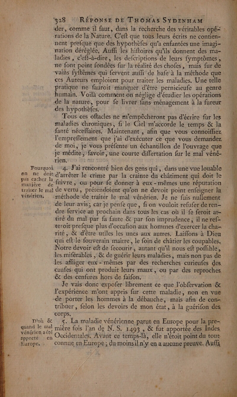 x 528 (RÉPONSE DE THOMAS SYDENHAM rations de la Näture. C’eft que toùs leurs écrits ne contien- nent prefque que des hypothèfes qu'a enfantées une imagi- nation déréglée, Aufhi les hiftoires qu'ils donnent des ma- ne font point fondées fur la réalité des chofes, maïs fur de ces Auteurs emploient pour traiter les maladies. Une telle humain. Voilà comment ôn néplige d'étudier les opérations | de la nature, pour fe livrer fans ménagement à la fureur des hypothèfes. Fous ces oftacles ne m’empêcheront pas d'écrire für les maladies chroniques, fi le Ciel m’accorde le temps &amp; la fanté néceffaires. Maintenant , afin que vous connoïffiez l'empreffement que j'ai d'exécuter ce que vous demandez de moi, je vous préfente un échantillon de l’onvrage que je médite ; favoir, une courte differtation fur lé mal véné- rienvio t nr 10€ Pourquoi ‘4. J'ai rencontré bien des gens qui, dans une vue louable ee or d'arrêter le crime par la crainte du châtiment qui.doit le Panite de fuivre, ou pour fe donner à eux-mêmes une réputation traiter Je mal de vertu, prétendoient qu’on ne devoit point enfeigner la vénérien, :méthode de traiter le mal vénérien. Je ne fuis nullement de leur avis; car je penfe que, fi on vouloit refufer de ren- dre fervice au prochain dans tous les cas où il fe feroit at- tiré du mal par fa faute &amp; par fon imprudence , il ne ref- teroit prefque plus d’occafion aux hommes d'exercer la cha= rité, &amp; d'être utiles les unes aux autres. Eaïflons à Dieu qui eftle fouverain maître, le foin de châtier les coupables. Notre devoir eft de fecourir ; autant qu'il nous eft poffible, les miférables ;: &amp;c de guérir leurs maladies, maïs non pas de les affliger eux-mêmes par des recherches curieufes des. caufes: qui ont produit leurs maux, ou par des reproches &amp;t des cenfures hors de faifon. as Je vais donc expofer librement ce que lobfervation &amp; l'expérience. m'ont appris fur cette maladie, non en vue tribuer , felon les devoirs de mon état, à la guérifon des corps. quand le mal iniêre fois l'an de N.5. 1405 , &amp; fut apportée des Îndes vénérien aété . A. À C2 or porté en Occidentales, Avant ce temps-là, elle n'étoit point du tout