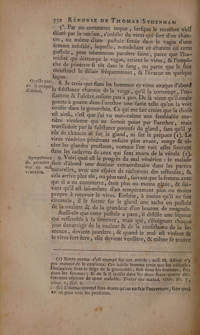 hs. Éd: sad Re cs LA % Réntél à di 7 4 à e [ne 2 332 RÉPONSE DE THoOMASISypenwram ‘3°. Par un commerce impur, lorfque le merñbre virif | dilaté par la tenfon , s’'imbibe du virus qui fort d’un chan- ! crée, ou même d'une puftule fitnée dans le vagin d'une femme infeétée, laquelle, nonobitant ce éhancre où cette | puflule , peut néanmoins paroître faine , parce que Fhu= midité qui détrempe le vagin, retient le virus, &amp; l’empê= che de pénétrer fi tôt dans le fang , ou parce que le flux imenftruel le délaie fréquemment , &amp; l'évacue en quelque“ | façon. | 14 540 A. 8. Je crois que dans les hommes ce virus attaque d’abord d'abord, la fubflance charnue de la verge, qu'il la corrompt, l'en flamme &amp; l’ulcère enfuite peu à peu, De jà vient qu'il coule goutte à goutte dans l’urethre unefanie telle qu’on la voit couler dans la gonorrhée, Ce qui me fait croire que la chofe eft ainfi, c’eft que j'ai vu moi-même une femblable ma- | tière virulente qui ne fortoit point par l’urethre, mais tranfludoit par la fubftance poreufe du gland, fans qu'il y cût de chancre ni fur le gland, ni fur le prépuce (1).Le virus vénérien pénétrant enfuite plus avant, ronge &amp; ul - cère les glandes proftates, comme l’on voit aflez fouvent | l dans les cadavres de ceux qui font morts de la vérole ca Symptômes : 9. Voici quel eft le progrès du mal vénérien : le malade « du premier {ent d’abord une douleur extraordinaire dans les parties Mr EUR naturelles, avec une efpècé de raclement des tefticules ; &amp; . . cela arrive plus tôt, ou plus tard , fuivant que la femme avec | qui il a eu commerce, étoit plus ou moins gâtée, &amp; fui-. vant qu'il eft lui-même d’un tempérament plus ou moins propre à recevoir le virus. Enfuite, à moins qu'il ne foit circoncis, il fe forme fur le gland une tache ou puftule de la couleur &amp; de la: grandeur d'un bouton de rougeole. Auffi-tôt que cette puftule a paru, il diftille une liqueur, qui reffemble à la femence, mais qui, S’éloignant chaque” jour davantage de la couleur &amp; de la confiftance de la fe mence , devientijaunâtre ; &amp; quand le mal eft violent &amp;c . le virus fort âcre , elle devient verdâtre , &amp; même fe trouve | d (r) Notre auteur s’eft trompé fur cet. article ; auf M, Aftruc n’à pas manqué de le cenfurer, Cet habile homme croit que les véficules féminaires font le fiège de la gonorrhée , foit dans les hommes ; foit . dans les femmes: &amp; de là il établit dans les deux fexes quatre dif férentes efpèces de cette maladie. Traité des malad, vénér. Ev, 3 | capot, fe, 29.0 Ê 4 48 GARE me - (2) L'auteur entend fans doute qu'on em fait l'ouverture, fans quoi. en ne peut voir les proftates, NL 4 | .9