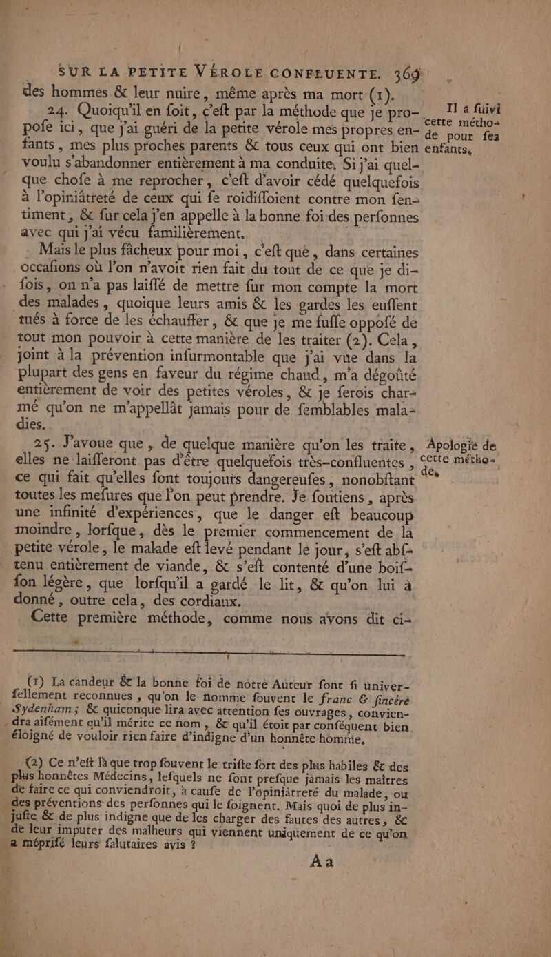 = | : SUR LA PETITE VÉROLE CONFEUENTE. 309 des hommes &amp; leur nuire, même après ma mort (1). 24. Quoiqu'il en foit, c’eft par la méthode que je pro- II 4 füivi voulu s’abandonner entièrement à ma conduite, Si j’ai quel- que chofe à me reprocher, C’eft d’avoir cédé quelquefois à l’opiniâtreté de ceux qui fe roidifloient contre mon fen- ment, &amp; fur cela jen appelle à la bonne foi des perfonnes avec qui J'ai vécu familièrement. ‘6 a + Mais le plus fâcheux pour moi, c'eft què, dans certaines occafions où l’on n’avoit rien fait du tout de ce que je di- fois, on n'a pas laïflé de mettre fur mon compte la mort des malades , quoique leurs amis &amp; les gardes les euflent tout mon pouvoir à cette manière de les traiter (2). Cela, joint à la prévention infurmontable que j'ai vue dans la plupart des gens en faveur du régime chaud, m'a dégoûté entièrement de voir des petites véroles, &amp; je ferois char- mé qu'on ne m'appellât jamais pour de femblables mala- dies. 25. J'avoue que , de quelque manière qu’on les traite, ce qui fait qu’elles font toujouts dangereufes , nonobftant toutes les mefures que lon peut prendre. Je fontiens , après une infinité d'expériences, que le danger eft beaucoup moindre , lorfque, dès le premier commencement de la petite vérole, le malade eft levé pendant lé jour, s’eft ab£- tenu entièrement de viande, &amp; s’eft contenté d’une boif- fon légère, que lorfqu'il a gardé le lit, &amp; qu'on lui à donné, outre cela, des cordiaux. | Cette première méthode, comme nous avons dit ci= L É ; « #4 ; . (1) La candeur &amp; la bonne foi de notre Auteur font fi üniver- fellement reconnues , qu'on le nomme fouvent le franc &amp; fincéré Sydenhaim ; &amp; quiconque lira avec attention fes ouvrages, convien- (2) Ce n’eft là que trop fouvent le trifte fort des plus habiles &amp; des phis honnêtes Médecins, lefquels ne font prefque jamais les maîtres de faire ce qui conviendroit, à caufe de lopiniâtreté du malade, ou DT FE 2h. de leur imputer des malheurs qui viennent uniquement dé ce qu’on Apologie de