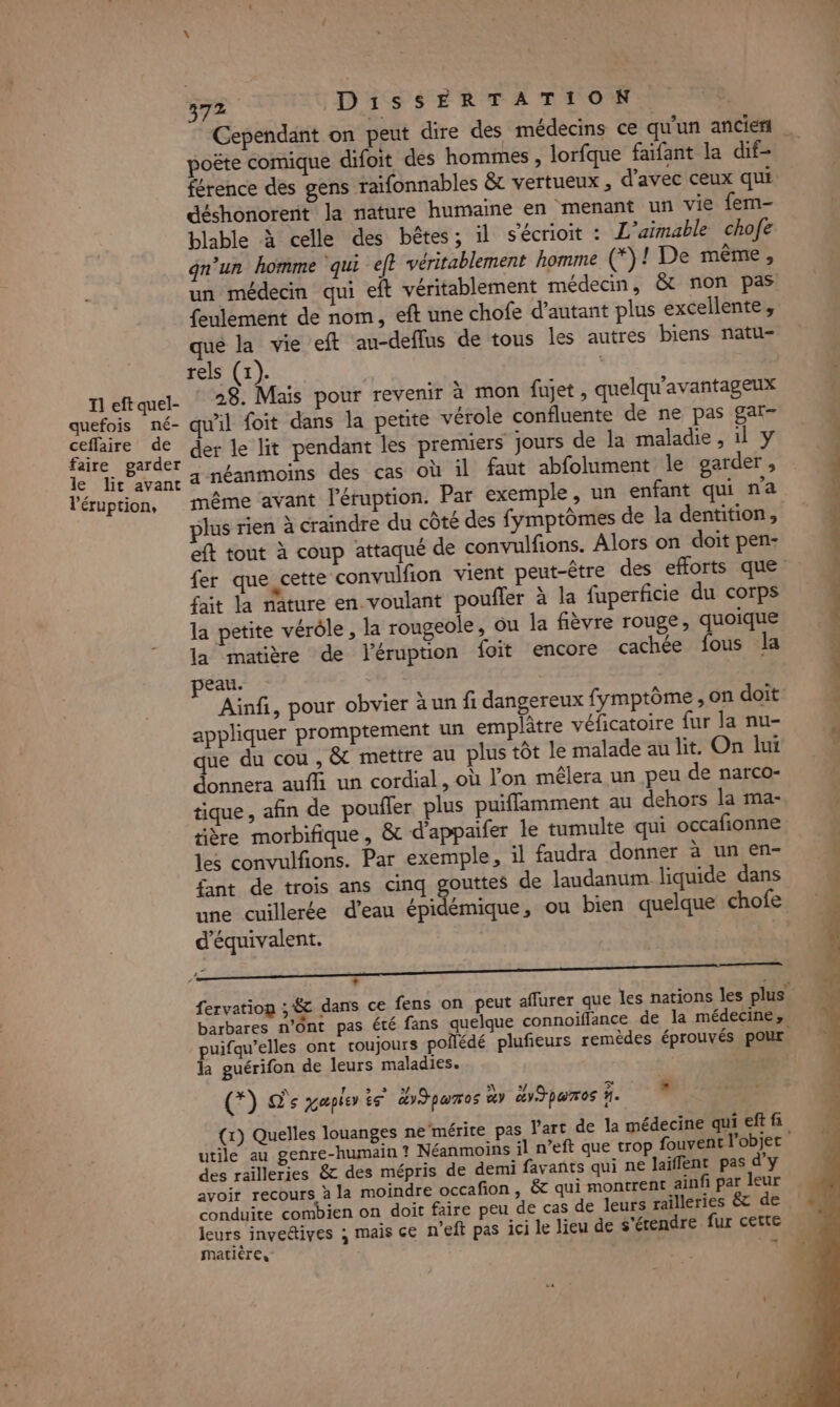 Il eft quel- quefois né- ceffaire de faire garder le lit avant l’éruption, D1SSERTATION poëte comique difoit des hommes , lorfque faifant la dif- férence des gens raifonnables &amp; vertueux , d'avec ceux qui déshonorert la nature humaine en menant un vie fem- blable à celle des bêtes; il s'écrioit : L’aimable chofe gn’un homme ‘qui ef} véritablement homme (*)! De même, un médecin qui eft véritablement médecin, &amp; non pas feulement de nom, eft une chofe d'autant plus excellente, que la vie eft au-deflus de tous les autres biens natu- rels (1). 28. Mais pour revenir à mon fujet, quelqu’avantageux wil Loit dans la petite vérole confluente de ne pas gar- der le lit pendant les premiers jours de la maladie, il y a néanmoins des cas où il faut abfolument le garder, même ‘avant l’éruption. Par exemple, un enfant qui n'a plus rien à craindre du côté des fymptômes de la dentition, eft tout à coup attaqué de convulfions. Alors on doit pen- fer que cette convulfion vient peut-être des efforts que fait la nature en. voulant poufler à la fuperficie du corps la petite vérôle , la rougeole, ou la fièvre rouge, quoique la matière de l'éruption foit encore cachée fous la peau. Ainfi, pour obvier à un fi dangereux fymptôme , on doit appliquer promptement un emplâtre vélicatoire fur la nu- que du cou , &amp; mettre au plus tôt le malade au lit. On lui donnera auffi un cordial, où l’on mêlera un peu de narco- tique , afin de poufler plus puiffamment au dehors la ma- tière morbifique, &amp; d'appaifer le tumulte qui occafionne les convulfions. Par exemple, il faudra donner à un en- fant de trois ans cinq gouttes de laudanum liquide dans une cuillerée d’eau épidémique, ou bien quelque chofe d'équivalent. 2? ‘ 2 : barbares n’Ont pas été fans quelque connoiflance de la médecine, puifqu’elles ont toujours poñédé plufeurs remèdes éprouvés pOur la guérifon de leurs maladies. \ pi Es ess NUE 37 lof 7 (*) De xapier te ay pumos à dJpomos %. M (x) Quelles louanges ne‘mérite pas l'art de la médecine qui eftfi utile au genre-humain ? Néanmoins il n’eft que trop fouvent l'objer des railleries &amp; des mépris de demi favants qui ne laiffent pas d'y avoir recours à la moindre occafion, &amp; qui montrent ainfi par leur conduite combien on doit faire peu de cas de leurs railleries &amp; de leurs invedives ; mais ce n’eft pas ici le lieu de s'érendre fur cette matière, CSST, DE Le pe. ire ictrius fase nent in fise- LS Sen 7 7