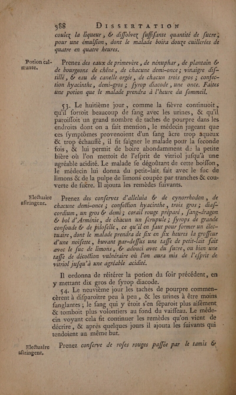 coulez la liqueur, &amp; diffolvez fufiifante quantité de [ucre; pour une émulfion, dont le malade boira douze cuillerées de quatre en quatre heures. Potion cal- Prenez des eaux de primevère , de nenuphar , de plantain € Te de bourgeons de chêne, de chacune demi-once ; vinaigre dif- tillé, 6 eau de canelle orgée, de chacun trois gros ; confec- tion hyacinthe, demi-gros ; [yrop diacode , une once, Faites une potion que le malade prendra à l'heure du fommeil, . Le huitième jour, comme la fièvre continuoit, qu'il fortoit beaucoup de fang avec les urines, &amp; qu'il paroïfloit un grand nombre de taches de pourpre dans les endroits dont on a fait mention, le médecin jugeant que ces fymptômes provenoient d’un fang âcre trop aqueux &amp; trop échaufté , il fit faigner le malade pour la feconde fois, &amp; lui permit de boire abondamment d: la petite bière où l’on mettoit de l’efprit de vitriol jufqu'a une agréable acidité. Le malade fe dégoûtant de cette boïflon, le médecin lui donna du petit-lait, fait avec le fuc de limons &amp; de la pulpe de limons coupée par tranches &amp; cou- verte de fucre. Îl ajouta les remèdes fuivants. Elettuaire Prenez des conferves d’alleluia &amp; de cynorrhodon, de efringent. Chacune demi-once ; confeéion hyacinthe, trois gros ; diaf- cordium, un gros &amp; demi; corail rouge préparé, fang-dragon &amp; bol d’ Arménie, de chacun un fcrupule ; fyrops de grande à confoude &amp; de pilofelle, ce qu’il en faut pour former un élec- tuaire, dont le malade prendra de fix en fix heures la groffeur d’une noifette, buvant par-deffus une taffe de petit-lait fair avec le fuc de limons, &amp; adouci avec du fucre, ou bien une | taffe de décoëtion vulnéraire où lon aura mis de l’efprit de vitriol jufqu’à une agréable acidité. | Il ordonna de réitérer la potion du foir précédent, en y mettant dix gros de fyrop diacode. LEE 4. Le neuvième jour les taches de pourpre commen M cèrent à difparoître peu à peu, &amp; les urines à être moins, fanglantes ; le fang qui y étoit s’en féparoit plus aifément &amp; tomboit plus volontiers au fond du vaïffeau. Le méde- cin voyant cela fit continuer les remèdes qu'on vient de | décrire, &amp; après quelques jours il ajouta les fuivants qui * tendoient au même but. TR Le ; rleQuaire Prenez conferve de rofes rouges pallée par le tamis &amp; afiringent,