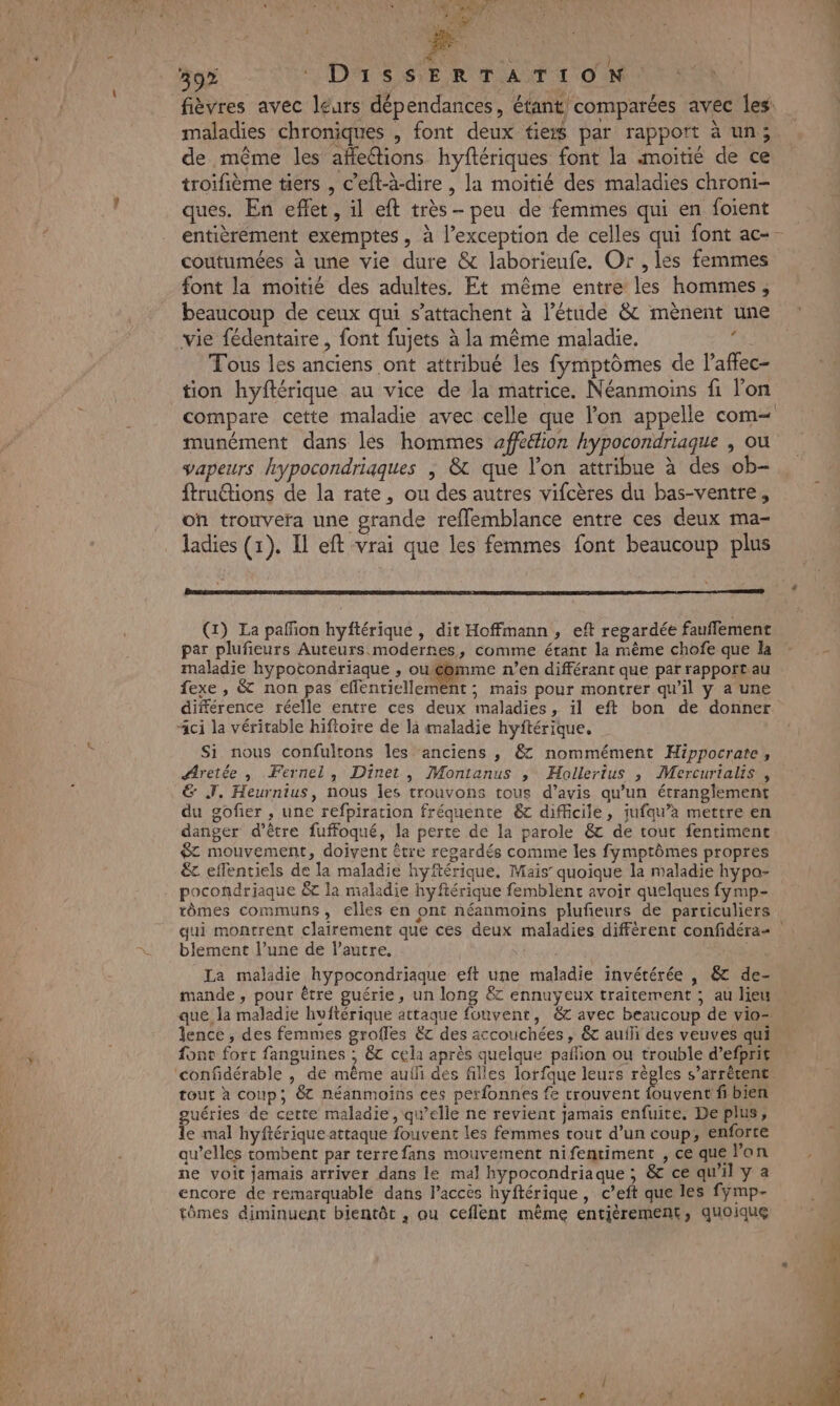 fièvres avec léurs dépendances, éfant comparées avec les: maladies chroniques , font deux tiers par rapport à un; de même les affections hyftériques font la moitié de ce troifième tiers , c’eft-à-dire , la moitié des maladies chroni- ques. En eflet, il eft très - peu de femmes qui en foient entièrement exemptes, à l'exception de celles qui font ac-- coutumées à une vie dure &amp; laborieufe. Or , les femmes font la moitié des adultes. Et même entre les hommes, beaucoup de ceux qui s’attachent à l'étude &amp; mènent une vie fédentaire , font fujets à la même maladie. u Tous les anciens ont attribué les fymptômes de l’affec- tion hyftérique au vice de la matrice. Néanmoins fi lon compare cette maladie avec celle que l’on appelle com= munément dans les hommes aff&amp;ion hypocondriaque , ou vapeurs hypocondriqques ; &amp; que l’on attribue à des ob- ftruétions de la rate, ou des autres vifcères du bas-ventre, on trouvera une grande refflemblance entre ces deux ma- ladies (1). Il eft vrai que les femmes font beaucoup plus (1) La pañfion hyftérique , dit Hoffmann, eft regardée fauflement par plufieurs Auteurs modernes, comme étant la même chofe que la maladie hypocondriaque , ou mme n’en différant que par rapport au fexe , &amp; non pas efflentiellement ; mais pour montrer qu’il y a une différence réelle entre ces deux maladies, il eft bon de donner “ci la véritable hiftoire de la maladie hyftérique, Si nous confultons les ‘anciens , &amp; nommément Hippocrate, Aretée , Fernel, Dinet, Montanus ; HMollertus ; Mercurialis , &amp; J. Heurnius, nous les trouvons tous d'avis qu'un étranglement du gofier , une refpiration fréquente &amp; difficile, jufqu’à mettre en danger d’être fuffoqué, la perte de la parole &amp; de tout fentiment $ mouvement, doivent être regardés comme les fymptômes propres € effentiels de la maladie hyftérique. Mais’ quoique la maladie hypa- tômes communs, elles en ont néanmoins plufeurs de particuliers blement l’une de l’autre, | La maladie hypocondriaque eft une maladie invétérée , &amp; de- mande, pour être guérie, un long &amp; ennuyeux traitement ; au lieu que la maladie hvftérique attaque fouvent, &amp; avec beaucoup de vio- lence , des femmes grofles &amp;c des accouchées, &amp; aufli des veuves qui fonc fort fanguines ; 6€ cela après quelque paññion ou trouble d’efprit tout à coup; 8 néanmoins ces perfonnes fe trouvent fouvent fi bien guéries de cette maladie , qu’elle ne revient jamais enfuite. Deplus; Te mal hyftérique attaque fouvent les femmes tout d’un coup, enforte qu’elles tombent par terre fans mouvement nifentiment , ce que l’on ne voit jamais arriver dans le mal hypocondriaque ; &amp; ce qu'il y a encore de remarquablé dans l'accès hyftérique, c’eft que les fymp- tômes diminuent bientôt , au ceflent même entièrement, quoique