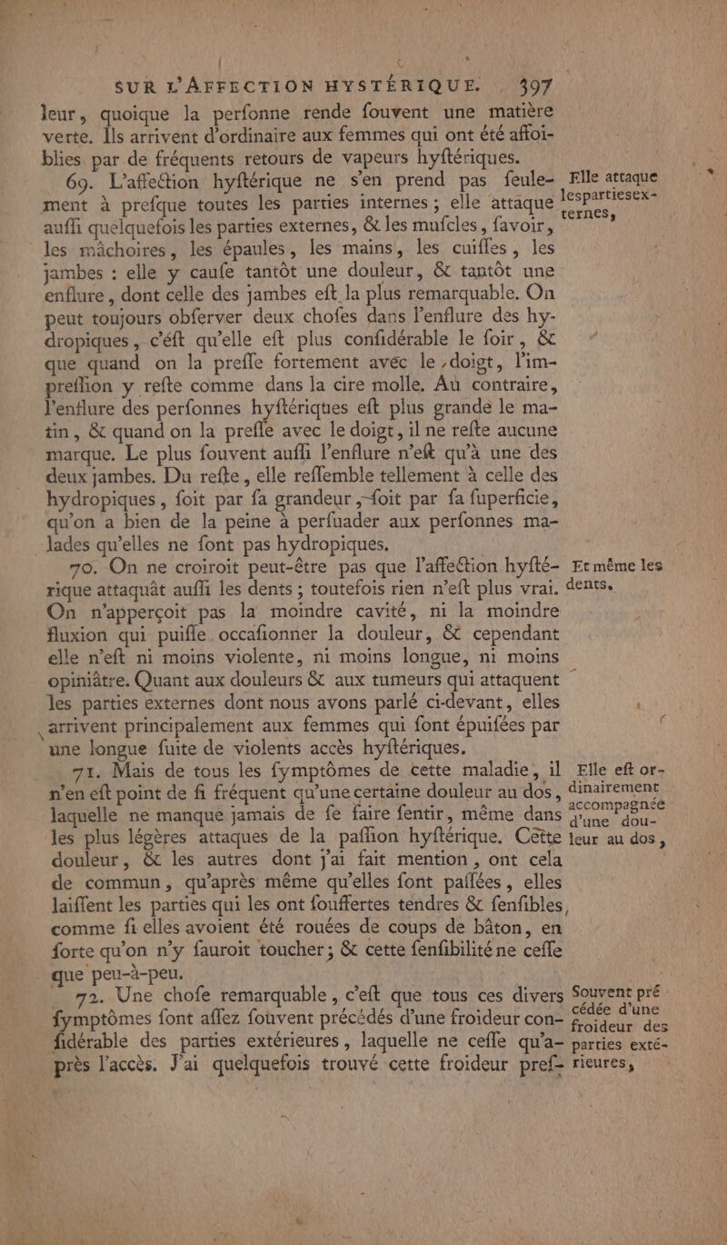 - 253 | LS SUR L'AFFECTION HYSTÉRIQUE. . 307 leur, quoique la perfonne rende fouvent une matière verte. Îls arrivent d'ordinaire aux femmes qui ont été affoi- blies par de fréquents retours de vapeurs hyftériques. ment à prefque toutes les parties internes ; elle attaque PT aufh quelquefois les parties externes, &amp; les mufcles, favoir, « les mâchoires, les épaules, les mains, les cuifles, les jambes : elle y caufe tantôt une douleur, &amp; tantôt une enflure , dont celle des jambes eft la plus remarquable. On peut toujours obferver deux chofes dans l’enflure des hy- dropiques , c’'éft qu'elle eft plus confidérable le foir, &amp; que quand on la prefle fortement avec le ,doigt, lim- preflion y refte comme dans la cire molle. Au contraire, l’enflure des perfonnes hyftériques eft plus grande le ma- tin , &amp; quand on la prefle avec le doigt, il ne refte aucune marque. Le plus fouvent auffi l’enflure n’eft qu’à une des deux jambes. Du refte, elle reflemble tellement à celle des hydropiques , foit par fa grandeur ,;-{oit par fa fuperficie, qu'on a bien de la peine à perfuader aux perfonnes ma- lades qu’elles ne font pas hydropiques. 70. On ne croiroïit peut-être pas que l’affection hyfté- Et même les rique attaquât aufli les dents ; toutefois rien n’eft plus vrai. dents. On n’apperçoit pas la moindre cavité, ni la moindre fluxion qui puifle. occafionner la douleur, &amp; cependant elle n’eft ni moins violente, ni moins longue, ni moins opiniâtre. Quant aux douleurs &amp; aux tumeurs qui attaquent les parties externes dont nous avons parlé ci-devant, elles une longue fuite de violents accès hyftériques. 71. Mais de tous les fymptômes de cette maladie, il Elle eft or- n’en eft point de fi fréquent qu'une certaine douleur au dos, dinairement ; 2? d'une dou- les plus légères attaques de la pafñon hyftérique. Cette leur au dos douleur, &amp; les autres dont j'ai fait mention, ont cela de commun, qu'après même qu’elles font palées, elles laiffent les parties qui les ont fouffertes tendres &amp; fenfibles, comme fi elles avoient été rouées de coups de bâton, en forte qu’on n’y fauroit toucher ; &amp; cette fenfibilité ne cefle que | que peu-à-peu. 72. Une chofe remarquable , c’eft que tous ces divers Souvent pré: fymptômes font aflez fouvent précédés d’une froideur con- FRA fidérable des parties extérieures, laquelle ne cefle qu’a- parties exté- près l'accès. J'ai quelquefois trouvé cette froideur pref rieures, ?
