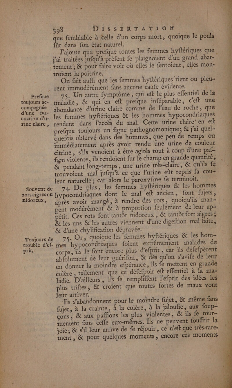 que femblable à celle d’un corps mort, quoiqu füt dans fon état naturel. J'ajoute que prefque toutes les femmes hyflériques que. j'ai traitées jufqu'à préfent fe plaignoient d'un grand abat- ë e le pouls | tement’, &amp; pour faire voir où elles le fentoient , elles mon. M troient la poitrine. $ h- On fait aufli que les femmes hyftériques rient ou pleu- rent immodérément fans aucune cafe évidente, à Prefque 73. Un autre fymptôme, qui eft le plus effentiel de la v toujours ac maladie, &amp; qui en eft prefque inféparable, c'eft une | dureBé. abondance d'urine claire comme de l’eau de roche, que i euation d'u. les femmes hyftériques &amp;c les hommes hypocondriaques rineclaire, rendent dans l'accès du mal. Cette urine claire’ en et prefque toujours un figne pathognomonique; &amp; j'ai quel- quefois obfervé dans des hommes, que peu de temps ou | immédiatement après avoir rendu une urine de couleur | ditrine, s'ils venoient à être agités tout à coup d'une paf- fign violente, ils rendoïent fur le champ en grande quantité, &amp; pendant RP AE une urine très-claire, &amp; qu'ils fe | trouvoient mal jufqu'à ce que l'urine eût repris fa cou lenr naturelle; car alors le paroxyfme fe terminoit. Souvent de 74. De plus, les femmes hyftériques &amp;t les hommes rotsaigresou hypocondriaques dont Île mal eft ancien, font fujets, nidoreux, A5rès avoir mangé, à rendre des rots, quoiqu'ils man- gent modérément &amp; à proportion feulement de leur ap- pétit. Ces rots font tantôt nidoreux , &amp; tantôt fort aigres ; &amp; les uns &amp; les autres viennent d’une digeftion mal faite, &amp; d'une chylification déprayée. | Toujours de 7$- Or, quoique les femmes hyftériques &amp; les hom- trouble d'ef- mes hypocondriaques foient extrêmement malades de Er corps, ils le font encore plus d’efprit , car ils défefpèrent abfolument de leur guérifon, &amp; dès qu'on s’avife de leur en donner la moindre efpérance, ils fe mettent en grande | colère , tellement que ce défefpoir eft effentiel à la mas ladie, D'ailleurs, ils fe rempliflent l'efprit des idées les … plus trifles, &amp;t croient que toutes fortes de maux vont k Jeur arriver. Ils abandonnent pour le moindre fujet, &amp; même fans fujet, à la crainte, à la colère, à la jaloufie, aux foup- çons, &amp; aux pañhons les plus violentes, &amp; ils fe tour- | Snentent fans celle eux-mêmes. Îls ne peuvent fouffrir la ; | joie ; &amp; s’il leur arrive de fe réjouir, ce n’eft que très-rates à ment, &amp; pour quelques moments, encore ces moments 1 es 2