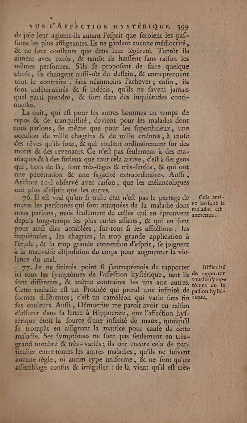 $ ir | SUS L’'AFFECTION HYSTÉRIQUE. 399 de joie leur agitent-ils autant l’efprit que feroient les paf- fions les plus affligeantes. Ils ne gardent aucune médiocrité, &amp; ne font conftants que dans leur légèreté. Tantôt ils aiment avec excès, &amp; tantôt ils haïffent fans raifon les mêmes perfonnes. S'ils fe propofent de faire quelque chofe, ils changent aufli-tôt de deflein, &amp; entreprennent tout le contraire , fans néanmoins l’achever ; enfin, ils font indéterminés &amp; fi indécis, qu'ils ne favent jamais quel parti prendre, &amp; font dans dés inquiétudes conti- nuelles. La nuit, qui eft pour les autres hommes un temps de repos &amp; de tranquillité, devient pour les malades dont nous parlons, de même que pour les fuperftitieux, une occafion de mille chagrins &amp; de mille craintes, à caufe des rêves qu'ils font, &amp;c qui roulent ordinairement fur des morts &amp; des revenants. Ce n’eft pas feulement à des ma- niaques &amp; à des furieux que tout cela arrive , c’eft à des gens qu, hors de là, font très-fages &amp; très-fenfés, &amp; qui ont une pénétration &amp;' une fagacité extraordinaires. Aufñfi , Ariftote a-t1l obfervé avec raifon, que les mélancoliques ont plus d’efprit que les autres. 76. I eft vrai qu'un fi trifte état n’eft pas le partage de Cela arri- toutes les perfonnes qui font attaquées de la maladie dont A nous parlons, mais feulement de celles qui en éprouvent sncienne. depuis long-temps les plus rudes affauts, &amp; qui en font pour ainfi dire accablées , fur-tout fi les affiétions, les inquiétudes, Îes chagrins, la trop grande application à étude , &amp; la trop grande contention d’efprit, fe joignent à la mauvaife difpofition du corps pour augmenter la vio- lence du mal. 77. Je ne finirois. point fi J’entreprenoïs de rapporter Difficulté ici tons les fymptômes de l'affection hyftérique , tant ils de LAPRONREN {ont différents, &amp; même contraires les uns aux autres, ouses sy mpe Cette maladie eft un Prothée qui prend une infinité de pañion hyfté- formes différentes; c'eft un caméléon qui varie fans fin rique, fes couleurs. Aufli, Démocrite me paroït avoir eu raifon d’aflurer dans fa lettre à Hippocrate, que l’afettion hyf- térique étoit la fource d’une infinité de maux, quoiqu'il fe trompat en afhignant la matrice pour caufe de cette maladie. Ses fymptômes ne font pas feulement en très- grand nombre &amp; très - variés ; ils ont encore cela de par- _ticulier entre toutes les autres maladies, qu'ils ne fuivent aucune règle, ni aucun type uniforme, &amp; ne font qu'un aflemblace confus &amp; irrégulier : de là vient qu'il eft très. à: AM TENERUTE