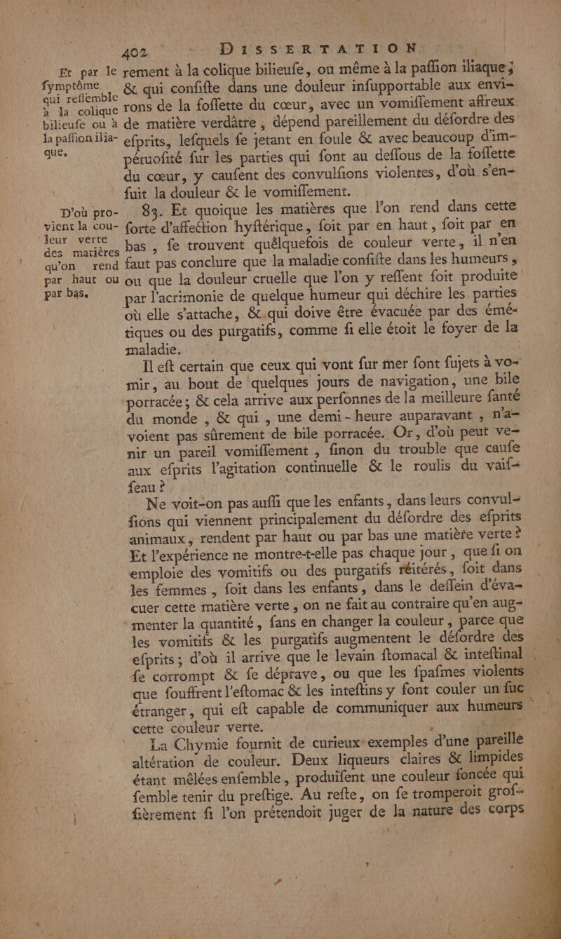 | 408. 0 ASSURER ET AUTOS ft per le rement à la colique bilieufe, on même à la pafñon iliaque; Ut) . &amp; qui confifte dans une douleur infupportable aux envi= S Ja colique rons de la foffette du cœur, avec un vomiflement affreux bilieufe ou à de matière verdâtre , dépend pareïllement du défordre des ANNE ilia- efprits, lefquels fe jetant en foule &amp;c avec beaucoup d'im- LR péruofité fur les parties qui font au deflous de la foflette du cœur, y caufént des convulfons violentes, d'où s’en- fuit la douleur &amp; le vomiflement. _D'oùpro- 83. Et quoique les matières que lon rend dans cette er PT forte d'affection hyftérique, foit par en haut, foit par en A tres Pas &gt;» fe trouvent quélquefois de couleur verte, il n'en quon rend faut pas conclure que la maladie confifte dans les humeurs , par haut où ou que la douleur cruelle que on y reflent foit produite par b85, Dar l'acrimonie de quelque humeur qui déchire les parties où elle s'attache, &amp;c.qui doive être évacuée par des émé- tiques ou des purgatifs, comme fi elle étoit le foyer de la maladie. Il eft certain que ceux qui vont fur mer font fujets à vo mir, au bout de quelques jours de navigation, une bile porracée; &amp; cela arrive aux perfonnes de la meilleure fanté du monde , &amp; qui, une demi-heure auparavant , n'a voient pas sûrement de bile porracée. Or, d'où peut ve- nir un pareil vomiflement , finon du trouble que caufe aux efprits l'agitation continuelle &amp;c le roulis du vaif- feau ? Ne voit-on pas auf que les enfants, dans leurs convul= fiôns qui viennent principalement du défordre des efprits animaux , rendent par haut ou par bas une matière verte? Et l'expérience ne montretelle pas chaque jour , que fi on emploie des vomitifs ou des purgatifs réitérés, foit dans les femmes , foit dans les enfants, dans le deffein d’éva- cuer cette matière verte, on ne fait au contraire qu'en aug- :menter la quantité, fans en changer la couleur, parce que les vomitifs &amp; les purgatifs augmentent le diftlte des efprits; d'où il arrive que le levain ftomacal &amp; inteftinal | fe corrompt &amp; fe déprave, ou que les fpafmes violents que fouffrent l'eftomac &amp; les inteftins y font couler un fuc. étranger, qui eft capable de communiquer aux humeurs cette couleur verte.  EUR La Chymie fournit de curieux*exemples d'une pareille altération de couleur. Deux liqueurs claires &amp; limpides étant mêlées enfemble, produifent une couleur foncée qui femble tenir du preftige. Au refte, on fe tromperoït grof- | fièrement fi l'on prétendoit juger de la nature des corps