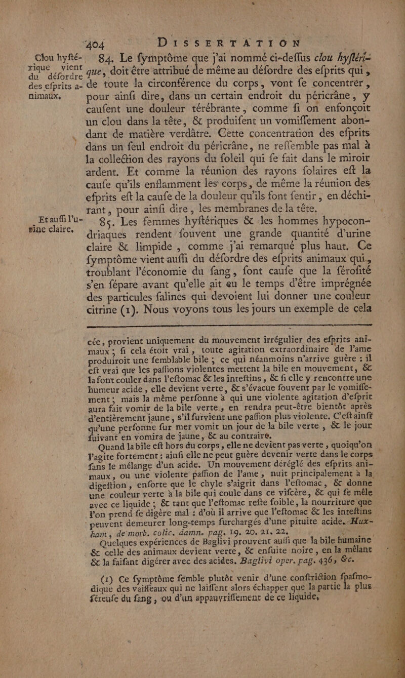 rique vient du défordre des efprits a- animaux, Et auf l’u- #ine claire, 404 DissEeERTATION | 84. Le fymptôme que j'ai nommé ci-deflus clou hyfléri- que, doit être attribué de même au défordre des efprits qui , de toute la circonférence du corps, vont fe concentrer, pour ainfi dire, dans un certain endroit du péricrâne, y caufent une douleur térébrante, comme fi on enfonçoit un clou dans la tête, @ produifent un vomiffement abon- dant de matière verdâtre. Cette concentration des efprits dans un feul endroit du péricrâne, ne refflemble pas mal à la colle@ion des rayons du foleil qui fe fait dans le miroir ardent. Et comme la réunion des rayons folaires eft la caufe qu'ils enflamment les corps, de même la réunion des efprits eft la caufe de la douleur qu'ils font fentir, en déchi- rant, pour ainfi dire, les membranes dela tête. 8s. Les femmes hyftériques &amp; les hommes hypocon- driaques rendent fouvent une grande quantité d'urine claire &amp; limpide , comme j'ai remarqué plus haut. Ce fymptôme vient aufhi du défordre des efprits animaux qui, troublant l’économie du fang, font caufe que la férofité s’en fépare avant qu’elle ait eu le temps d'être imprégnée des particules falines qui devoient lui donner une couleur citrine (1). Nous voyons tous les jours un exemple de cela oo cée, provient uniquement du mouvement irrégulier des efprits ani- maux ; fi cela éroit vrai, toute agitation extraordinaire de l'ame produiroit une femblable bile ; ce qui néanmoins n’arrive guère : il eft vrai que les pallions violentes mettent la bile en mouvement, &amp;c la font couler dans l’eftomac &amp; les inteftins , &amp; fi elle y rencontre une humeur acide , elle devient verte, &amp; s’évacue fouvent par le vomiffe- ment; mais la mème perfonne à qui une violente agitation d’efprit aura fait vomir de la bile verte, en rendra peut-être bientôt après d’entièrement jaune , s’il furvient une pañfon plus violente. C’efl ainft qu’une perfonne fur mer vomit un jour de la bile verte , à le jour fuivant en vomira de jaune, &amp; au contraire. Quand la bile eft hors du corps , elle ne devient pas verte , quoiqu’on V'agite fortement : ainfi elle ne peut guère devenir verte dans le corps fans le mélange d’un acide. Un mouvement déréglé des efprits ani- digeftion , enforte que le chyle s’aigrit dans l’eflomac, &amp; donne une couleur verte à la bile qui coule dans ce vifcère, ét qui fe méle avec ce liquide ; &amp;c tant que l’eftomac refte foible, la nourriture que Yon prend fe digère mal : d’où il arrive que leftomac &amp; les inteftins ban , de morb. colic. damn. pag. 19, 20, 21, 224 2 HAGNT, uelques expériences de Baglivi prouvent aufli que la bile humaine &amp; celle des animaux devient verte, &amp; enfuite noire, en la mélant &amp; la faifant digérer avec des acides. Baglivi oper. pag. 4363 &amp;c. (1) Ce fymptôme fémble plutôt venir d’une conftriétion fpafmo- dique des vaiffeaux qui ne laïffent alors échapper que la partie la plus féreufe du fang , ou d’un sppauvriflement de ce liquide,