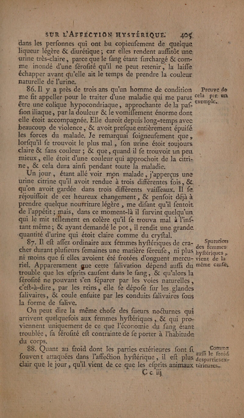 | dans les perfonnes qui ont bu copieufement de quelque liqueur légère &amp; diurétique; car elles rendent auffitôt une: urine très-claire, parce que le fang étant furchargé &amp; com- me inondé d’une férofité qu'il ne peut retenir, la laifle échapper avant qu’elle ait le temps de prendre la couleur naturelle de Purine,. - 86. 11 y a près de trois ans qu'un homme de condition me fit appeller pour le traiter d’une maladie qui me parut être une colique hypocondriaque, approchante de la paf. fion iliaque, par la douleur &amp; le vomifflement énorme dont elle étoit accompagnée. Elle duroit depuis long-temps avec beaucoup de violence ,: &amp; avoit prefque entièrement épuifé. les forces du malade. Je remarquai foignenfement que, lorfquil fe trouvoit le plus mal, fon urine étoit toujours claire &amp; fans couleur ; &amp; que, quand:il fe trouvoit un peu mueux , elle étoit d’une couleur qui approchoit de la citri: ne, &amp; cela dura ainfi pendant toute la maladie. Un jour, étant allé voir mon malade, j'apperçus une urine citrine qu'il avoit rendue à trois différentes fois, &amp;. qu'on avoit gardée dans trois différents vaifleaux. Il fe réjouifloit de cet heureux changement , &amp; penfoit déjà à prendre quelque noutriture légère , me difant qu'il fentoit de l'appétit ; mais, dans ce moment-là il furvint quelqu'un qui le mit tellement en colère qu'il fe trouva mal à l'inf- tant même; &amp; ayant demandé le pot, il rendit une grande quantité d'urine qui étoit claire comme du cryftal, 87. Il eft aflez ordinaire aux fémmes hyftériques de cra- cher durant plufieurs femaines une matière féreufe, ni plus ni moins que fr elles avoient été frotées d'onguent mercu- riel. Apparerament gue cette falivation dépend aufli du trouble que les efprits caufent dans le fang, &amp; qu’alors la férofité ne pouvant s’en féparer par les voies naturelles, c'eft-à-dire, par les reins, elle fe dépofe fur les glandes Preuve de cela per: un exemple. Sputatiotr des femmes: hyftériques ». vient de la même cafés. la forme de falive. On peut dire la même chofe des fueurs noturnes qui viennent uniquement de ce que l’économie du fang étant troublée , fa férofité eft contrainte de fe porter à l'habitude du corps. _ 88. Quant au froid dont les parties extérieures font ft fouvent attaquées dans l’affeion hyftérique , il eft plus clair que. le jour , qu'il vient de ce que FE efprits animaux HR œ ci Comme auf le froid despartiesexe térieutess.