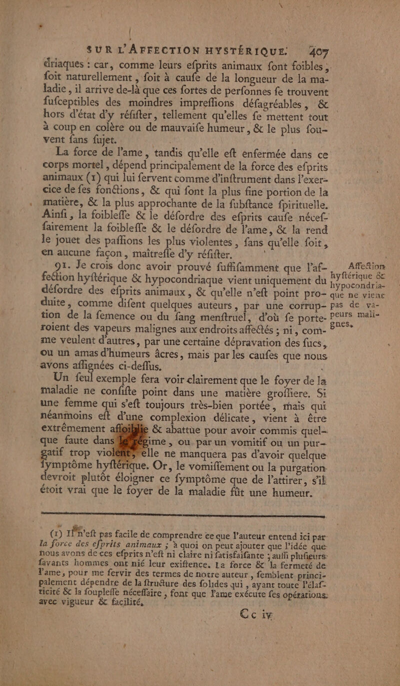 { SUR L AFFECTION HYSTÉRIQUE. 407 driaques : car, comme leurs efprits animaux font foibles ;. foit naturellement , foit à caufe de la longueur de la ma- ladie , il arrive de-là que ces fortes de perfonnes fe trouvent fufceptibles des moindres impreflions défagréables | &amp; hors d'état d'y réfifter, tellement qu'elles fe mettent tout à coup en colère ou de mauvaife humeur, &amp; le plus fou- vent fans fujet. AE | La force de l'ame, tandis qu’elle eft enfermée dans ce corps mortel , dépend principalement de la force des efprits animaux (1) qui lui fervent comme d’inftrument dans l’exer- cice de fes fonétions, &amp; qui font la plus fine portion de la matière, &amp; la plus approchante de la fubftance fpirituelle. Ainfi , la foiblefle &amp; le défordre des efprits caufe nécef- fairement la foibleffe &amp; le défordre de l'ame, &amp; la rend le jouet des pañlons les plus violentes, fans qu'elle foit, en aucune façon, maîtrefle d'y réfifter. 91. Je crois donc avoir prouvé fuffifamment que l’af- fection hyftérique &amp; hypocondriaque vient uniquement du } Affefiots duite, comme difent quelques auteurs, pat une cofrup- p tion de la femence ou du fang menftruel, d’où fe porte- P roient des vapeurs malignes aux endroits affe@tés : ni, com- me veulent d'autres, par une certaine dépravation des fucs, Où un amas d'humeurs âcres, mais par les caufes que nous avons aflignées ci-deflus. Un feul exemple fera voir clairement que le foyer de la maladie ne confifte point dans une matière groffere, Si une femme qui s’eft toujours très-bien portée, mais qui néanmoins eft d’une complexion délicate, vient à être extrêmement affoilie &amp; abattue pour avoir commis quel- ‘que faute dans! gime , ou par un vomitif ou un pur- gai trop violém@ielle ne manquera pas d’avoir quelque ymptôme hyftérique. Or, le vomifflement ou la purgation devroit plutôt éloigner ce fymptôme que de l'attirer, sil étoit vrai que le foyer de la maladie füt une humeur. me manne one memes (1) rPeft pas facile de comprendre ce que l’auteur entend ici par: la force des efprits animaux ; à quoi on peut ajouter que l’idée que: nous avons de ces efprits n’eft ni claire ni fatisfaifante auf plufieurs: . favants hommes ont nié leur exiftence. La force &amp; la fermeté de Vame, pour me fervir des termes de notre auteur , femblent princi- palement dépendre de la ftrudture des folides qui , ayant touce l’élaf- ticité &amp; la foupleffe néceffaire , font que Fame exécute fes opérations: avec vigueur &amp;c facilité. Cc iv as de .va- urs mali-