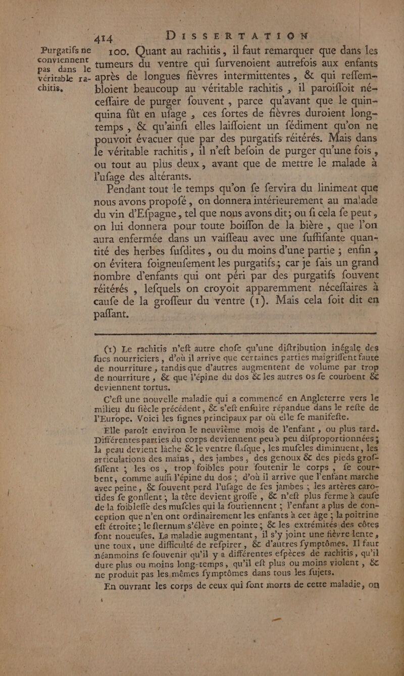 ! Purgatifs ne conviennent pas dans le véritable ra- chitis, 100. Quant au rachitis, il faut remarquer que dans les tumeurs du ventre qui furvenoient autrefois aux enfants après de longues fièvres intermittentes , &amp; qui reflem- bloient beaucoup au véritable rachitis , il paroifloit ne- ceffaire de purger fouvent , parce qu'avant que le quin- quina fût en ufage , ces fortes de fièvres duroient long- temps , &amp; qu'ainfi elles laïfloient un fédiment qu'on ne Mais dans le véritable rachitis , 1l n’eft befoin de purger qu'une fois, ou tout au plus deux, avant que de mettre le malade à Vufage des altérants. ch Pendant tout le temps qu’on fe fervira du liniment que nous avons propofé, on donnera intérieurement au malade du vin d'Efpagne, tel que nous avons dit; ou fi cela fe peut , on lui donnera pour toute boiïflon de la Bière , que l’on aura enfermée dans un vaifleau avec une fuffifante quan- tité des herbes fufdites, ou du moins d’une partie ; enfin, on évitera foisneufement les purgatifs; car je fais un grand hombre d'enfants qui ont péri par des purgatifs fouvent réitérés , lefquels on croyoit apparemment néceflaires à caufe de la groffeur du ventre (1). Mais cela foit dit en pañfant. | $ (x) Le rachitis n’eft autre chofe qu’une diftribution inégale des fucs nourriciers , d’où il arrive que certaines parties maïgriflent faute de nourriture, tandis que d’autres augmentent de volume par trop de nourriture , &amp; que l’épine du dos &amp;t les autres os fe courbent &amp; deviennent tortus. C’eft une nouvelle maladie qui a commencé en Angleterre vers le milieu du fiècle précédent, &amp;z s’eft enfuite répandue dans le refte de l'Europe. Voici les fignes principaux par où elle fe manifefte. Elle paroît environ le neuvième mois de l’enfant , ou plus tard. Différentes parties du corps deviennent peu à peu difproportionnées; la peau devient lâche &amp; le ventre flafque , les mufcles diminuenr, les articulations des maïns , des jambes, des genoux &amp; des pieds grof= fiflent ; lés os , trop foibles pour foutenir le corps, fe cour- bent, comme aufh l’épine du dos , d’où il arrive que l'enfant marche avec peine, &amp; fouvent perd l’ufage de fes jambes ; les artères caro- tides fe gonflent ; la tête devient groffe , &amp; n’eft plus ferme à caufe de la foiblefle des mufcles qui la foutiennent ; l’enfant a plus de con- ception que n’en ont ordinairement les enfants à cet âge ; la poitrine eft étroite ; le fternum s’élève en pointe; &amp; les extrémitésides côres font noueufes. La maladie augmentant, il s’y joint une fiévredente, une toux, une difficulté de refpirer, &amp;c d'autres fymptômes. Il fauc néanmoins fe fouvenir qu’il y a différentes efpèces de rachitis, qu’il dure plus ou moins long-temps, qu’il eft plus ou moins violent , &amp; ne produit pas les. mêmes fymptômes dans tous les fujers. En ouvrant les corps de ceux qui font morts de cette maladie, on 0