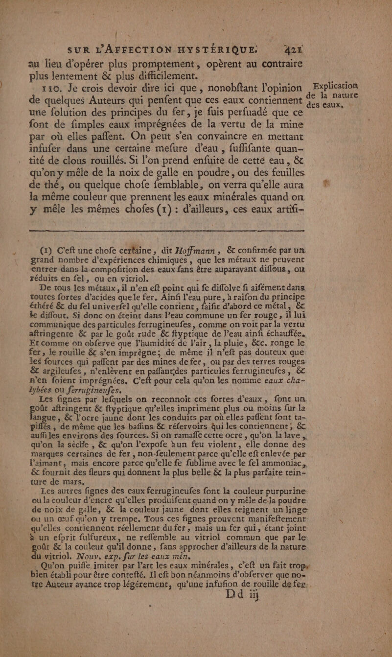 , RE SUR L'AFFECTION HYSTÉRIQUE. 424 au lieu d'opérer plus promptement, opèrent au contraire plus lentement &amp; plus difhicilement. 110. Je crois devoir dire ici que , nonobftant l'opinion de quelques Auteurs qui penfent que ces eaux contiennent une folution des principes du fer, je fuis perfuadé que ce font de fimples eaux imprégnées de la vertu de la mine par où elles pañlent. On peut s’en convaincre en mettant infufer dans une certaine mefure d’eau , fufhfante quan- tité de clous rouillés. Si l’on prend enfuite de cette eau, &amp; qu'on y mêle de la noix de galle en poudre, ou des feuilles de thé, ou quelque chofe femblable, on verra qu’elle aura la même couleur que prennent les eaux minérales quand on y mêle les mêmes chofes (1) : d’ailleurs, ces eaux artifi- (x) C’eft une chofe certaine, dit Hoffmann , &amp; confirmée par un. grand nombre d'expériences chimiques , que les métaux ne peuvent entrer dans la compofition des eaux fans être auparavant diflous, ou réduits en fel, ou en vitriol. ÿ De tous les métaux, il n’en eft point qui fe diflolve fi aifément dans toutes fortes d’acides quele fer. Ainf l’eau pure, à raifon du principe éthéré &amp; du fel univerfel qu’elle contient, faifit d’abord ce métal, &amp;c ke diflout. Si donc on éteint dans l’eau commune un fer rouge, il lui communique des particules ferrugineufes , comme on voit par la vertu aftringente &amp; par le goût rude &amp;c ftyptique de l’eau ainf échauffée. Et comme on obferve que l’humidité de l'air , la pluie, &amp;cc. ronge le fer , le rouille &amp; s’en imprègne; de même il n’eft pas douteux que les fources qui pafflent par des mines defer, ou par des terres rouges &amp; argileufes , n’enlèvent en paffantides partieules ferrugineufes, 6c n'en foient imprégnées. C’eft pour cela qu’on les nomme eaux cha- lybées ou ferrugineufes. Les fignes par lefquels on reconnoït ces fortes d'eaux, font un oût aftringent &amp; ftyprique qu’elles impriment plus ou moins fur la angue , &amp; l’ocre jaune dont les conduits par où elles paflent font ta- aufñ les environs des fources. Si on ramafñfe cette ocre , qu’on la lave. qu’on la sèclfe , &amp; qu’on l’expofe àun feu violent, elle donne des marques certaines de fer , non-feulement parce qu’elle eft enlevée per l’aimant, mais encore parce qu’elle fe fublime avec le fel ammoniac,, 6t fourait des fleurs qui donnent la plus belle &amp; la plus parfaite tein- ture de mars. Les autres fignes des eaux ferrugineufes font la couleur purpurine: ou la couleur d’encre qu'elles produifent quand on y mêle de:la poudre de noix de galle, &amp;c la couleur jaune dont elles teignent un linge ou un œuf qu’on y trempe. Tous ces fignes prouvent manifeftemenr qu’elles contiennent réellement du fer, mais un fer qui, étant joint à un efprit fulfureux, ne reflemble au vitriol commun que par le goût &amp; la couleur qu’il donne, fans approcher d’aïlleurs de la nature u vitriol. Nouv, exp. fur les eaux min. . Qu'on puifle imiter par l’art les eaux minérales, c’eft un fait trops bien étabh pour être contefté. Il eft bon néanmoins d’obferver que no- tze Auteux avance trop légérement, qu’une HR rouille de fer. 'd 1i} L Explication e la nature